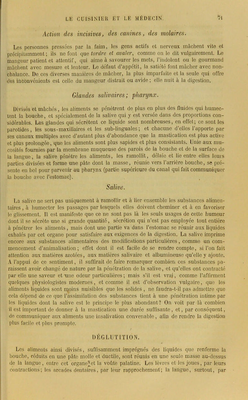 Action des incisives, des canines, des molaires. Les personnes pressées par la faim, les gens actifs et nerveux mâchent vito et précipitamment; ils ne font que tordre cl avaler, comme on le dit vulgairement. Le mangeur patient et attentif, qui aime à savourer les mets, l’indolent ou le gourmand mâchent avec mesure et lenteur. Le défaut d’appétit, la satiété font mâcher avec non- chalance. De ces diverses manières de mâcher, la plus imparfaite et la seule qui offre des inconvénients est celle du mangeur distrait ou avide ; elle nuit à la digestion. Glandes salivaires; pharynx. Divisés et mâchés, les aliments se pénètrent de plus en plus des fluides qui humec- tent la bouche, et spécialement de la salive qui y est versée dans des proportions con- sidérables. Les glandes qui sécrètent ce liquide sont nombreuses, en effet; ce sont les parotides, les sous-maxillaires et les sub-linguales; et chacune d’elles l’apporte par ses canaux multiples avec d’autant plus d’abondance que la mastication est plus active et plus prolongée, que les aliments sont plus sapides et plus consistants. Unie aux mu- cosités fournies par la membrane muqueuse des parois de la bouche et de la surface de la langue, la salive pénètre les aliments, les ramollit, délaie et lie entre elles leurs parties divisées et forme une pâte dont la masse, réunie vers l’arrière bouche, se pré- sente en bol pour parvenir au pharynx (partie supérieure du canal qui fait communiquer la bouche avec l’estomac). Salive. La salive ne sert pas uniquement à ramollir et à lier ensemble les substances alimen- taires , à humecter les passages par lesquels elles doivent cheminer et à en favoriser le glissement. Il est manifeste que ce ne sont pas là les seuls usages de cette humeur dont il se sécrète une si grande quantité, sécrétion qui n’est pas employée tout entière à pénétrer les aliments, mais dont une partie va dans l’estomac se réunir aux liquides exhalés par cet organe pour satisfaire aux exigences de la digestion. La salive imprime encore aux substances alimentaires des modifications particulières, comme un com- mencement d’animalisation; effet dont il est facile de se rendre compte, si l’on fait attention aux matières azotées, aux matières salivaire et albumineuse qu’elle y ajoute. A l’appui de ce sentiment, il suffirait de faire remarquer combien ces substances pa- raissent avoir changé de nature par la pénétration de la salive, et qu’elles ont contracté par elle une saveur et nue odeur particulières ; mais s’il est vrai, comme l’affirment quelques physiologistes modernes, et comme il est d’observation vulgaire, que les aliments liquides sont moins nuisibles que les solides , ne faudra-t-il pas admettre que cela dépend de ce que l’assimilation des substances tient à une pénétration intime par les liquides dont la salive est le principe le plus abondant? On voit par là combien il est important de donner à la mastication une durée suffisante, et, par conséquent, de communiquer aux aliments une insalivation convenable, afin de rendre la digestion plus facile et plus prompte. DÉGLUTITION. Les aliments ainsi divisés, suffisamment imprégnés des liquides que renferme la bouche, réduits en une pâte molle et ductile, sont réunis en une seule masse au-dessus de la langue, entre cet organe^et la voûte palatine. Les lèvres et les joues, par leurs contractions; les arcades dentaires, par leur rapprochement; la langue, surtout, par