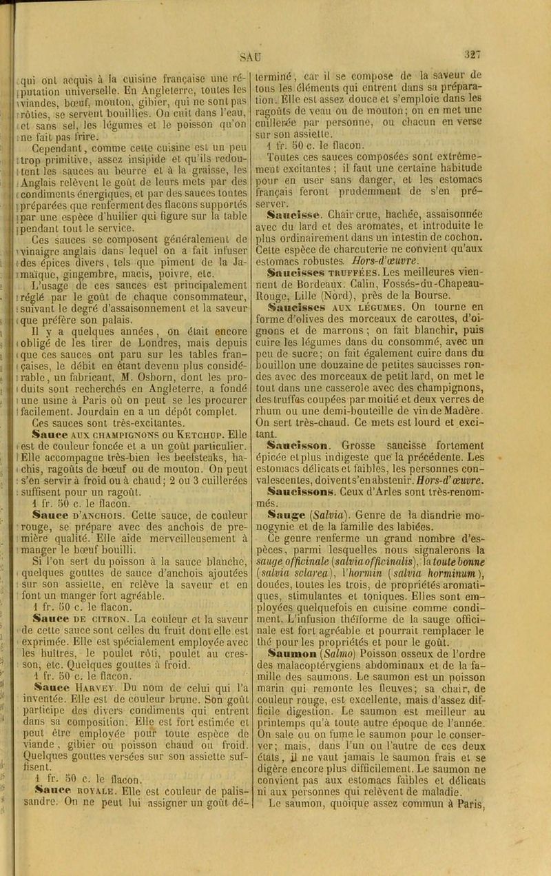 qui onl acquis à la cuisine française une ré- : pnlation universelle. En Angleterre, toutes les \viandes, bœuf, mouton, gibier, qui ne sont pas rôties, se servent bouillies. On cuit dans l’eau, et sans sel, les légumes et le poisson qu’on ne fait pas frire. Cependant, comme celte cuisine est un peu .trop primitive, assez insipide et qu’ils redou- tent les sauces au beurre et à la graisse, les Anglais relèvent le goût de leurs mets par des condiments énergiques, et par des sauces toutes préparées que renferment des flacons supportés ; par une espèce d'huilier qui figure sur la table jpendant tout le service. Ces sauces se composent généralement de 'vinaigre anglais dans lequel on a fait infuser ides épices divers, tels que piment de la Ja- imaïque, gingembre, macis, poivre, etc. L’usage de ces sauces est principalement : réglé par le goût de chaque consommateur, : suivant le degré d’assaisonnement et la saveur que préfère son palais. Il y a quelques années, on était encore (Obligé de les tirer de Londres, mais depuis >que ces sauces ont paru sur les tables fran- ( çaises, le débit en étant devenu plus considé- rable, un fabricant, M. Osborn, dont les pro- duits sont recherchés en Angleterre, a fondé urne usine à Paris où on peut se les procurer I facilement. Jourdain en a un dépôt complet. Ces sauces sont très-excitantes. Sauce A.ux champignons ou Ketchup. Elle ■ est de couleur foncée et a un goût particulier. ! Elle accompagne très-bien les beefsteaks, ha- i chis, ragoûts de bœuf ou de mouton. On peut s’en servir à froid ou à chaud ; 2 ou 3 cuillerées : suffisent pour un ragoût. d fr. 30 c. le flacon. Sauce d’anchois. Cette sauce, de couleur rouge, se prépare avec des anchois de pre- mière qualité. Elle aide merveilleusement à manger le bœuf bouilli. Si l’on sert du poisson à la sauce blanche, quelques gouttes de sauce d’anchois ajoutées sur son assiette, en relève la saveur et en font un manger fort agréable. 1 fr. 30 c. le flacon. Suuce de citron. La couleur et la saveur de cette sauce sont celles du fruit dont elle est exprimée. Elle est spécialement employée avec les huîtres, le poulet rôti, poulet au cres- son, etc. Quelques gouttes à froid. 1 fr. 30 c. le flacon. Sauce Harvey. Du nom de celui qui l’a inventée. Elle est de couleur brune. Son goût participe des divers condiments qui entrent dans sa composition. Elle est fort estimée et peut être employée pour toute espèce de viande , gibier ou poisson chaud ou froid. Quelques gouttes versées sur son assiette suf- fisent. 1 fr. 30 c. le flacon. Sauce royale. Elle est couleur de palis- sandre. On ne peut lui assigner un goût dé- 327 terminé, car il se compose de la saveur de tous les éléments qui entrent dans sa prépara- tion. Elle est assez douce et s’emploie dans les ragoûts de veau ou de mouton; on en met une cuillerée par personne, ou chacun en verse sur son assiette. 1 fr. 30 c. le flacon. Toutes ces sauces composées sont extrême- ment excitantes ; il faut une certaine habitude pour en user sans danger, et les estomacs français feront prudemment de s’en pré- server. Saucisse. Chair crue, hachée, assaisonnée avec du lard et des aromates, et introduite le plus ordinairement dans un intestin de cochon. Cette espèce de charcuterie ne convient qu’aux estomacs robustes. Hors-d'œuvre. Saucisses truffées. Les meilleures vien- nent de Bordeaux. Câlin, Fossés-du-Chapeau- Rouge, Lille (Nord), près de la Bourse. Saucisses aux légumes. On tourne en forme d’olives des morceaux de carottes, d’oi- gnons et de marrons ; on fait blanchir, puis cuire les légumes dans du consommé, avec un peu de sucre; on fait également cuire dans du bouillon une douzaine de petites saucisses ron- des avec des morceaux de petit lard, on met le tout dans une casserole avec des champignons, des truffas coupées par moitié et deux verres de rhum ou une demi-bouteille de vin de Madère. On sert très-chaud. Ce mets est lourd et exci- tant. Saucisson. Grosse saucisse fortement épicée et plus indigeste que la précédente. Les estomacs délicats et faibles, les personnes con- valescentes, doivents’en abstenir. Hors-d’œuvre. Saucissons. Ceux d’Arles sont très-renom- més. Sauge (Salvia). Genre de la diandrie mo- nogvnie et de la famille des labiées. Ce genre renferme un grand nombre d’es- pèces, parmi lesquelles nous signalerons la sauge officinale (salvia officinalis). la toute bonne (salvia sclarea), 1 ’hormin (salvia horminutn ), douées, toutes les trois, de propriétés aromati- ques, stimulantes et toniques. Elles sont em- ployées quelquefois en cuisine comme condi- ment. L’infusion théïforme de la sauge offici- nale est fort agréable et pourrait remplacer le thé pour les propriétés et pour le goût. Saumon (Salmo) Poisson osseux de l’ordre des malacoplérvgicns abdominaux et de la fa- mille des saumons. Le saumon est un poisson marin qui remonte les fleuves; sa chair, de couleur rouge, est excellente, mais d’assez dif- ficile digestion. Le saumon est meilleur au printemps qu’à toute autre époque de l’année. On sale ou on fume le saumon pour le conser- ver; mais, dans l’un ou l’autre de ces deux étals, il ne vaut jamais le saumon frais et se digère encore plus difficilement. Le saumon ne convient pas aux estomacs faibles et délicats ni aux personnes qui relèvent de maladie. Le saumon, quoique assez commun à Paris,