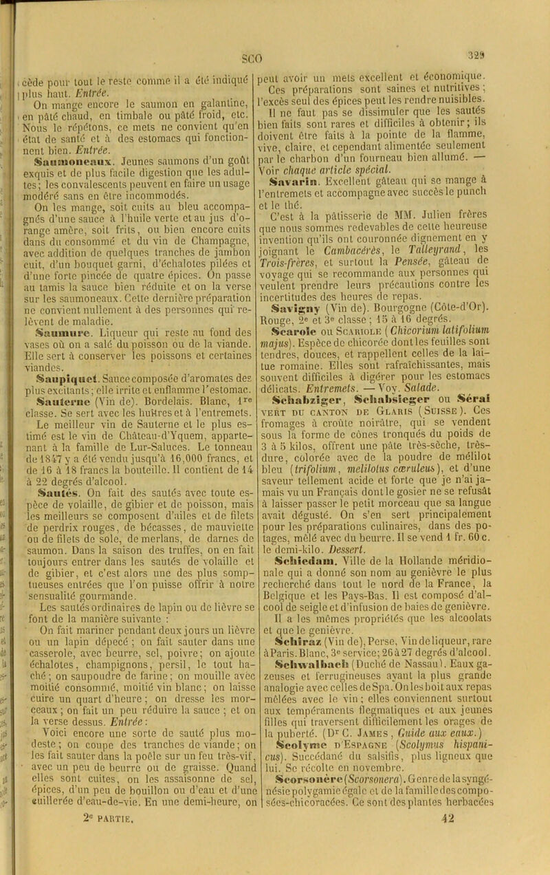SCO , cède pour tout le reste comme il a été indiqué iplus haut. Entrée. On mange encore le saumon en galantine, . en pâté chaud, en timbale ou pâté froid, etc. Nous le répétons, ce mets ne convient qu’en état de santé et à des estomacs qui fonction- nent bien. Entrée. Sanimoncniix. Jeunes saumons d’un goût exquis et de plus facile digestion que les adul- tes; les convalescents peuvent en faire un usage modéré sans en être incommodés. On les mange, soit cuits au bleu accompa- gnés d’une sauce â l’huile verte et au jus d’o- range amère, soit frits, ou bien encore cuits dans du consommé et du vin de Champagne, avec addition de quelques tranches de jambon cuit, d’un bouquet garni, d’échalotes pilées et d’une forte pincée de quatre épices. On passe au tamis la sauce bien réduite et on la verse sur les saumoneaux. Celte dernière préparation ne convient nullement â des personnes qui re- lèvent de maladie. Saumure. Liqueur qui reste au fond des vases où on a salé du poisson ou de la viande. Elle sert â conserver les poissons et certaines viandes. Saupiquet. Saucecomposée d’aromates des plus excitants; elle irrite et enflamme l’estomac. Sauterne (Vin de). Bordelais. Blanc, ire classe. Se sert avec les huîtres et à l’entremets. Le meilleur vin de Sauterne et le plus es- timé est le vin de Châtcau-d’Yquem, apparte- nant à la famille de Lur-Saluces. Le tonneau de 1847 y a été vendu jusqu’à 16,000 francs, et de 16 à 18 francs la bouteille. 11 contient de 14 à 22 degrés d’alcool. Sautés. On fait des sautés avec toute es- pèce de volaille, de gibier et de poisson, mais les meilleurs se composent d’ailes et de filets de perdrix rouges, de bécasses, de mauviette ou de filets de sole, de merlans, de darnes de saumon. Dans la saison des truffes, on en fait toujours entrer dans les sautés de volaille et de gibier, et c’est alors une des plus somp- tueuses entrées que l’on puisse offrir à notre sensualité gourmande. Les sautés ordinaires de lapin ou de lièvre se font de la manière suivante : On fait mariner pendant deux jours un lièvre ou un lapin dépecé ; on fait sauter dans une casserole, avec beurre, sel, poivre; on ajoute échalotes, champignons, persil, le tout ha- ché ; on saupoudre de farine ; on mouille avec moitié consommé, moitié vin blanc ; on laisse cuire un quart d’heure ; on dresse les mor- ceaux ; on fait un peu réduire la sauce ; et on la verse dessus. Entrée : Voici encore une sorte de sauté plus mo- deste ; on coupe des tranches de viande ; on les fait sauter dans la poêle sur un feu très-vif, • avec un peu de beurre ou de graisse. Quand elles sont cuites, on les assaisonne de sel, épices, d’un peu de bouillon ou d’eau et d’une cuillerée d’eau-de-vie. En une demi-heure, on jeut avoir un mets excellent et économique. Ces préparations sont saines et nutritives ; l’excès seul des épices peut les rendre nuisibles. 11 ne faut pas se dissimuler que les sautés rien faits sont rares et difficiles à obtenir; ils doivent être faits à la pointe de la flamme, vive, claire, et cependant alimentée seulement aar le charbon d’un fourneau bien allumé. — Voir chaque article spécial. Savarin. Excellent gâteau qui se mange à l’entremets et accompagne avec succès le punch et le thé. C’est à la pâtisserie de MM. Julien frères que nous sommes redevables de celle heureuse invention qu’ils ont couronnée dignement en y joignant le Cambacérès, le Talleyrand, les Trois-frères, et surtout la Pensée, gâteau de voyage qui se recommande aux personnes qui veulent prendre leurs précautions contre les incertitudes des heures de repas. Savigny (Vin de). Bourgogne (Côte-d’Or). Rouge, 2e et 3e classe ; 45 16 degrés. Scarole ou Scariole ( Chicorium laiifolium majus). Espèce de chicorée dont les feuilles sont tendres, douces, et rappellent celles de la lai- tue romaine. Elles sont rafraîchissantes, mais souvent difficiles à digérer pour les estomacs délicats. Entremets. — Voy. Salade. Schabzîger, Sehabsleger ou Serai VERT DU CANTON DE GlARIS (SUISSE). CCS fromages à croûte noirâtre, qui se vendent sous la forme de cônes tronqués du poids de 3 à 5 kilos, offrent une pâte très-sèche, très- dure, colorée avec de la poudre de mélilot bleu ( trifolium, melilolus cæruleus), et d’une saveur tellement acide et forte que je n’ai ja- mais vu un Français dont le gosier ne se refusât à laisser passer le petit morceau que sa langue avait dégusté. On s’en sert principalement pour les préparations culinaires, dans des po- tages, mêlé avec du beurre. Il se vend 1 fr. 60 c. le demi-kilo. Dessert. Scbiedain. Ville de la Hollande méridio- nale qui a donné son nom au genièvre le plus recherché dans tout le nord de la France, la Belgique et les Pays-Bas. Il est composé d’al- cool de seigle et d’infusion de baies de genièvre. Il a les mêmes propriétés que les alcoolats et que le genièvre. Sehiràz (Vin de),Perse, Yindeliqueur, rare âParis. Blanc, 3e service; 26 à27 degrés d’alcool. Scbwalbach (Duché de Nassau!. Eaux ga- zeuses et ferrugineuses ayant la plus grande analogie avec celles de Spa. On les boit aux repas mêlées avec le vin ; elles conviennent surtout aux tempéraments flegmatiques et aux jeunes filles qui traversent difficilement les orages de la puberté. (DT G. James , Guide aux eaux.) Seolyme d'Espagne (Scolymus hispani- cus). Succédané du salsifis, plus ligneux que lui. Sc récolte en novembre. Scorsonère (Scorsonera). Genre de la syngé- nésie polygamie égale et de la familledcscompo- séeS-chicoracées. Ce sont desplanles herbacées 2e PARTIE, 42