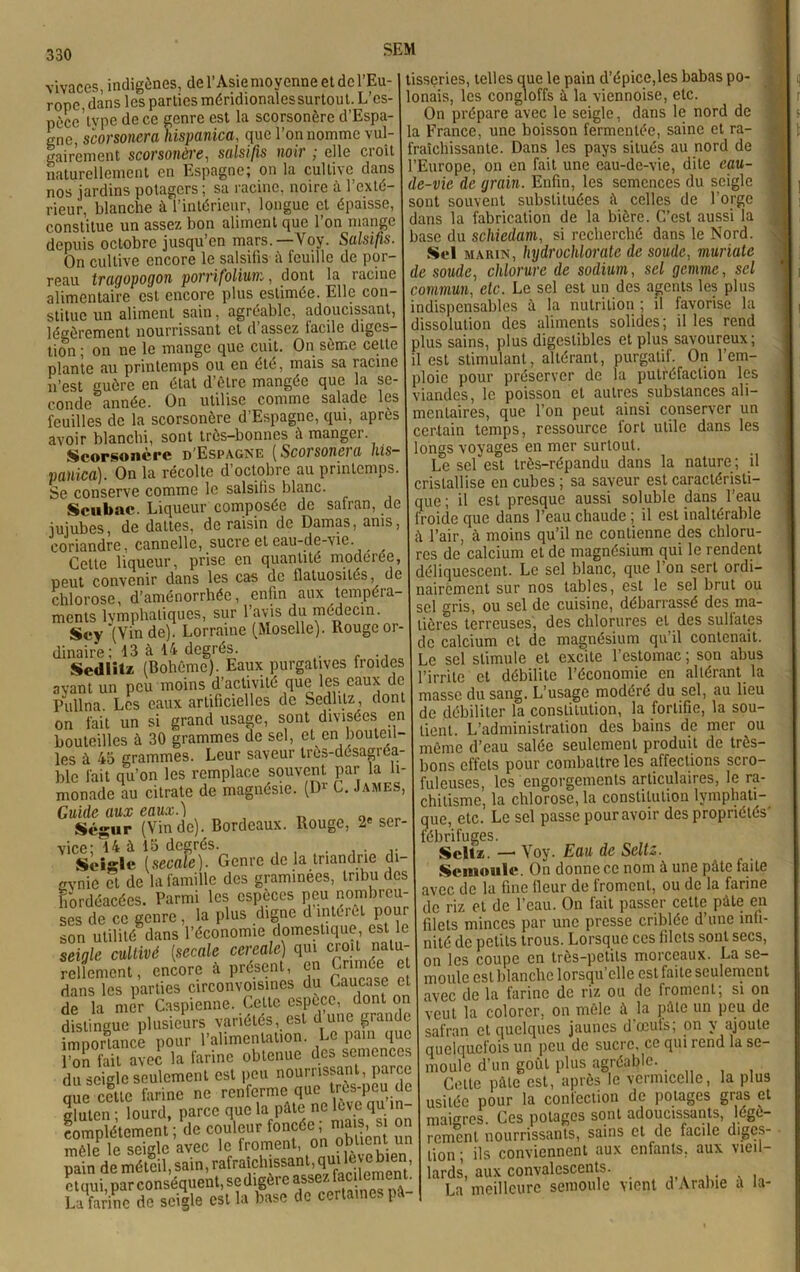 SEM vivaces, indigènes, de l’Asie moyenne et de l’Eu rone, dans les parties méridionalessurtout. L’es- pècc’lype de ce genre est la scorsonère d’Espa- o-nc, scorsonera hispanica, que l’on nomme vul gairement scorsonère, salsifis noir ; elle croît naturellement en Espagne; on la cultive dans nos jardins potagers; sa racine, noire à l’exté- rieur, blanche à l’intérieur, longue et épaisse, constitue un assez bon aliment que l’on mange depuis octobre jusqu’en mars. Voy. Salsifis. On cultive encore le salsifis il feuille de por- reau tragopogon porrifolium, dont la racine alimentaire est encore plus estimée. Elle con- stitue un aliment sain, agréable, adoucissant, légèrement nourrissant et d’assez facile diges- tion ; on ne le mange que cuit. On sème celte plante au printemps ou en été, mais sa racine tissçries, telles que le pain d’épice,les babas po- lonais, les congloffs à la viennoise, etc. On prépare avec le seigle, dans le nord de la France, une boisson fermentée, saine et ra- fraîchissante. Dans les pays situés au nord de l’Europe, on en fait une eau-de-vie, dite eau- de-vie de grain. Enfin, les semences du seigle sont souvent substituées à celles de l’orge dans la fabrication de la bière. C’est aussi la base du schiedam, si recherché dans le Nord. Sol marin, hydrochlorate de soude, muriate de soude, chlorure de sodium, sel gemme, sel commun, etc. Le sel est un des agents les plus indispensables à la nutrition ; il favorise la dissolution des aliments solides; il les rend plus sains, plus digestibles et plus savoureux; il est stimulant, altérant, purgatif. On l’em- n est ^uère'en'état d’ôlre mangée que là se- ploie pour préserver de la putréfaction les conde^année On utilise comme salade les viandes, le poisson cl autres substances ali “» in'^nrsnHère d’Esnaene, oui, après | mentaires, que l’on peut ainsi conserver un feuilles de la scorsonère d’Espagne, qui, après avoir blanchi, sont très-bonnes à manger. Scorsonère d Espagne ( Scorsonei a his— panica). On la récolte d’octobre au printemps. Se conserve comme le salsifis blanc. Scubac. Liqueur composée de safran, de jujubes, de dattes, de raisin de Damas, ams, coriandre, cannelle, sucre et eau-de-vie. Celte liqueur, prise en quantité modérée, peut convenir dans les cas de flatuosités, de chlorose, d’aménorrhée, enfin aux tempéra ments lymphatiques, sur l’avis du médecin. Scy (Vinde). Lorraine (Moselle). Rouge or- dinaire; 13 à 14 degrés. Sedlitz (Bohême). Eaux purgatives froides avant un peu moins d’activité que les eaux do ?\illna Les eaux artificielles de Sedlitz, dont on fait un si grand usage, sont divisées en bouteilles à 30 grammes de sel, et en bouteil- les à 43 grammes. Leur saveur tres-désagrea blc fait qu’on les remplace souvent par la li- monade au citrate de magnésie. (Dr G. James, Guide aux eaux.) Scçur (Vin de). Bordeaux. Rouge, 2e ser- vice; 14 à 13 degrés. . . . Seigle ( secaîe ). Genre de la tnandne di- evnie et de la famille des graminées, tribu des fiôrdéacées. Parmi les espèces peu nombreu- ses de ce genre , la plus digne d intérêt pour son utilité dans l’économie domestique, est le seigle cultivé (secale cereale) qui croit natu- rellement, encore à présent, en Crimée et dans les parties circonvoisines du Caucase et de la mer Caspienne. Cette espece, dont on distingue plusieurs variétés, est d une grande importance pour l’alimentation. Le pain que l’on fait avec la farine obtenue des semences du seigle seulement est peu nourrissant, parce nue celte farine ne renferme que trts-peu.de gluten ; lourd, parce que la pSle ne live qu m- eomplétement ; de couleur_fon«Se mas s. ^ certain temps, ressource fort utile dans les longs vovages en mer surtout. Le sef est très-répandu dans la nature ; il cristallise en cubes ; sa saveur est caractéristi- que; il est presque aussi soluble dans l’eau froide que dans l’eau chaude ; il est inaltérable à l’air, à moins qu’il ne contienne des chloru- res de calcium et de magnésium qui le rendent déliquescent. Le sel blanc, que l’on sert ordi- nairement sur nos tables, est le sel brut ou sel erris, ou sel de cuisine, débarrassé des ma- tières terreuses, des chlorures et des sulfates de calcium et de magnésium qu’il contenait. Le sel stimule et excite l’estomac ; son abus l’irrite et débilite l’économie en altérant la masse du sang. L’usage modéré du sel, au lieu de débiliter la constitution, la fortifie, la sou- tient. L’administration des bains de mer ou même d’eau salée seulement produit de très- bons effets pour combattre les affections scro- fuleuses, les engorgements articulaires, le ra- chitisme, la chlorose, la constitution lymphati- que, etc. Le sel passe pour avoir des propriétés' fébrifuges. Scltz. — Voy. Eau de Scltz. Semoule. On donne ce nom à une pâte faite avec de la fine fleur de froment, ou de la farine de riz et de l’eau. On fait passer cette pâte en filets minces par une presse criblée d’une infi- nité de petits trous. Lorsque ces filets sont secs, on les coupe en très-petits morceaux. La se- moule est blanche lorsqu’elle est faite seulement avec de la farine de riz ou de froment; si on veut la colorer, on mêle à la pâte un peu de safran et quelques jaunes d ccuts, on y ajoute quelquefois un peu de sucre, ce qui rend la se- moule d’un goût plus agréable. . Cette pâle est, après le vermicelle, la plus usitée pour la confection de potages gras et maigres. Ces potages sont adoucissants, ldgc- renient nourrissants, sains et de facile digcs- compieiemem,, uu . > obtient un renient nourrissants, sains ci ut mtut uigt.-.- méle le seigle avec le .°nu;lèvebien lion; ils conviennent aux enfants, aux vieil- pain deméleil,sain,rafiaiclnss ,qia_:iernenj’ lards aux convalescents. I La meilleure semoule vient d'Aralne i la-