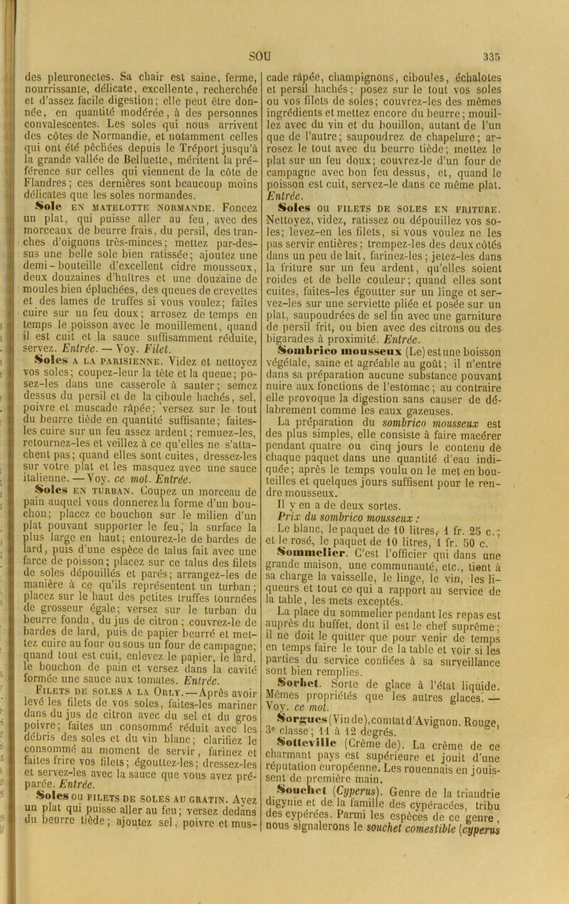 sou des pleuronecles. Sa chair est saine, ferme, nourrissante, délicate, excellente, recherchée et d’assez facile digestion; elle peut être don- née, en quantité modérée, à des personnes convalescentes. Les soles qui nous arrivent des côtes de Normandie, et notamment celles qui ont été pêchées depuis le Tréport jusqu’à la grande vallée de Belluette, méritent la pré- férence sur celles qui viennent de la côte de Flandres ; ces dernières sont beaucoup moins délicates que les soles normandes. Sole EN MATELOTTE NORMANDE. Foncez un plat, qui puisse aller au feu, avec des morceaux de beurre frais, du persil, des tran- ches d’oignons très-minces; mettez par-des- sus une belle sole bien ratissée; ajoutez une demi-bouteille d’excellent cidre mousseux, deux douzaines d’huîtres et une douzaine de moules bien épluchées, des queues de crevettes et des lames de truffes si vous voulez; faites cuire sur un feu doux ; arrosez de temps en temps le poisson avec le mouillemc-nt, quand il est cuit et la sauce suffisamment réduite, servez. Entrée. — Voy. Filet. Soles a la parisienne. Videz et nettoyez vos soles; coupez-leur la tète et la queue; po- sez-les dans une casserole à sauter ; semez dessus du persil et de la ciboule hachés, sel, poivre et muscade râpée; 'versez sur le tout du beurre tiède en quantité suffisante; faites- les cuire sur un feu assez ardent ; remuez-les, retournez-les et veillez à ce qu’elles ne s’atta- chent pas; quand elles sont cuites, dressez-les sur votre plat et les masquez avec une sauce italienne.—Voy. ce mot. Entrée. Soles en turban. Coupez un morceau de pain auquel vous donnerez la forme d’un bou- chon ; placez ce bouchon sur le milien d’un plat pouvant supporter le feu, la surface la plus large en haut; entourez-le de bardes de lard, puis d’une espèce de talus fait avec une farce de poisson ; placez sur ce talus des filets de soles dépouillés et parés; arrangez-les de manière à ce qu’ils représentent un turban; placez sur le haut des petites truffes tournées de grosseur égale; versez sur le turban du beurre londu, du jus de citron ; couvrez-le de bardes de lard, puis de papier beurré et met- tez cuire au four ou sous un four de campagne; quand tout est cuit, enlevez le papier, le lard, le bouchon de pain et versez dans la cavité formée une sauce aux tomates. Entrée. Imlets de soles a la Orly.—Après avoiF levé les filets de vos soles, laites-les mariner dans du jus de citron avec du sel et du gros poivre; faites un consommé réduit avec les débris des soles et du vin blanc; clarifiez le consommé au moment de servir, farinez et faites frire vos filets; égouttez-les; dressez-les et servez-les avec la sauce que vous avez pré- parée. Entrée. Soles OU FILETS DE SOLES AU GRATIN. Avez un plat qui puisse aller au feu; versez dedans du beurre tiède; ajoutez sel, poivre et mus- 335 cade râpée, champignons, ciboules, échalotes et persil hachés ; posez sur le tout vos soles ou vos filets de soles; couvrez-lcs des mômes ingrédients et mettez encore du beurre ; mouil- lez avec du vin et du bouillon, autant de l’un que de l’autre; saupoudrez de chapelure; ar- rosez le tout avec du beurre tiède; mettez le plat sur un feu doux; couvrez-le d’un four de campagne avec bon feu dessus, et, quand le poisson est cuit, servez-le dans ce même plat. Entrée. Soles OU FILETS DE SOLES EN FRITURE. Nettoyez, videz, ratissez ou dépouillez vos so- les; levez-en les filets, si vous voulez ne les pas servir entières; trempez-les des deux côtés dans un peu de lait, farincz-les ; jetez-les dans la friture sur un feu ardent, qu’elles soient roides et de belle couleur; quand elles sont cuites, faites-les égoutter sur un linge et ser- vez-les sur une serviette pliée et posée sur un plat, saupoudrées de sel fin avec une garniture de persil frit, ou bien avec des citrons ou des bigarades à proximité. Entrée. Sombrico mousseux (Le) estune boisson végétale, saine et agréable au goût; il n’entre dans sa préparation aucune substance pouvant nuire aux fonctions de l'estomac; au contraire elle provoque la digestion sans causer de dé- labrement comme les eaux gazeuses. La préparation du sombrico mousseux est des plus simples, elle consiste à faire macérer pendant quatre ou cinq jours le contenu de chaque paquet dans une quantité d’eau indi- quée; après le temps voulu on le met en bou- teilles et quelques jours suffisent pour le ren- dre mousseux. Il y en a de deux sortes. Prix du sombrico mousseux : Le blanc, le paquet de 10 litres, 1 fr. 25 c.; et le rosé, te paquet de 10 litres, 1 fr. 50 c. Sommelier. C’est l’officier qui dans une grande maison, une communauté, etc., lient à sa charge la vaisselle, 1e linge, 1e vin, les li- queurs et tout ce qui a rapport au service de la table, tes mets exceptés. La place du sommelier pendant tes repas est auprès du buffet, dont il est 1e chef suprême ; il ne doit le quitter que pour venir de temps en temps faire 1e tour de la table et voir si tes parties du service confiées à sa surveillance sont bien remplies. Sorbet. Sorte de glace à l’état liquide. Memes propriétés que tes autres glaces! — Voy. ce mut. Sorgucs( Vin de),comtat d’Avignon. Rouge, 3e classe; H ù 12 degrés. SoMcvillc (Crème de). La crème de ce charmant pays est supérieure et jouit d’une réputation européenne. Les rouennais en jouis- sent de première main. Soucliet (Cyperus). Genre de la triandrie digynie et de la famille des cypéracées, tribu des cypérées. Parmi tes espèces de ce genre nous signalerons 1e souchet comestible (cyperus