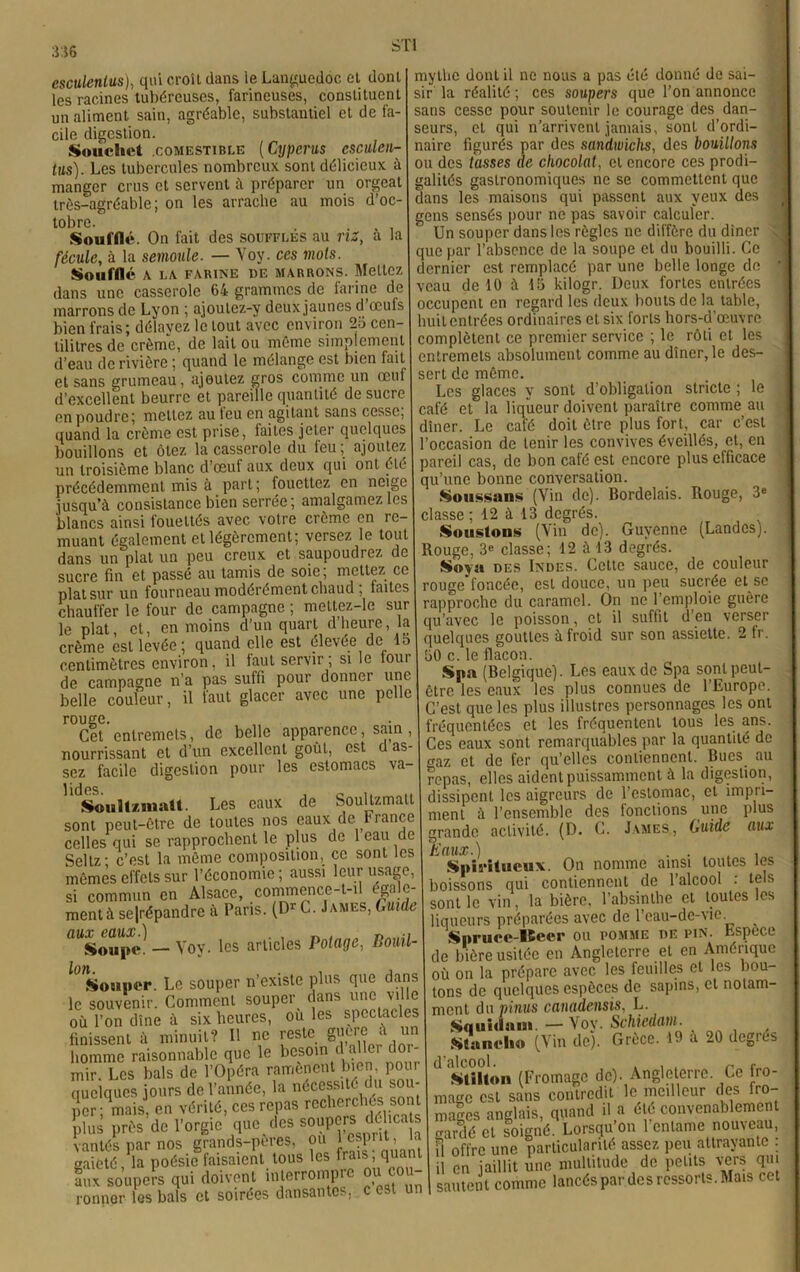 STI esculentus), qui croît dans le Languedoc et dont lès racines tubéreuses, farineuses, constituent un aliment sain, agréable, substantiel et de fa- cile digestion. Soiichet .comestible (Cyperus csculen- tus). Les tubercules nombreux, sont délicieux à manger crus et servent à préparer un orgeat très-agréable; on les arrache au mois d’oc- tobre. Soufflé. On fait des soufflés au riz, a la fécule, à la semoule. — Voy. ces mots. Soufflé A LA FARINE DE MARRONS. Mettez dans une casserole 64 grammes de farine de marrons de Lyon ; ajoulez-y deux jaunes d œufs bien frais; délavez le tout avec environ 26 cen- tilitres de crème, de lait ou même simplement d’eau de rivière ; quand le mélange est bien fait et sans grumeau, ajoutez gros comme un œuf d’excellent beurre et pareille quantité de sucre en poudre; mettez au leu en agitant sans cesse, quand la crème est prise, faites jeter quelques bouillons et ôtez la casserole du feu ; ajoutez un troisième blanc d’œuf aux deux qui ont été précédemment mis à part; fouettez en neige jusqu’à consistance bien serrée; amalgamez les blancs ainsi louettés avec votre crème en re- muant également et légèrement; versez le tout dans un plat un peu creux et saupoudrez de sucre fin et passé au tamis de soie ; mettez ce plat sur un fourneau modérément chaud ; faites chauffer le four de campagne ; mettez-le sur le plat, et, en moins d’un quart d heure, la crème est levée; quand elle est élevée de lo centimètres environ, il faut servir; si le tour de campagne n’a pas suffi pour donner une belle couleur, il faut glacer avec une pelle rouge. Cet entremets, de belle apparence, sain, nourrissant et d’un excellent goût, est d as- sez facile digestion pour les estomacs va- ,1(S©ult*iiiaU. Les eaux de Soultzmatt sont peut-être de toutes nos eaux de France celles qui se rapprochent le plus de 1 eau de Seltz; c’est la même composition, ce sont les mêmes effets sur l’économie ; aussi leur usage, si commun en Alsace, commence-t-il égale- ment à se|répandre à Paris. (Dr C. James, Guide flUSo«(Hv — Yoy. les articles Potage, Bouil- Souper. Le souper n'existe plus que dans le souvenir. Comment souper^ dans une ville où l’on dîne à six heures, ou les spectacles finissent à minuit? Il ne reste un homme raisonnable que le besoin d aller doi mir. Les bals de l’Opéra ramènent bien, pour quelques jours de l’année, la nécessité du sou- per; mais, en vérité, ces repas recherchés sont plus près de l’orgie que des soupersd^cajs vantés par nos grands-pertes, ou } esprit, . «aieté la poésie faisaient tous les frais, quant Lx soupers qui doivent interrompre ou cou- ronner les bals et soirées dansantes, c est un mythe dont il ne nous a pas été donné de sai- sir la réalité ; ces soupers que l’on annonce sans cesse pour soutenir le courage des dan- seurs, et qui n’arrivent jamais, sont d’ordi- naire figurés par des sandwichs, des bouillons ou des tasses de chocolat, et encore ces prodi- galités gastronomiques ne se commettent que dans les maisons qui passent aux yeux des gens sensés pour ne pas savoir calculer. Un souper dans les règles ne diffère du dîner . que par l’absence de la soupe et du bouilli. Ce dernier est remplacé par une belle longe de veau de 10 à 16 kilogr. Deux fortes entrées huit entrées ordinaires et six forts hors-d'œuvre complètent ce premier service ; le rôti et les entremets absolument comme au dîner, le des- sert de même. Les glaces y sont d’obligation stricte ; le café et la liqueur doivent paraître comme au dîner. Le café doit être plus fort, car c’est l’occasion de tenir les convives éveillés, et, en pareil cas, de bon café est encore plus efficace qu’une bonne conversation. Soussans (Vin de). Bordelais. Rouge, 3e classe ; 12 à 13 degrés. Soustons (Vin de). Guyenne (Landes). Soyn des Indes. Cette sauce, de couleur rouge foncée, est douce, un peu sucrée et se rapproche du caramel. On ne l’emploie guère qu'avec le poisson, et il suffit d’en verser quelques gouttes à froid sur son assiette. 2 fr. 50 c. le flacon. Spn (Belgique). Les eaux de Spa sont peut- être les eaux les plus connues de l’Europe. C’est que les plus illustres personnages les ont ’réquentées et les fréquentent tous les ans. Ces eaux sont remarquables par la quantité de traz et de fer qu’elles contiennent. Bues au repas, elles aident puissamment à la digestion, dissipent les aigreurs de l’estomac, et impti- ment à l’ensemble des lonclions une plus grande activité. (D. C. James, Guide aux Eaux.) . . , . Spiritueux. On nomme ainsi toutes les boissons qui contiennent de l’alcool : tels sont le vin, la bière, l’absinthe et toutes les liqueurs préparées avec de l’eau-de-vie Spruce-Beer ou pomme de pin. Espece de bière usitée en Angleterre et en Amérique où on la prépare avec les feuilles et les bou- tons de quelques espèces de sapins, et notam- ment du ninus canadensis, L. Squidam. — Voy. Schiedam. Stanclio (Vin de). Grèce. 19 à 20 degrés d'alcool. . , , n .Millon (Fromage de). Angleterre. Ce fro- mage est sans contredit le meilleur des fro- mages anglais, quand il a été convenablement rrardé et soigné. Lorsqu’on 1 entame nouveau, H offre une particularité assez peu attrayante : il en jaillit une multitude de petits vers qui sautent comme lancés par des ressorts. Mais cet —