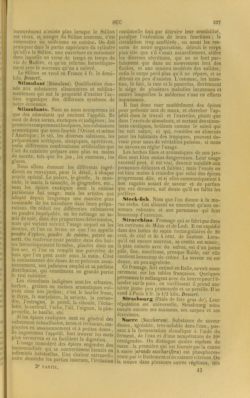 inconvénient n’existe plus lorsque le Stilton est vieux, et manger du Stilton nouveau, c’est commettre un solécisme en cuisine. On doit pratiquer dans la partie supérieure du cylindre qu’offre le Stilton, une ouverture en entonnoir dans laquelle on verse de temps en temps du vin de Madère, et qu’on referme hermétique- ment avec le morceau qu’on a enlevé. Le Stilton se vend en France 4 fr. le demi- kilo. Dessert. Stimulant (,Stimulons). Qualification don- née aux substances alimentaires et médica- menteuses qui ont la propriété d’exciter l’ac- tion organique des différents systèmes de notre économie. Stimulant!». Nous ne nous occuperons ici que des stimulants qui excitent l’appétit. Ils sont de deux sortes, exotiques et indigènes; les premiers comprennent les épices, ces substances aromatiques que nous fournit l’Orient et même l’Amérique; le sel, les diverses salaisons, les préparations acétiques, sinapiques, apéritives, enfin différentes combinaisons artificielles que l'art du cuisinier prépare avec plus ou moins de succès, tels que les jus, les essences, les glaces. Nous allons énoncer les différents ingré- dients en renvoyant, pour le détail, à chaque article spécial. Le poivre, le girofle, la mus- cade, le macis, la cannelle, le gingembre, etc., sont les épices exotiques dont la cuisine parisienne fait usage; mais les artistes ont adopté depuis longtemps une manière plus commode de les introduire dans leurs prépa- rations. On réduit ces différentes substances en poudre impalpable, on les mélange au ta- mis de soie, dans des proportions déterminées, mais qui varient suivant l’usage auquel on les destine, et l’on en forme ce que l’on appelle poudre d'épices, poudre de cuisine, poivre as- sorti. On renferme celle poudre dans des boî- tes hermétiquement fermées, placées dans un lieu sec, et l'on en remplit une poivrière de buis que l’on peut avoir sous la main. C’est la connaissance des doses de ce précieux assai- sonnement, son judicieux emploi et sa parfaite distribution qui constituent en grande partie le vrai cuisinier. Les stimulants indigènes sont les arbustes, herbes, graines ou racines aromatiques cul- ti\és dans nos jardins; c’est le laurier franc, le thym, la marjolaine, la sariette, la corian- dre, l’estragon, le persil, la ciboule, l’écha- lotte, le cerfeuil, lâche, l’ail, l’oignon, la pim- prenelle, le basilic, etc. Si les épices exotiques sont en général des substances échauffantes, âcres et irritantes, em- ployées en assaisonnement et à petites doses ils augmentent l’appétit, font trouver les mets plus savoureux et en facilitent la digestion. L’usage immodéré des épices engendre des incommodités, qui se convertissent bientôt en infirmités habituelles. Une chaleur extraordi- naire dessèche les parties internes, l’irritation 2e PARTIE. continuelle finit par détruire leur sensibilité, paralyse l’exécution do leurs fonctions ; la circulation trop accélérée, en usant les res- sorts de notre organisation, détruit le corps plus vite que s’il s’usait naturellement, altère les diverses sécrétions, qui ne se font par- faitement que dans un mouvement lent des fluides, et une tension modérée des solides; enfin le corps perd plus qu’il ne répare, cl se détruit en peu d’années. L’estomac, les intes- tins, le foie, la rate et le pancréas, deviennent le siège de plusieurs maladies inconnues et contre lesquelles la médecine s’use en efforts impuissants. Il faut donc user modérément des épices pour prévenir tant de maux, et chercher l’ap- pétit dans le travail et l’exercice, plutôt que dans l’excès de stimulants, et surtout desstimu- lants exotiques, brûlants comme le soleil qui les voit naître, et qui, remèdes ou aliments pour les habitants des tropiques, peuvent de- venir pour nous de véritables poisons, si nous ne savons en régler l’usage. Les herbes fines et aromatiques de nos jar- dins sont bien moins dangereuses. Leur usage excessif peut, il est vrai, devenir nuisiblè aux personnes délicates et faibles ; mais l’excès en est bien moins à craindre que celui des épices proprement dits; et si elles communiquaient à nos ragoûts autant de saveur et de parfum que ces derniers, nul doute qu’il ne fallût les préférer. Stock-fish. Nom que l’on donne à la mo- rue sèche. Cet aliment ne convient qu’aux es- tomacs robustes et aux personnes qui font beaucoup d’exercice. Stracchino. Fromage qui se fabrique dans les environs de Milan etdeLodi. Il est expédié dans des boîtes de sapin rectangulaires de 20 cent, de côté et de 4 cent, de hauteur. Lors- qu’il est encore nouveau, sa croûte est mince; la pâte colorée avec du safran, est d’un jaune pâle, fine, moelleuse, presque fluide, car elle contient beaucoup de crème. La saveur en est douce, un peu aigrelette. Ce fromage, fort estimé en Italie, sevoit assez iaiement sur les tables françaises. Quelques personnes le mélangent avec du beurre pour l’é- tendre sur le pain; en vieillissant il prend une teinte jaune peu prononcée et se persillé. Il se vend à Paris 3 fr. le d/2 kilo. Dessert. r Strasbourg (Pâtés de foie gras de). Leur réputation est universelle. Strasbourg nous envoie encore ses saumons, ses carpes et ses écrevisses. Sucre (Saccharum). Substance de saveur douce, agréable, très-soluble dans l’eau, pas- sant à la fermentation alcoolique à l’aide du ferment, de l’eau et d’une température de 20° centigrades. On distingue quatre espèces de sucre : la première qui est fournie par la canne à sucre [arundo saccharifera) est phosphores- cente par le frottementetdecassure vitreuse. On la trouve dans plusieurs autres végétaux, tels 43