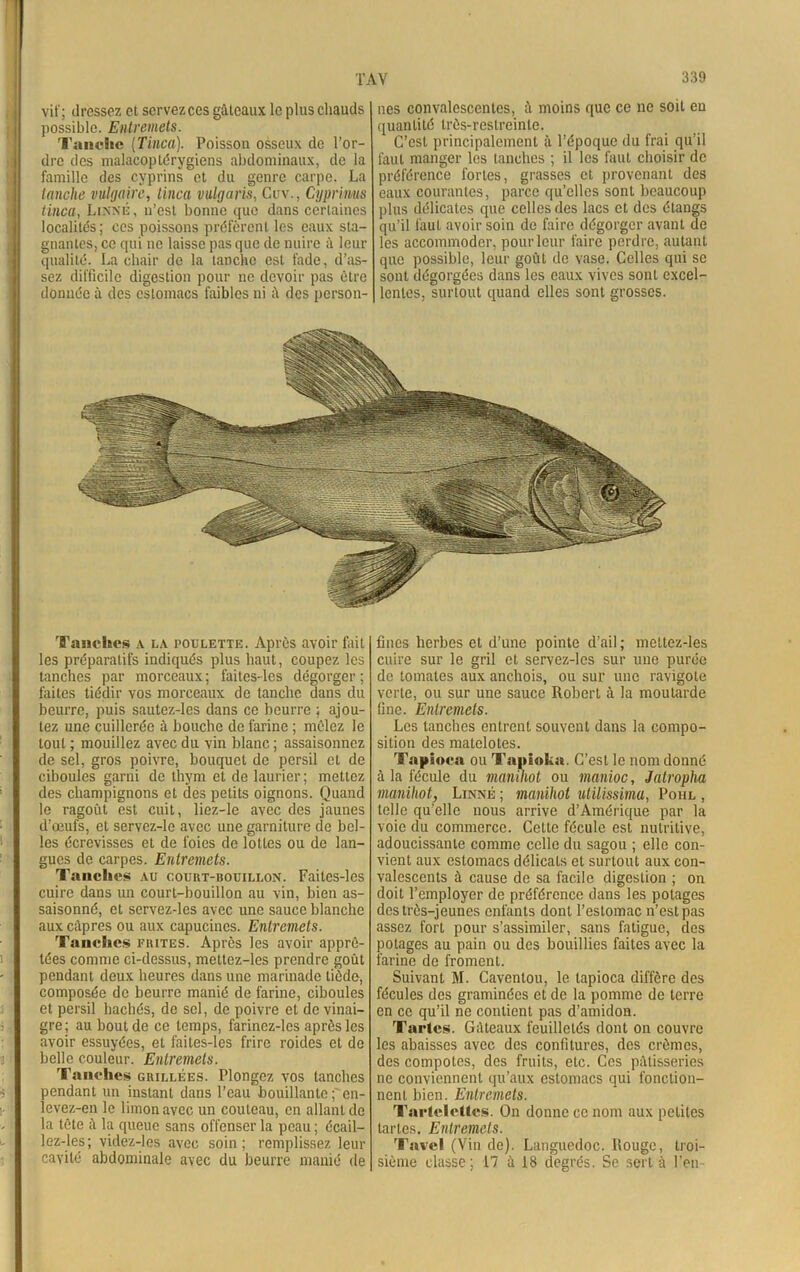 vif; dressez et servez ces gâteaux le plus chauds possible. Entremets. Tanche (Tinca). Poisson osseux de l’or- dre des malacoplérygiens abdominaux, de la famille des cyprins et du genre carpe. La tanche vulgaire, tinca vulgaris, Cuv., Cyprimis tinca, Linné, n’est bonne que dans certaines localités; ces poissons préfèrent les eaux sta- gnantes, ce qui ne laisse pas que de nuire à leur qualité. La chair de la tanche est fade, d’as- sez difficile digestion pour ne devoir pas être donnée à des estomacs faibles ni â des person- nes convalescentes, à moins que ce ne soit en quantité très-restreinte. C’est principalement à l’époque du frai qu’il faut manger les tanches ; il les faut choisir de préférence fortes, grasses et provenant des eaux courantes, parce qu’elles sont beaucoup plus délicates que celles des lacs et des étangs qu’il faut avoir soin de faire dégorger avant de les accommoder, pour leur faire perdre, autant que possible, leur goût de vase. Celles qui se sont dégorgées dans les eaux vives sont excel- lentes, surtout quand elles sont grosses. Tanches a la poxjlette. Après avoir fait les préparatifs indiqués plus haut, coupez les tanches par morceaux ; faites-les dégorger ; faites tiédir vos morceaux de tanche dans du beurre, puis sautez-les dans ce beurre ; ajou- tez une cuillerée à bouche de farine ; mêlez le tout ; mouillez avec du vin blanc ; assaisonnez de sel, gros poivre, bouquet de persil et de ciboules garni de thym et de laurier; mettez des champignons et des petits oignons. Quand le ragoût est cuit, liez-le avec des jaunes d’œufs, et servez-le avec une garniture de bel- les écrevisses et de foies de loties ou de lan- gues de carpes. Entremets. Tanches au court-bouillon. Faites-les cuire dans un court-bouillon au vin, bien as- saisonné, et servez-les avec une sauce blanche aux câpres ou aux capucines. Entremets. Tanches fuites. Après les avoir apprê- tées comme ci-dessus, mettez-les prendre goût pendant deux heures dans une marinade tiède, composée de beurre manié de farine, ciboules et persil hachés, de sel, de poivre et de vinai- gre; au bout de ce temps, farinez-les après les avoir essuyées, et faites-les frire roides et de belle couleur. Entremets. Tanches grillées. Plongez vos tanches pendant un instant dans l’eau bouillante ; en- levez-en le limon avec un couteau, en allant de la tête à la queue sans offenser la peau ; écail- lez-les; videz-les avec soin; remplissez leur cavité abdominale avec du beurre manié de fines herbes et d’une pointe d’ail ; mettez-les cuire sur le gril et servez-les sur une purée de tomates aux anchois, ou sur une ravigote verte, ou sur une sauce Robert à la moutarde fine. Entremets. Les tanches entrent souvent dans la compo- sition des matelotes. Tapioca ou Tapioka. C’est le nom donné à la fécule du manihot ou manioc, Jatropha manihot, Linné ; manihot utilissima, Poiil , telle qu’elle nous arrive d’Amérique par la voie du commerce. Cette fécule est nutritive, adoucissante comme celle du sagou ; elle con- vient aux estomacs délicats et surtout aux con- valescents à cause de sa facile digestion ; on doit l’employer de préférence dans les potages des très-jeunes enfants dont l’estomac n’est pas assez fort pour s’assimiler, sans fatigue, des potages au pain ou des bouillies faites avec la farine de froment. Suivant M. Caventou, le tapioca diffère des fécules des graminées et de la pomme de terre en ce qu’il ne contient pas d’amidon. Tartes. Gâteaux feuilletés dont on couvre les abaisses avec des confitures, des crèmes, des compotes, des fruits, etc. Ces pâtisseries ne conviennent qu’aux estomacs qui fonction- nent bien. Entremets. Tartelettes. On donne ce nom aux petites tartes. Entremets. Tavel (Vin de). Languedoc. Rouge, troi- sième classe; 17 à 18 degrés. Se sert à l’en-