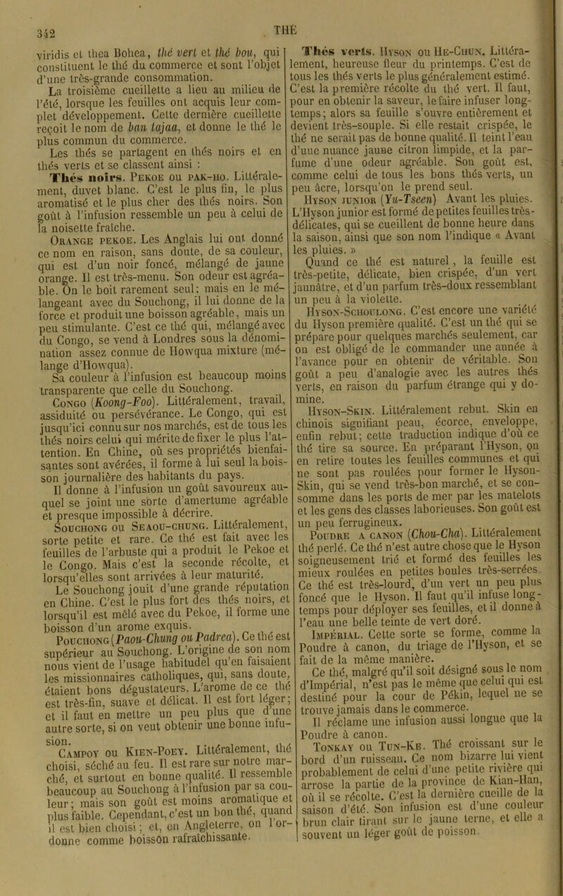 312 THÉ virklis et llica lîoliea, thé vert et thé bou, qui constituent le thé du commerce et sont l’objet d’une très-grande consommation. La troisième cueillette a lieu au milieu de l’été, lorsque les feuilles ont acquis leur com- plet développement. Cette dernière cueillette reçoit le nom de ban iajaa, et donne le thé le plus commun du commerce. Les thés se partagent en thés noirs et en thés verts et se classent ainsi : Tliés noirs. Pekoe ou pak-iio. Littérale- ment, duvet blanc. C’est le plus fin, le plus aromatisé et le plus cher des thés noirs. Son goût à l’infusion ressemble un peu à celui de la noisette fraîche. Orange pekoe. Les Anglais lui ont donné ce nom en raison, sans doute, de sa couleur, qui est d’un noir foncé, mélangé de jaune orange. Il est très-menu. Son odeur est agréa- ble. On le boit rarement seul; mais en le mé- langeant avec du Souchong, il lui donne de la force et produit une boisson agréable, mais un peu stimulante. C’est ce thé qui, mélangé avec du Congo, se vend à Londres sous la dénomi- nation assez connue de Howqua mixture (mé- lange d’Howqua). Sa couleur à l’infusion est beaucoup moins transparente que celle du Souchong. Congo (Koong-Foo). Littéralement, travail, assiduité ou persévérance. Le Congo, qui est jusqu’ici connu sur nos marchés, est de tousses thés noirs celui qui mérite de fixer le plus l’at- tention. En Chine, où ses propriétés bienfai- santes sont avérées, il forme à lui seul la bois- son journalière des habitants du pays. Il donne à l’infusion un goût savoureux au quel se joint une sorte d’amertume agréable et presque impossible à décrire. Souchong ou Seaou-chung. Littéralement, sorte petite et rare. Ce thé est tait avec les feuilles de l’arbuste qui a produit le Pekoe et le Congo. Mais c’est la seconde récolte, et lorsqu’elles sont arrivées à leur maturité. Le Souchong jouit d’une grande réputation en Chine. C’est le plus fort des thés noirs, et lorsqu’il est mêlé avec du Pekoe, il forme une boisson d’un arôme exquis. Pouciiong (Pciou-Chung ou Püdvcü). Ce tue est supérieur au Souchong. L’origine de son nom nous vient de l’usage habitudel qu en taisaient les missionnaires catholiques, qui, sans doute, étaient bons dégustateurs. L'arome de ce thé est très-fin, suave et délicat. Il est loi t loger, et il faut en mettre un peu plus que d une autre sorte, si on veut obtenir une bonne mtu- SI°Campoy ou Kien-Poey. Littéralement, thé choisi, séché au feu. Il est rare sur notre mar- ché, cl surtout en bonne qualité. H ressemble beaucoup au Souchong à l’infusion pai sa cou- leur ; mais son goût est moins aromatique et plus faible. Cependant, c’est un bon thé, quand il est bien choisi ; et, on Angleterre, on 1 or- donne comme boisson ralraichissaute. Thés verts. Uyson ou 11e-Cuun. Littéra- lement, heureuse Heur du printemps. C’est de tous les thés verts le plus généralement estimé. ' C’est la première récolte du thé vert. Il faut, pour en obtenir la saveur, le faire infuser long- temps; alors sa feuille s’ouvre entièrement et devient très-souple. Si elle restait crispée, le thé ne serait pas de bonne qualité. Il teint l’eau d’uuc nuance jaune citron limpide, et la par- fume d’une odeur agréable. Son goût est, comme celui de tous les bons thés verts, un peu âcre, lorsqu’on le prend seul. Uyson junior (Yu-Tseen) Avant les pluies. L’Hyson junior est formé de petites feuilles très- délicates, qui se cueillent de bonne heure dans la saison, ainsi que son nom l’indique « Avant les pluies. » Quand ce thé est naturel , la leuille est très-petite, délicate, bien crispée, d’un vert jaunâtre, et d’un parfum très-doux ressemblant un peu à la violette. Hyson-Scuoulong. C’est encore une variété du Ilyson première qualité. C’est un thé qui se prépare pour quelques marchés seulement, car on est obligé de le commander une année â l’avance pour en obtenir de véritable. Son goût a peu d’analogie avec les autres thés verts, en raison du parfum étrange qui y do- mine. IIyson-Skin. Littéralement rebut. Skin en chinois signifiant peau, écorce, enveloppe, enfin rebut ; celte traduction indique d’où ce thé tire sa source. En préparant l’Hyson, on en retire toutes les feuilles communes et qui ne sont pas roulées pour former le IIyson- Skin, qui se vend très-bon marché, et se con- somme dans les ports de mer par les matelots et les gens des classes laborieuses. Son goût est un peu ferrugineux. Poudre a canon (Chou-Cha). Littéralement thé perlé. Ce thé n’est autre chose que le Hyson soigneusement trié et formé des leuilles les mieux roulées en petites boules très-serrées Ce thé est très-lourd, d’un vert un peu plus foncé que le Hyson. Il faut qu’il infuse long- temps pour déployer ses leuilles, et il donne â l’eau une belle teinte de vert doré. Impérial. Cette sorte se forme, comme la Poudre à canon, du triage de l’IIyson, et se fait de la même manière. Ce thé, malgré qu’il soit désigné sous le nom d’impérial, n’est pas le même que celui qui est destiné pour la cour de Pékin, lequel ne se trouve jamais dans le commerce. 11 réclame une infusion aussi longue que la Poudre à canon. . Tonkay ou Tun-Ke. Thé croissant sur le bord d’un ruisseau. Ce nom bizarre lui vient probablement de celui d’une petite rivière qui arrose la partie de la province de Kian-llan, où il se récolte. C’est la dernière cueille de la saison d’été. Son infusion est d’une cou em- brun clair tirant sur le jaune terne, et elle a souvent un léger goût de poisson.