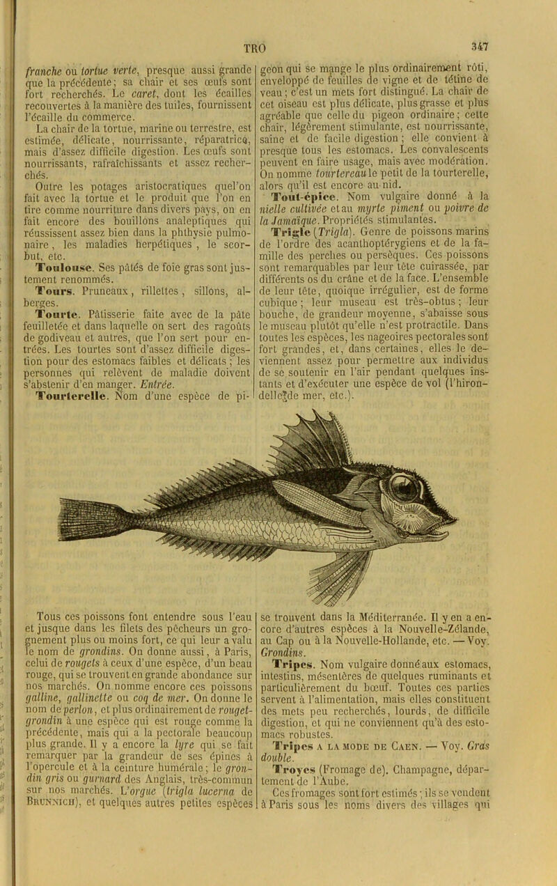 franche ou tortue verte, presque aussi grande que la précédente ; sa chair et ses œufs sont fort recherchés. Le caret, dont les écailles recouvertes à la manière des tuiles, fournissent l’écaille du commerce. La chair de la tortue, marine ou terrestre, est estimée, délicate, nourrissante, réparatrice, mais d’assez difficile digestion. Les œufs sont nourrissants, rafraîchissants et assez recher- chés. Outre les potages aristocratiques quel’on fait avec la tortue et le produit que l’on en tire comme nourriture dans divers pays, on en fait encore des bouillons analeptiques qui réussissent assez bien dans la phthysie pulmo- naire , les maladies herpétiques , le scor- but, etc. Toulouse. Ses pâtés de foie gras sont jus- tement renommés. Tours. Pruneaux, rillettes , sillons, al- berges. Tourte. Pâtisserie faite avec de la pâte feuilletée et dans laquelle on sert des ragoûts de godiveau et autres, que l’on sert pour en- trées. Les tourtes sont d’assez difficile diges- tion pour des estomacs faibles et délicats ; les personnes qui relèvent de maladie doivent s’abstenir d’en manger. Entrée. Tourterelle. Nom d’une espèce de pi- geon qui se mange le plus ordinairement rôti, enveloppé de feuilles de vigne et de tétine de veau; c’est un mets fort distingué. La chair de cet oiseau est plus délicate, plus grasse et plus agréable que celle du pigeon ordinaire ; celte chair, légèrement stimulante, est nourrissante, saine et de facile digestion ; elle convient à presque tous les estomacs. Les convalescents peuvent en faire usage, mais avec modération. On nomme tourtereau le petit de la tourterelle, alors qu’il est encore au nid. Tout-épice. Nom vulgaire donné à la nielle cultivée et au myrte piment ou poivre de la Jamaïque. Propriétés stimulantes. Trigle (Tripla). Genre de poissons marins de l’ordre des aeanlhoptérygiens et de la fa- mille des perches ou persôques. Ces poissons sont remarquables par leur tète cuirassée, par différents os du crâne et de la face. L’ensemble de leur tête, quoique irrégulier, est de forme cubique ; leur museau est très-obtus ; leur bouche, de grandeur moyenne, s’abaisse sous le museau plutôt qu’elle n’est protractile. Dans toutes les espèces, les nageoires pectorales sont fort grandes, et, dans certaines, elles le de- viennent assez pour permettre aux individus de se soutenir en l’air pendant quelques ins- tants et d’exécuter une espèce de vol (l’hiron- dellcjde mer, etc.). Tous ces poissons font entendre sous l'eau et jusque dans les filets des pécheurs un gro- gnement plus ou moins fort, ce qui leur a valu le nom de grondins. On donne aussi, à Paris, celui de rougets à ceux d’une espèce, d’un beau rouge, qui se trouvent en grande abondance sur nos marchés. On nomme encore ces poissons galline, gallinelte ou coq de mer. On donne le nom deperlon, et plus ordinairement de rouget- grondin à une espèce qui est rouge comme la précédente, mais qui a la pectorale beaucoup plus grande. Il y a encore la lyre qui se fait remarquer par la grandeur de ses épines à l'opercule et à la ceinture humérale ; le gron- din gris ou gurnard des Anglais, très-commun sur nos marchés. L’orgue (trigla lucerna de Brunnich), et quelques autres petites espèces se trouvent dans la Méditerranée. Il y en a en- core d’autres espèces à la Nouvelle-Zélande, au Cap ou à la Nouvelle-Hollande, etc. — Vov. Grondins. Tripes. Nom vulgaire donné aux estomacs, intestins, mésentères de quelques ruminants et particulièrement du bœuf. Toutes ces parties servent à l’alimentation, mais elles constituent des mets peu recherchés, lourds, de difficile digestion, et qui ne conviennent qu’à des esto- macs robustes. Tripes a la mode de Caen. — Yoy. Gras double. Troyes (Fromage de). Champagne, dépar- tement de l’Aube. Ces fromages sontlort estimés ; ils se vendent à Paris sous les noms divers des villages qui