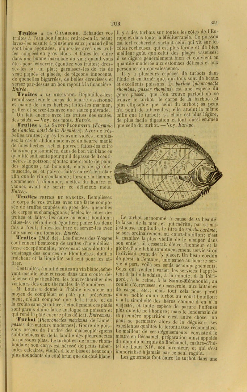 TUR 331 Truites a la Chambord. Echaudez vos truites à l’eau bouillante; retirez-cn la peau; lavez-les ensuite à plusieurs eaux ; quand elles sont bien égouttées, piqucz-lcs avec des truf- fes coupées en gros clous et faites-les cuire dans une bonne marinade au vin ; quand vous êtes pour les servir, égouttez vos truites; dres- sez-les sur un plat; garnissez-les de ris de veau piqués et glacés, de pigeons innocents, de quenelles bigarrées, de belles écrevisses et versez par-dessus un bon ragoût à la financière. Entrée. Truites a la nussAunE. Dépouillez-les; remplissez-leur le corps de beurre assaisonné et manié de fines herbes; faites-les mariner, griller et servez-les avec une sauce poivrade. On fait encore avec les truites des sautés, des pâtés. — Voy. ces mots. Entrée. Truites a la Saint-Florentin (Formule de l’ancien hôtel de la Reyniere). Ayez de très- belles truites; après les avoir vidées, emplis- sez la cavité abdominale avec du beurre manié de fines herbes, sel et poivre ; faites-les cuire dans une poissonnière, dans de bon vin blanc en quantité suffisante pour qu’il dépasse de 3 centi- mètres le poisson; ajoutez une croûte de pain, des oignons , un bouquet, clous de girofle, muscade, sel et poivre; faites cuire à feu clair afin que le vin s’enflamme; lorsque la flamme commence ù diminuer, mettez du beurre et vannez avant de servir ce délicieux mets. Entrée. Truites frites et farcies. Remplissez le corps de vos truites avec une farce compo- sée de truffes coupées en gros dés, quenelles de carpes et champignons; ficelez les tètes des truites et faites-les cuire au court-bouillon; faites-les refroidir et égoutter; panez les deux fois à l’œuf; faites-les frire et servez-les avec une sauce aux tomates. Entrée. Truites (Pâté de). Les fleuves des Vosges contiennent beaucoup de truites d’une délica- tesse exceptionnelle, provenant sans doute du voisinage des sources de Plombières, dont la iraîcheur et la limpidité suffisent pour les at- tirer. Ces truites, à moitié cuites au vin blanc, ache- vant ensuite leur cuisson dans une croûte dé- licieuse et particulière, les font rechercher des visiteurs des eaux thermales de Plombières. M. Louis a donné à l’habile inventeur un moyen de compléter ce pâté qui, précédem- ment, n’était composé que de la truite et de la croûte sans garniture; actuellement ces pâtés sont garnis d’une farce analogue au poisson et qui rend le pâté encore plus délicat. Entremets. Turbot (Pleuronecles maximus de Linné, passer des auteurs modernes). Genre de pois- sons osseux de l’ordre des malacoptérygiens subbrachiens et de la famille des plcuronectcs ou poissons plats. Le turbot est de forme rliom- boidale; son corps est hérissé de petits tuber- cules calcaires, étoilés à leur base et beaucoup plus abondants du côté brun que du côté blanc. Il y a des turbots sur toutes les côtes de l’Eu- rope et dans toute la Méditerranée. Ce poisson est fort recherché, surtout celui qui vit sur les côtes rocheuses, qui est plus ferme et de bien meilleur goût que celui des plages vaseuses; il se digère généralement bien cl convient en quantité modérée aux estomacs délicats et aux personnes en convalescence. Il y a plusieurs espèces de turbots dans l’Inde et en Amérique, qui tous sont de beaux et excellents poissons. La barbue (pleuronecte rhombus, passer rhombus) est une espèce du genre passer, que l’on trouve partout où se trouve le turbot; le corps de la barbue est plus ellipsoïde que celui du turbot; sa peau n’a point de tubercules; elle atteint la même taille que le turbot; sa chair est plus légère, de plus facile digestion et tout aussi estimée que celle du turbot. — Voy. Barbue. Le turbot surnommé, à cause de sa beauté, le faisan de la mer, et qui mérite, par sa ma jestueuse amplitude, le titre de roi du carême, se sert ordinairement au court-bouillon; c’est la manière la plus vieille de le manger dans son entier; il cesserait d’ètre l’honneur et la gloire d une table somptueusement servie si on le divisait avant de l’y placer. Un beau cordon de persil à l’entour, une sauce au beurre ser- vie a part, voilà ses seuls accompagnements. L.eux qui veulent varier les services l’apprê- tent a la hollandaise, à la minute, à la Péri- gord, à la reine, à la Sainte-Ménehould, au coulis d’écrevisses, en casserole, aux laitances de carpe, etc.; mais tout cela nous paraît moins noble qu’un turbot au court-bouillon; 1 ^ *a simplicité des héros comme il en a la majesté, et toute espèce de parure l’offense plus qu elle ne 1 honore; mais le lendemain de sa première apparition c’est autre chose ; on peut se permettre alors de le déguiser; ses excellentes qualités le feront assez reconnaître. Le meilleur de ces déguisements, consiste à le mettre en Béchamel, préparation ainsi appelée du nom du marquis de Béchamel, maître-d’hô- tel de Louis XIV, son inventeur, et qui s’est immortalisé à jamais par ce seul ragoût. Les gourmets font cuire le turbot dans une