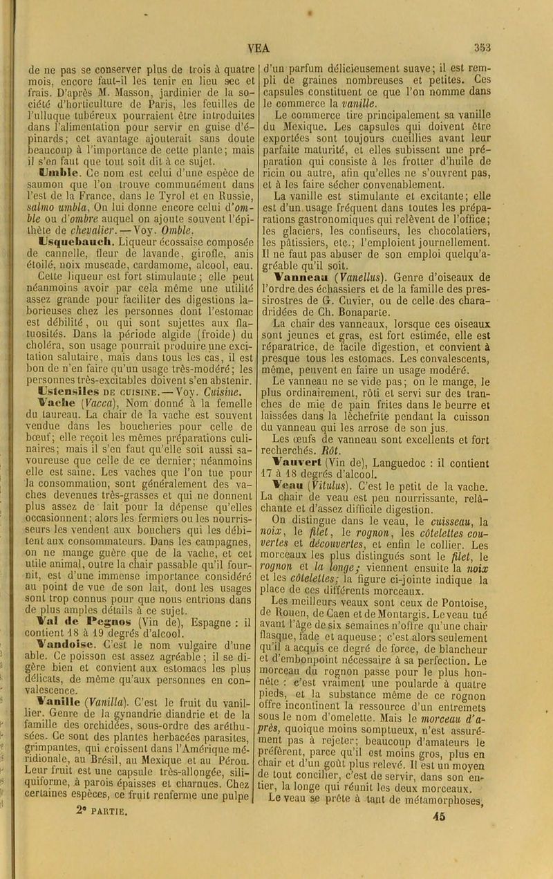 de ne pas se conserver plus de trois il quatre mois, encore faut-il les tenir en lieu sec et frais. D’après M. Masson, jardinier de la so- ciété d’horticulture de Paris, les feuilles de l’ulluque tubéreux pourraient être introduites dans l’alimentation pour servir en guise d’é- pinards; cet avantage ajouterait sans doute beaucoup à l’importance de cette plante; mais il s’en faut que tout soit dit à ce sujet. Umblc. Ce nom est celui d’une espèce de saumon que l’on trouve communément dans l’est de la France, dans le Tyrol et en Russie, salmo umbla, On lui donne encore celui d’ont- ble ou d'ombre auquel on ajoute souvent l’épi- thète de chevalier. — Yoy. Omble. Usqiiebniicli. Liqueur écossaise composée de cannelle, fleur de lavande, girofle, anis étoilé, noix muscade, cardamome, alcool, eau. Celte liqueur est fort stimulante ; elle peut néanmoins avoir par cela même une utilité assez grande pour faciliter des digestions la- borieuses chez les personnes dont l’estomac est débilité, ou qui sont sujettes aux fla- tuosités. Dans la période algide (froide) du choléra, son usage pourrait produire une exci- tation salutaire, mais dans tous les cas, il est bon de n’en faire qu’un usage très-modéré; les personnes très-excitables doivent s’en abstenir. Ustensiles de cuisine. — Yoy. Cuisine. Vache [Vacca), Nom donné à la femelle du taureau. La chair de la vache est souvent vendue dans les boucheries pour celle de bœuf; elle reçoit les mêmes préparations culi- naires; mais il s’en faut qu’elle soit aussi sa- voureuse que celle de ce dernier; néanmoins elle est saine. Les vaches que l’on tue pour la consommation, sont généralement des va- ches devenues très-grasses et qui ne donnent plus assez de lait pour la dépense qu’elles occasionnent; alors les fermiers ou les nourris- seurs les vendent aux bouchers qui les débi- tent aux consommateurs. Dans les campagnes, on ne mange guère que de la vache, et cet utile animal, outre la chair passable qu'il four- nit, est d’une immense importance considéré au point de vue de son lait, dont les usages sont trop connus pour que nous entrions dans de plus amples détails à ce sujet. Val *le Pegnos (Vin de), Espagne : il contient 18 à 19 degrés d’alcool. Vandoise. C’est le nom vulgaire d’une able. Ce poisson est assez agréable ; il se di- gère bien et convient aux estomacs les plus délicats, de même qu’aux personnes en con- valescence. M anille (Vanilla). C’est le fruit du vanil- lier. Genre de la gynandrie diandrie et de la famille des orchidées, sous-ordre des arétliu- sées. Ce sont des plantes herbacées parasites, grimpantes, qui croissent dans l’Amérique mé- ridionale, au Brésil, au Mexique et au Pérou. Leur fruit est une capsule très-allongée, sili— quiforme, à parois épaisses et charnues. Chez certaines espèces, ce fruit renferme une pulpe 2® PARTIE. d’un parfum délicieusement suave; il est rem- pli de graines nombreuses et petites. Ces capsules constituent ce que l’on nomme dans le commerce la vanille. Le commerce tire principalement sa vanille du Mexique. Les capsules qui doivent être exportées sont toujours cueillies avant leur parfaite maturité, et elles subissent une pré- paration qui consiste à les frotter d’huile de ricin ou autre, afin qu’elles ne s’ouvrent pas, et à les faire sécher convenablement. La vanille est stimulante et excitante; elle est d’un usage fréquent dans toutes les prépa- rations gastronomiques qui relèvent de l’office; les glaciers, les confiseurs, les chocolatiers, les pâtissiers, etc.; l’emploient journellement. Il ne faut pas abuser de son emploi quelqu’a- gréable qu’il soit. Vanneau (Vanellus). Genre d’oiseaux de l’ordre des échassiers et de la famille des pres- sirostres de G. Cuvier, ou de celle des chara- dridées de Ch. Bonaparte. La chair des vanneaux, lorsque ces oiseaux sont jeunes et gras, est fort estimée, elle est réparatrice, de facile digestion, et convient à presque tous les estomacs. Les convalescents, même, peuvent en faire un usage modéré. Le vanneau ne se vide pas; on le mange, le plus ordinairement, rôti et servi sur des tran- ches de mie de pain frites dans le beurre et laissées dans la lèchefrite pendant la cuisson du vanneau qui les arrose de son jus. Les œufs de vanneau sont excellents et fort recherchés. Rôt. Vnuvert (Vin de), Languedoc : il contient 17 à 18 degrés d’alcool. V«uu (Vilains). C’est le petit de la vache. La chair de veau est peu nourrissante, relâ- chante et d’assez difficile digestion. On distingue dans le veau, le cuisseau, la noix, le filet, le rognon, les côtelettes cou- vertes et découvertes, et enfin le collier. Les morceaux les plus distingués sont le filet, le rognon et la longe; viennent ensuite la noix et les côtelettes; la figure ci-jointe indique la place de ces différents morceaux. Les meilleurs veaux sont ceux de Pontoise, de Rouen, de Caen etdeMontargis. Le veau tué avant l’âge de six semaines n’offre qu’une chair flasque, fade et aqueuse; c’est alors seulement qu’il a acquis ce degré de force, de blancheur et d’embonpoint nécessaire à sa perfection. Le morceau du rognon passe pour le plus hon- nête : c’est vraiment une poularde à quatre pieds, et la substance même de ce rognon offre incontinent la ressource d’un entremets sous le nom d’omelette. Mais le morceau d’a- près, quoique moins somptueux, n’est assuré- ment pas à rejeter; beaucoup d’amateurs le préfèrent, parce qu’il est moins gros, plus en chair et d un goût plus relevé. Il est un moyen de tout concilier, c’est de servir, dans son en- tier, la longe qui réunit les deux morceaux. Le veau se prête à tant de métamorphoses, 45