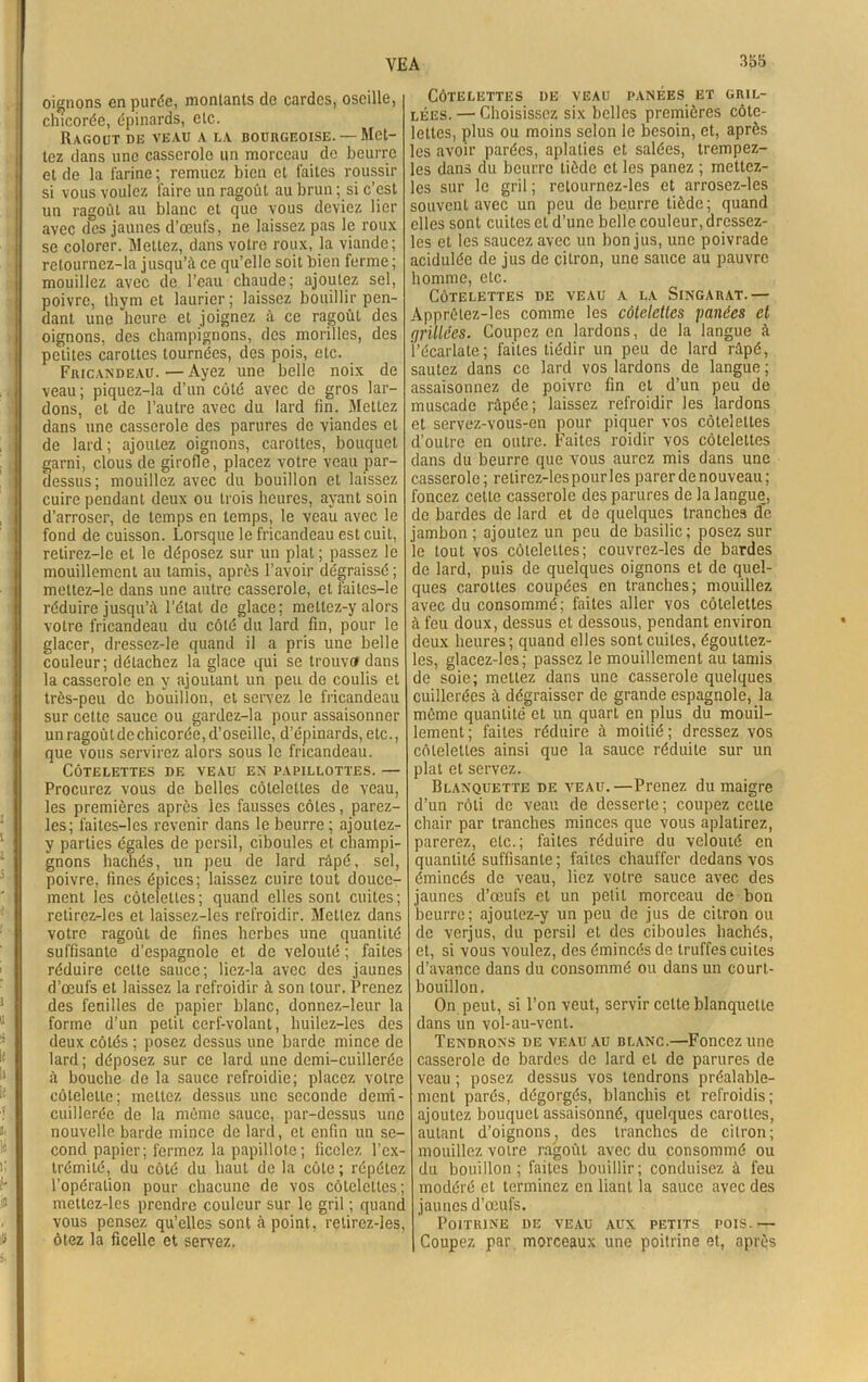 oignons en purée, montants de cardes, oscille, chicorée, épinards, etc. Ragoût de veau a la bourgeoise. —Met- tez dans une casserole un morceau de beurre et de la farine ; remuez bien et faites roussir si vous voulez faire un ragoût au brun ; si c’est un ragoût au blanc et que vous deviez lier avec des jaunes d’œufs, ne laissez pas le roux se colorer. Mettez, dans votre roux, la viande; retournez-la jusqu’à ce qu’elle soit bien ferme ; mouillez avec de l’eau chaude; ajoutez sel, poivre, thym et laurier ; laissez bouillir pen- dant une heure et joignez à ce ragoût des oignons, des champignons, des morilles, des petites carottes tournées, des pois, etc. Fricandeau. — Ayez une belle noix de veau ; piquez-la d’un côté avec de gros lar- dons, et de l’autre avec du lard fin. Mettez dans une casserole des parures de viandes et de lard ; ajoutez oignons, carottes, bouquet garni, clous de girofle, placez votre veau par- dessus; mouillez avec du bouillon et laissez cuire pendant deux ou trois heures, ayant soin d’arroser, de temps en temps, le veau avec le fond de cuisson. Lorsque le fricandeau est cuit, retirez-le et le déposez sur un plat ; passez le mouillemcnt au tamis, après l’avoir dégraissé; meltez-le dans une autre casserole, et faites—le réduire jusqu’à l’état de glace; meltez-y alors votre fricandeau du côté du lard fin, pour le glacer, dressez-le quand il a pris une belle couleur; détachez la glace qui se trouva dans la casserole en y ajoutant un peu de coulis et très-peu de bouillon, et servez le fricandeau sur cette sauce ou gardez-la pour assaisonner un ragoût de chicorée, d’oseille, d’épinards, etc., que vous servirez alors sous le fricandeau. Côtelettes de veau en papillottes. — Procurez vous de belles côtelettes de veau, les premières après les fausses côtes, parez- les; faites-les revenir dans le beurre ; ajoutez- y parties égales de persil, ciboules et champi- gnons hachés, un peu de lard râpé, sel, poivre, fines épices; laissez cuire tout douce- ment les côtelettes; quand elles sont cuites; retirez-les et laissez-les refroidir. Mettez dans votre ragoût de fines herbes une quantité suffisante d’espagnole et de velouté ; faites réduire cette sauce; liez-la avec des jaunes d’œufs et laissez la refroidir à son tour. Prenez des feuilles de papier blanc, donnez-leur la forme d’un petit cerf-volant, liuilez-les des deux côtés ; posez dessus une barde mince de lard ; déposez sur ce lard une demi-cuillerée à bouche de la sauce refroidie; placez votre côtelette; mettez dessus une seconde demi- cuillerée de la môme sauce, par-dessus une nouvelle barde mince de lard, et enfin un se- cond papier; fermez la papillote; ficelez l’ex- trémité, du côté du haut de la côte ; répétez l’opération pour chacune de vos côtelettes; mettez-les prendre couleur sur le gril ; quant, vous pensez qu’elles sont à point, retirez-les, ôtez la ficelle et servez, Côtelettes de veau panées et gril- lées. — Choisissez six belles premières côte- lettes, plus ou moins selon le besoin, et, après es avoir parées, aplaties et salées, trempez- es dans du beurre tiède et les panez ; mettez- es sur le gril ; retournez-les et arrosez-les souvent avec un peu de beurre tiède ; quand elles sont cuites et d’une belle couleur, dressez- les et les saucez avec un bon jus, une poivrade acidulée de jus de citron, une sauce au pauvre homme, etc. Côtelettes de veau a la Singarat.— Apprèlez-les comme les côtelettes panées et grillées. Coupez en lardons, de la langue à l’écarlate; faites tiédir un peu de lard râpé, sautez dans ce lard vos lardons de langue ; assaisonnez de poivre fin et d’un peu de muscade râpée; laissez refroidir les lardons et servez-vous-en pour piquer vos côtelettes d’outre en outre. Faites roidir vos côtelettes dans du beurre que vous aurez mis dans une casserole; retircz-lespourles parer de nouveau; foncez cette casserole des parures de la langue, de bardes de lard et de quelques tranches de jambon ; ajoutez un peu de basilic; posez sur le tout vos côtelettes; couvrez-les de bardes de lard, puis de quelques oignons et de quel- ques carottes coupées en tranches; mouillez avec du consommé; faites aller vos côtelettes à feu doux, dessus et dessous, pendant environ deux heures; quand elles sont cuites, égoultez- les, glacez-les; passez le mouillcment au tamis de soie; mettez dans une casserole quelques cuillerées à dégraisser de grande espagnole, la même quantité et un quart en plus du mouil- lement; faites réduire à moitié; dressez vos côtelettes ainsi que la sauce réduite sur un plat et servez. Blanquette de veau.—Prenez du maigre d’un rôti de veau de desserte; coupez cette chair par tranches minces que vous aplatirez, parerez, etc.; faites réduire du velouté en quantité suffisante ; faites chauffer dedans vos émincés de veau, liez votre sauce avec des jaunes d’œufs et un petit morceau de bon beurre; ajoutez-y un peu de jus de citron ou de verjus, du persil et des ciboules hachés, et, si vous voulez, des émincés de truffes cuites d’avance dans du consommé ou dans un court- bouillon. On peut, si l’on veut, servir celte blanquette dans un vol-au-vent. Tendrons de veau au blanc.—Foncez une casserole de bardes de lard cl de parures de veau ; posez dessus vos tendrons préalable- ment parés, dégorgés, blanchis et refroidis; ajoutez bouquet assaisonné, quelques carottes, autant d’oignons, des tranches de citron; mouillez votre ragoût avec du consommé ou du bouillon; faites bouillir; conduisez à feu modéré et terminez en liant la sauce avec des jaunes d’œufs. Poitrine de veau aux petits pois. -— Coupez par morceaux une poitrine et, après