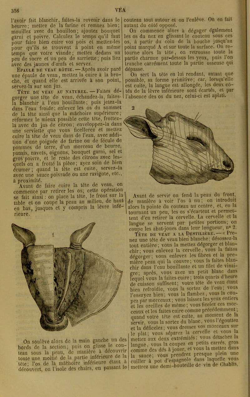 l’avoir fait blanchir, faites-la revenir dans le beurre; mettez de la farine et remuez bien; mouillez avec du bouillon ; ajoutez bouquet garni et poivre. Calculez le temps qu’il faut pour faire bien cuire vos pois et mettcz-les pour qu’ils se trouvent à point en même temps que votre viande; mettez dedans un peu de sucre et un peu de sarriette ; puis liez avec des jaunes d’œufs et servez. Epaule de veau rôtie.—Après avoir paré une épaule de veau, mettez la cuire à la bro- che, et quand elle est arrivée à son point, servez-la sur son jus. Tète de veau au naturel.—Faites dé- gorger une tète de veau, échaudez-la, faites- Fa blanchir l’eau bouillante; puis jetez-la dans l’eau froide; enlevez les os du sommet de la tète ainsi que la mâchoire supérieure ; reformez le mieux possible cette tète, frottez- la avec du jus de citron; enveloppez-la dans une serviette que vous ficellerez et mettez cuire la tête de veau dans de l’eau, avec addi- tion d’une poignée de farine ou de fécule de pommes de terre, d’un morceau de beurre, panais, navets, oignons, bouquet garni, sel et gros'poivre, et le reste des citrons avec les- quels on a frotté la pièce; ayez soin de bien écumer; quand la tête est cuite, servez-la avec une sauce poivrade ou une ravigote, etc., à proximité. Avant de faire cuire la tête de veau, on commence par retirer les os; celte opération se fait ainsi : on place la tête, le front sur la table et on coupe la peau au milieu, de haut en bas, jusques et y compris la lèvre inté- rieure. couteau tout autour et on l’enlève. On en fait autant du côté opposé. On commence alors à dégager également les os du nez en glissant le couteau sous ces os, à partir du coin de la bouche jusqu’au point marqué A et sur toute la surface. Oh re- tourne alors la tête, on retrousse toute la partie charnue par-dessus les yeux, puis l’on tranche carrément toute la partie osseuse qui dépasse. On sert la tête en lui rendant, autant que possible, sa forme primitive; car, lorsqu’elle est cuite, la langue est allongée, les deux cô- tés de la lèvre inférieure sont écartés, et par l’absence des os du nez, celui-ci est aplati. On soulève alors de la main gauche un des bords de la section; puis on glisse le cou- teau sous la peau, de manière à découvrir toute une moitié de la partie inférieure de la tète; l’os de la môfchoire inférieure étant à découvert, on l’isole des chairs, en passant le Avant de servir on fend la peau du front, de manière à voir l’os à nu ; on introduit alors la pointe du couteau au centre, et, en la tournant un peu, les os s’écartent et permet- tent d’en retirer la cervelle. La cervelle et la langue se servent par petites portions; on coupe les abat-joues dans leur longueur, n° 2. Tête de veau a la Destilière. — « Pre- nez une tête de veau bien blanche; désossez-la tout entière ; vous la mettez dégorger et blan- chir; vous enlevez la cervelle, vous la faites dégorger; vous enlevez les fibres et la pre- miôrc'peau qui la couvre ; vous la faites blan- chir dans l’eau bouillante et un filet de vinai- gre- après, vous avez un petit blanc dans lequel vous la faites cuire ; trois quarts d’heure de cuisson suffisent; votre tête de veau étant bien refroidie, vous la sortez de l’eau ; vous l’essuyez bien; vous la flambez, vous la cou- pez par morceaux; vous laissez les yeux entiers et les oreilles de même; vous ficelez ces mor- ceaux et les faites cuire comme précédemment ; quand votre tête est cuite, au moment de la servir, vous la sortez du blanc, vousl égouttez et la déficelez ; vous dressez vos morceaux sur le plat; vous séparez la cervelle et vous la mettez aux deux extrémités ; vous détachez la langue vous la coupez en petits carrés, gros comme des dés à jouer, et vous la mettez dans la sauce; vous prendrez presque plein une cuiller à pot d’espagnole dans laquelle vous mettrez une demi-bouteille de vin de Chablis,