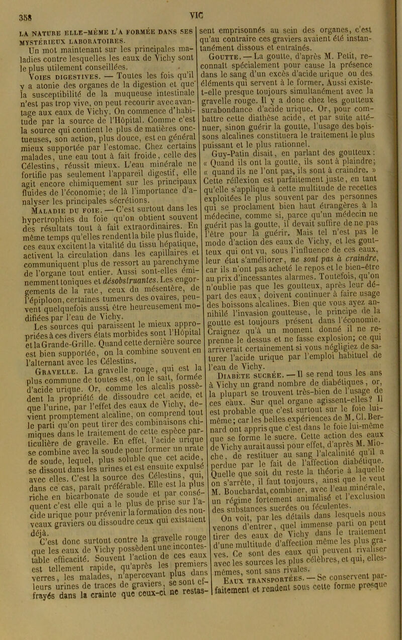 VIC LA NATURE ELLE-MÊME L’A FORMÉE DANS SES MYSTÉRIEUX LABORATOIRES. Un mot maintenant sur les principales ma- ladies contre lesquelles les eaux de Vichy sont le plus utilement conseillées. Voies digestives. — Toutes les fois qu’il y a atonie des organes de la digestion et que la susceptibilité de la muqueuse intestinale n’est pas trop vive, on peut recourir avec avan- tage aux eaux de Vichy. On commence d’habi- tude par la source de l’Hôpital. Comme c’est la source qui contient le plus de matières onc- tueuses, son action, plus douce, est en général mieux supportée par l’estomac. Chez certains malades, une eau tout à fait froide, celle des Célestins, réussit mieux. L’eau minérale ne fortifie pas seulement l’appareil digestif, elle agit encore chimiquement sur les principaux fluides de l'économie; de là l’importance d’a- nalyser les principales sécrétions. Maladie du foie. — C’est surtout dans les hvpertrophies du foie qu’on obtient souvent dès résultats tout à fait extraordinaires. En même temps qu’elles rendentla bile plus fluide, ces eaux excitent la vitalité du tissu hépatique, activent la circulation dans les capillaires et communiquent plus de ressort au parenchyme de l’organe tout entier. Aussi sont-elles émi- nemment toniques et désobstruantes. Les engor- gements de la rate, ceux du mésentère, de l’épiploon, certaines tumeurs des ovaires, peu- vent quelquefois aussi être heureusement mo- difiées par l’eau de Vichy. Les sources qui paraissent le mieux appro- priées à ces divers états morbides sont 1 Hôpital etlaGrande-Grillc. Quand cette dernière source est bien supportée, on la combine souvent en l’alternant avec les Célestins. . Gravelle. La gravelle rouge, qui est la plus commune de toutes est, on le sait, formée d’acide urique. Or, comme les alcalis possè- dent la propriété de dissoudre cet acide, et que l’urine, par l’effet des eaux de ^ ichy, de- vient promptement alcaline, on comprend tout le parti qu’on peut tirer des combinaisons chi- miques dans le traitement de cette espèce par- ticulière de gravelle. En effet, l’acide urique se combine avec la soude pour former un urale de soude, lequel, plus soluble que cet acide se dissout dans les urines et est ensuite expulsé avec elles. C’est la source des Célestins, qui, dans ce cas, paraît préférable. Elle est la plus riche en bicarbonate de soude et par consé- quent c’est elle qui a le plus de prise sur 1 a- cide urique pour prévenir la formation des nou- veaux graviers ou dissoudre ceux qui existaient îj’est donc surtout contre la gravelle rouge que les eaux de Vichy possèdent une incontes- table efficacité. Souvent l’action de ces eaux est tellement rapide, qu’aprôs les premiers verres, les malades, n’apercevant P^s dans leurs urines de traces de graviers, ses sont c - frayés dans la crainte que ceux-ci ne restas sent emprisonnés au sein des organes, c’est qu’au contraire ces graviers avaient été instan- tanément dissous et entraînés. Goutte. — La goutte, d’après M. Petit, re- connaît spécialement pour cause la présence dans le sang d’un excès d’acide urique ou des éléments qui servent à le former. Aussi existe- t-elle presque toujours simultanément avec la gravelle rouge. Il y a donc chez les goutteux surabondance d’acide urique. Or, pour com- battre cette diathèse acide, et par suite atté- nuer, sinon guérir la goutte, l’usage des bois- sons alcalines constituera le traitement le plus puissant et le plus rationnel. Guy-Patin disait, en parlant des goutteux: « Quand ils ont la goutte, ils sont à plaindre; « quand ils ne l’ont pas, ils sont à craindre. » Cette réflexion est parfaitement juste, en tant qu’elle s’applique à cette multitude de recettes exploitées le plus souvent par des personnes qui se proclament bien haut étrangères à la médecine, comme si, parce qu’un médecin ne guérit pas la goutte, il devait suffire de ne pas l’être pour la guérir. Mais tel n’est pas le modo d’action des eaux de Vichy, et les gout- teux qui ont vu, sous l’influence de ces eaux, leur état s’améliorer, ne sont pas à craindre, car ils n’ont pas acheté le repos et le bien-être au prix d’incessantes alarmes. Toutefois, qu’on n’oublie pas que les goutteux, après leur dé- part des eaux, doivent continuer à faire usage des boissons alcalines. Bien que vous ayez an- nihilé l’invasion goutteuse, le principe de la goutte est toujours présent dans l’économie. Craignez qu’à un moment donné il ne re- prenne le dessus et ne fasse explosion; ce qui arriverait certainement si vous négligiez de sa- turer l’acide urique par l’emploi habituel de l’eau de Vichy. Diabète sucrée.—■ Il sg rend tous les uns à Vichy un grand nombre de diabétiques , or, la plupart se trouvent très-bien de l’usage de ces eaux. Sur quel organe agissent-elles? 11 est probable que c’est surtout sur le foie lui- même ; car les belles expériences de M. Cl. Ber- nard ont appris que c’est dans le foie lui-meme que se forme le sucre. Celte action des eaux de Vichy aurait aussi pour elfet, d’après M. Mio- che . de restituer au sang l’alcalinité qu il a perdue par le fait de l’affection diabétique. Ouclle que soit du reste la théorie a laquelle on s’arrête, il faut toujours, ainsi que le veut M. Bouchardat, combiner, avec l’eau minérale, un régime fortement animalisé et 1 exclusion des substances sucrées cm féculentes. On voit, par les détails dans lesquels nou. venons d’entrer, quel immense parti on peu üw de» eaux de Vichy dans le Ira. emen. d’une multitude d'affeclion même les plusgra- ves Ce sont des eaux qui peuvent rivaliser avec les sources les plus célèbres, et qui, elles- mêmes. sont sans rivales. Eaux transportées. — Se conservent pai- faitement et rendent sous celte forme presque