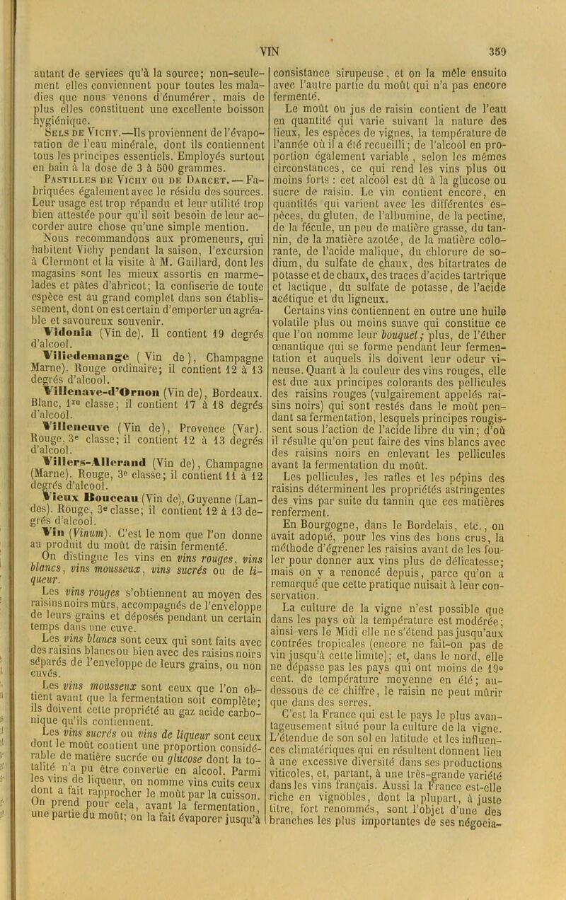 autant de services qu’à la source; non-seule- ment elles conviennent pour toutes les mala- dies que nous venons d’énumérer, mais de plus elles constituent une excellente boisson hygiénique. Sels de Vichy.—Us proviennent de l’évapo- ration de l’eau minérale, dont ils contiennent tous les principes essentiels. Employés surtout en bain à la dose de 3 à 500 grammes. Pastilles de Vichy ou de Darcet.— Fa- briquées également avec le résidu des sources. Leur usage est trop répandu et leur utilité trop bien attestée pour qu’il soit besoin de leur ac- corder autre chose qu’une simple mention. Nous recommandons aux promeneurs, qui habitent Vichy pendant la saison, l’excursion à Clermont et la visite à 3\I. Gaillard, dont les magasins sont les mieux assortis en marme- lades et pâtes d’abricot; la confiserie de toute espèce est au grand complet dans son établis- sement, dont on est certain d’emporter un agréa- ble et savoureux souvenir. Vidonia (Vin de). Il contient 19 degrés d’alcool. Vilicdeniangc (Vin de), Champagne Marne). Rouge ordinaire; il contient 12 à 13 degrés d’alcool. 4 ilIcnave-d’Ornoii (Vin de), Bordeaux. Blanc, lre classe; il contient 17 à 18 degrés d’alcool. 5 Villeneuve (Vin de), Provence (Var). Rouge, 3e classe; il contient 12 à 13 degrés d’alcool. Viliers-.4llerand (Vin de), Champagne (Marne). Rouge, 3<> classe; il contient 11 à 12 degrés d’alcool. » ieux Itouceau (Vin de), Guyenne (Lan- des). Rouge, 3e classe; il contient 12 à 13 de- grés d’alcool. 4in (Vinum). C’est le nom que l’on donne au produit du moût de raisin fermenté. On distingue les vins en vins rouges, vins blancs, vins mousseux, vins sucrés ou de li- queur. Les vins rouges s’obtiennent au moyen des raisins noirs mûrs, accompagnés de l’enveloppe de leurs grains et déposés pendant un certain temps dans une cuve. Les vins blancs sont ceux qui sont faits avec des raisins blancs ou bien avec des raisins noirs séparés de l’enveloppe de leurs grains, ou non cuvés. Les vins mousseux sont ceux que l’on ob- tient avant que la fermentation soit complète- ils doivent cette propriété au gaz acide carbo- nique qu'ils contiennent. Les vins sucrés ou vins de liqueur sont ceux dont le moût contient une proportion considé- rable de matière sucrée ou glucose dont la to- talité n’a pu être convertie en alcool. Parmi les vins de liqueur, on nomme vins cuits ceux dont a tait rapprocher le moût par la cuisson. On prend pour cela, avant la fermentation, une partie du moût; on la fait évaporer jusqu’à consistance sirupeuse, et on la môle ensuito avec l’autre partie du moût qui n’a pas encore fermenté. Le moût ou jus de raisin contient de l’eau en quantité qui varie suivant la nature des lieux, les espèces de vignes, la température de l’année où il a été recueilli ; de l’alcool en pro- portion également variable , selon les mômes circonstances, ce qui rend les vins plus ou moins forts : cet alcool est dû à la glucose ou sucre de raisin. Le vin contient encore, en quantités qui varient avec les différentes es- pèces, du gluten, de l’albumine, de la pectine, de la fécule, un peu de matière grasse, du tan- nin, de la matière azotée, de la matière colo- rante, de l’acide malique, du chlorure de so- dium, du sulfate de chaux, des bitartrates de potasse et de chaux, des traces d’acides tartrique et lactique, du sulfate de potasse, de l’acide acétique et du ligneux. Certains vins contiennent en outre une huile volatile plus ou moins suave qui constitue ce que l’on nomme leur bouquet; plus, de l’éther œnantique qui se forme pendant leur fermen- tation et auquels ils doivent leur odeur vi- neuse. Quant à la couleur des vins rouges, elle est due aux principes colorants des pellicules des raisins rouges (vulgairement appelés rai- sins noirs) qui sont restés dans le moût pen- dant sa fermentation, lesquels principes rougis- sent sous l’action de l’acide libre du vin; d’où il résulte qu’on peut faire des vins blancs avec des raisins noirs en enlevant les pellicules avant la fermentation du moût. Les pellicules, les rafles et les pépins des raisins déterminent les propriétés astringentes des vins par suite du tannin que ces matières renferment. En Bourgogne, dans le Bordelais, etc., on avait adopté, pour les vins des bons crus, la méthode d’égrener les raisins avant de les fou- ler pour donner aux vins plus de délicatesse; mais on y a renoncé depuis, parce qu’on a remarqué que celte pratique nuisait à leur con- servation. La culture de la vigne n’est possible que dans les pays où la température est modérée; ainsi vers le Midi elle ne s’étend pas jusqu’aux contrées tropicales (encore ne fait-on pas de vin jusqu’à cette limite); et, dans le nord, elle ne dépasse pas les pays qui ont moins de 19° cent, de température* moyenne en été; au- dessous de ce chiffre, le raisin ne peut mûrir que dans des serres. C’est la France qui est le pays le plus avan- tageusement situé pour la culture de la vigne. L’étendue de son sol en latitude et les influen- ces climatériques qui en résultent donnent lieu à une excessive diversité dans ses productions viticoles, et, partant, à une très-grande variété dans les vins français. Aussi la France est-elle riche en vignobles, dont la plupart, à juste titre, fort renommés, sont l’objet d’une des branches les plus importantes de ses négocia-