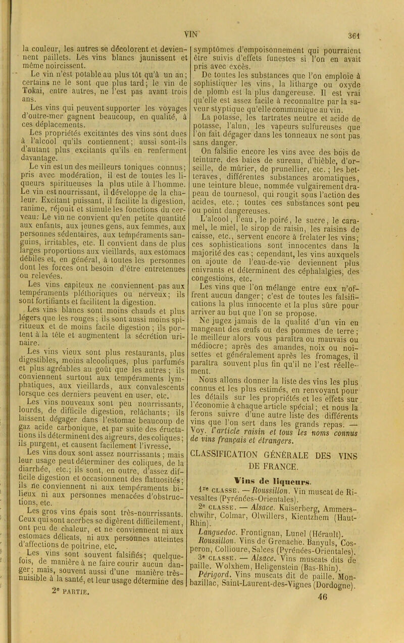 la couleur, les autres se décolorent et devien- nent paillets. Les vins blancs jaunissent et même noircissent. Le vin n’est potable au plus tôt qu’û un an ; certains ne le sont que plus tard; le vin de Tokai, entre autres, ne l’est pas avant trois ans. Les vins qui peuvent supporter les voyages d’outre-mer gagnent beaucoup, en qualité, à ces déplacements. Les propriétés excitantes des vins sont dues à l’alcool qu’ils contiennent; aussi sont-ils d’autant plus excitants qu’ils en renferment davantage. Levin est un des meilleurs toniques connus; pris avec modération, il est de toutes les li- queurs spiritueuses la plus utile à l’homme. Le vin est nourrissant, il développe de la cha- leur. Excitant puissant, il facilite la digestion, ranime, réjouit et stimule les fonctions du cer- veau: Le vin ne convient qu’en petite quantité aux entants, aux jeunes gens, aux femmes, aux personnes sédentaires, aux tempéraments san- guins, irritables, etc. Il convient dans de plus larges proportions aux vieillards, aux estomacs débiles et, en général, à toutes les personnes dont les forces ont besoin d’être entretenues ou relevées. Les vins capiteux ne conviennent pas aux tempéraments pléthoriques ou nerveux; ils sont fortifiants et facilitent la digestion. Les vins blancs sont moins chauds et plus légers que les rouges ; ils sont aussi moins spi- ritueux et de moins facile digestion ; ils por- tent à la tête et augmentent la sécrétion uri- naire. Les vins vieux sont plus restaurants, plus digestibles, moins alcooliques, plus parfumés et plus agréables au goût que les autres ; ils conviennent surtout aux tempéraments lym- phatiques, aux vieillards, aux convalescents lorsque ces derniers peuvent en user, etc. Les vins nouveaux sont peu nourrissants, lourds, de difficile digestion, relâchants; ils laissent dégager dans l’estomac beaucoup de gaz acide carbonique, et par suite des éructa- tions ils déterminent des aigreurs, des coliques; ils purgent, et causent facilement l’ivresse. Les vins doux sont assez nourrissants ; mais leur usage peut déterminer des coliques, de la diarrhée, etc.; ils sont, en outre, d’assez dif- ficile digestion et occasionnent des flatuosités; ils ne conviennent ni aux tempéraments bi- lieux ni aux personnes menacées d’obstruc- tions, etc. Les gros vins épais sont très-nourrissants. Leux qui sont acerbes se digèrent difficilement, ont peu de chaleur, et ne conviennent ni aux estomacs délicats, ni aux personnes atteintes cl affections de poitrine, etc. Les vins sont souvent falsifiés; quelque- lois, de manière à ne faire courir aucun dan- ger; mais, souvent aussi d’une manière très- nuisible à la santé, et leur usage détermine des 2° PARTIR. symptômes d’ompoisonnement qui pourraient être suivis d’effets funestes si l’on en avait pris avec excès. De toutes les substances que l’on emploie à sophistiquer les vins, la litharge ou oxyde de plomb est la plus dangereuse. Il est vrai qu’elle est assez facile à reconnaître parla sa- veur stvptique qu’cllecommunique au vin. La potasse, les tartrates neutre et acide de potasse, l’alun, les vapeurs sulfureuses que l’on fait dégager dans les tonneaux ne sont pas sans danger. On falsifie encore les vins avec des bois de teinture, des baies de sureau, d'hièble, d’or- seille, de mûrier, de prunellier, etc. ; les bet- teraves, différentes substances aromatiques, une teinture bleue, nommée vulgairement dra- peau de tournesol, qui rougit sous l’action des acides, etc. ; toutes ces substances sont peu ou point dangereuses. L’alcool, l’eau, le poiré, le sucre, le cara- mel, le miel, le sirop de raisin, les raisins de caisse, etc., servent encore à frelater les vins; ces sophistications sont innocentes dans la majorité des cas ; cependant, les vins auxquels on ajoute de l’eau-dc-vic deviennent plus enivrants et déterminent des céphalalgies, des congestions, etc. Les vins que l’on mélange entre eux n’of- frent aucun danger; c’est de toutes les falsifi- cations la plus innocente et la plus sûre pour arriver au but que l’on se propose. Ne jugez jamais de la qualité d’un vin en mangeant des œufs ou des pommes de terre ; le meilleur alors vous paraîtra ou mauvais ou médiocre; après des amandes, noix ou noi- settes et généralement après les fromages, il paraîtra souvent plus fin qu’il ne l’est réelle- ment. Nous allons donner la liste des vins les plus connus et les plus estimés, en renvoyant pour les détails sur les propriétés et les effets sur 1 économie à chaque article spécial ; et nous la ferons suivre d’une autre liste des différents vins que l’on sert dans les grands repas. — Voy. I article raisin et tous les noms connus (le vins français et étrangers. CLASSIFICATION GÉNÉRALE DES VINS DE FRANCE. Vins de liqueurs. Ire classe. — Roussillon. Vin muscat de Ri- vesaltes (Pyrénées-Orientales). 2e classe. — Alsace. Kaiserberg, Ammers- clnvihr, Colmar, Olwillcrs, Kientzhem (Haut- Rhin). ' Languedoc. Frontignan, Lune! (Hérault). Roussillon. Vins de Grenache. Banyuls, Cos- peron, Collioure, Salces (Pyrénées-Orientales). 3e classe. — Alsace. Vins muscats dits dé paille. Wolxhem, Ileligenstein (Bas-Rhin), Périgord. Vins muscats dit de paille. Mon- bazillac, Sainl-Laurcnt-des-Vignes (Dordogne). 46