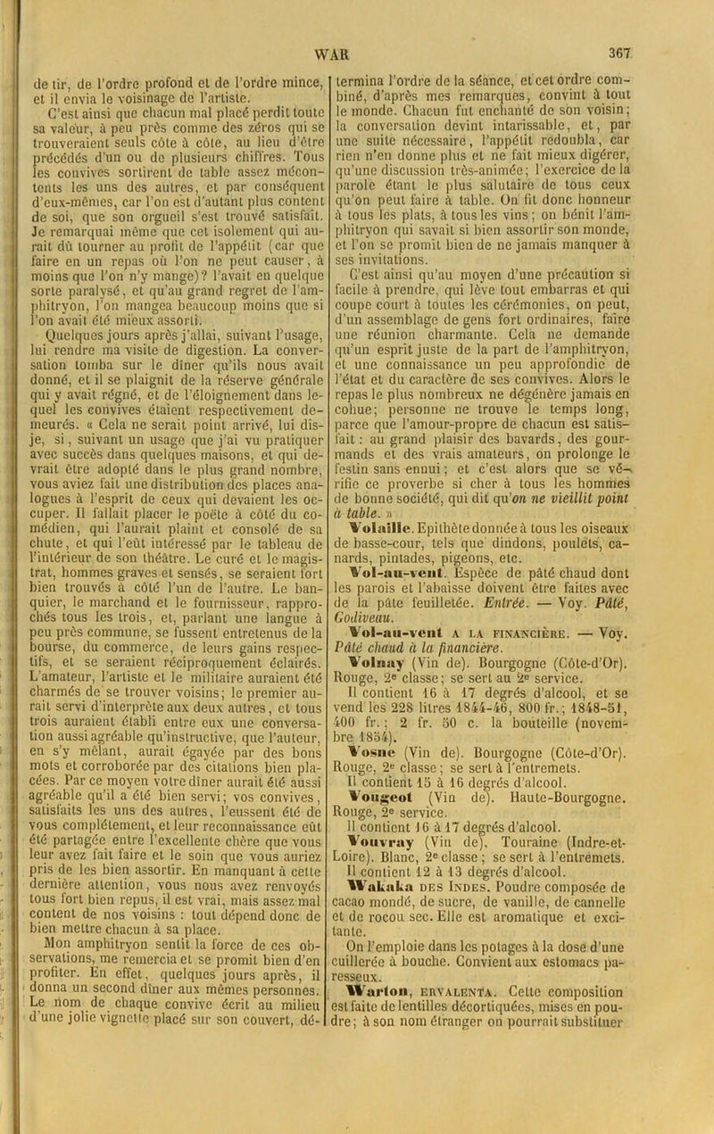 de tir, de l’ordre profond et de l’ordre mince, et il envia le voisinage de l’artiste. C’est ainsi que chacun mal placé perdit toute sa valeur, à peu près comme des zéros qui se trouveraient seuls côte à côte, au lieu d’ôtre précédés d'un ou de plusieurs chiffres. Tous les convives sortirent de table assez mécon- tents les uns des autres, et par conséquent d’eux-mêmes, car l’on est d’autant plus content de soi, que son orgueil s’est trouvé satisfait. Je remarquai même que cet isolement qui au- rait dû tourner au profit de l’appétit (car que faire en un repas où l’on ne peut causer, à moins que l’on n’y mange)? l’avait en quelque sorte paralysé, et qu’au grand regret do l’am- phitryon, l’on mangea beaucoup moins que si i’on avait été mieux assorti. Quelques jours après j’allai, suivant l’usage, lui rendre ma visite de digestion. La conver- sation tomba sur le dîner qu’ils nous avait donné, et il se plaignit de la réserve générale qui y avait régné, et de l’éloignement dans le- quel les convives étaient respectivement de- meurés. « Cela ne serait point arrivé, lui dis- je, si, suivant un usage que j’ai vu pratiquer avec succès dans quelques maisons, et qui de- vrait être adopté dans le plus grand nombre, vous aviez fait une distribution des places ana- logues à l’esprit de ceux qui devaient les oc- cuper. Il fallait placer le poète il côté du co- médien, qui l’aurait plaint et consolé de sa chute, et qui l’eût intéressé par le tableau de l’intérieur de son théâtre. Le curé et le magis- trat, hommes graves et sensés, se seraient fort bien trouvés à côté l’un de l’autre. Le ban- quier, le marchand et le fournisseur, rappro- chés tous les trois, et, parlant une langue à peu près commune, se fussent entretenus de la bourse, du commerce, de leurs gains respec- tifs, et se seraient réciproquement éclairés. L’amateur, l’artiste et le militaire auraient été charmés de se trouver voisins; le premier au- rait servi d’interprète aux deux autres, et tous trois auraient établi entre eux une conversa- tion aussi agréable qu’instructive, que l’auteur, en s’y mêlant, aurait égayée par des bons mots et corroborée par des citations bien pla- cées. Parce moyen votre dîner aurait été aussi agréable qu’il a été bien servi; vos convives, satisfaits les uns des autres, l’eussent été de vous complètement, et leur reconnaissance eût été partagée entre l’excellente chère que vous leur avez lait faire et le soin que vous auriez pris de les bien assortir. En manquant à celte dernière attention, vous nous avez renvoyés tous iort bien repus, il est vrai, mais assez mal content de nos voisins : tout dépend donc de bien mettre chacun à sa place. Mon amphitryon sentit la force de ces ob- servations, me remercia et se promit bien d’en profiter. En effet, quelques jours après, il donna un second dîner aux mêmes personnes. Le nom de chaque convive écrit au milieu d’une jolie vignette placé sur son couvert, dé- termina l’ordre de la séance, et cet ordre com- biné, d’après mes remarques, convint à tout le monde. Chacun fut enchanté de son voisin; la conversation devint intarissable, et, par une suite nécessaire, l’appétit redoubla, car rien n’en donne plus et ne fait mieux digérer, qu’une discussion très-animée; l’exercice delà parole étant le plus salutaire de tous ceux qu’on peut faire à table. On fil donc honneur à tous les plats, à tous les vins; on bénit l’am- phitryon qui savait si bien assortir son monde, et l’on se promit bien de ne jamais manquer à ses invitations. C’est ainsi qu’au moyen d’une précaution si facile à prendre, qui lève tout embarras et qui coupe court à toutes les cérémonies, on peut, d’un assemblage de gens fort ordinaires, faire une réunion charmante. Cela ne demande qu’un esprit juste de la part de l’amphitryon, et une connaissance un peu approfondie de l’état et du caractère de ses convives. Alors le repas le plus nombreux ne dégénère jamais en cohue; personne ne trouve le temps long, parce que l’amour-propre de chacun est satis- fait : au grand plaisir des bavards, des gour- mands et des vrais amateurs, on prolonge le festin sans ennui ; et c’est alors que se vë-> rifie ce proverbe si cher à tous les hommes de bonne société, qui dit qu’on ne vieillit point à table. » Volaille. Epithète donnée à tous les oiseaux de basse-cour, tels que dindons, poulets, ca- nards, pintades, pigeons, etc. Vol-au-vent. Espèce de pâté chaud dont les parois et l’abaisse doivent être faites avec de la pâte feuilletée. Entrée. — Voy. Pâté, Godiveau. Vol-au-vent a la financière. — Voy. Pâté chaud à la financière. Volnay (Vin de). Bourgogne (Côte-d’Or). Rouge, 2e classe; se sert au 2e service. Il contient 16 à 17 degrés d’alcool, et se vend les 228 litres 1844-46, 800 fr.; 1848-51, 400 fr. ; 2 fr. 50 c. la bouteille (novem- bre 1854). Vosne (Vin de). Bourgogne (Côte-d’Or). Rouge, 2U classe ; se sert à l’entremets. Il contient 15 à 16 degrés d’alcool. Vougeot (Vin de). Haute-Bourgogne. Rouge, 2e service. 11 contient 16 à 17 degrés d’alcool. Vouvray (Vin de). Touraine (Indre-et- Loire). Blanc, 2eclasse; se sert à l’entremets. Il contient 12 à 13 degrés d’alcool. Wakaka des Indes. Poudre composée de cacao mondé, de sucre, de vanille, de cannelle et de rocou sec. Elle est aromatique et exci- tante. On l’emploie dans les potages à la dose d’une cuillerée à bouche. Convient aux estomacs pa- resseux. IVarton, ervalenta. Celte composition est faite de lentilles décortiquées, mises en pou- dre; à son nom étranger on pourrait substituer