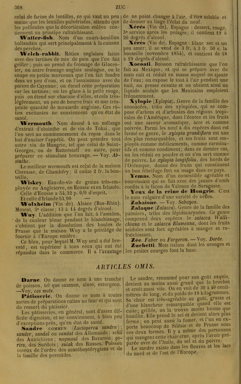 celui de farine de lentilles, ce qui vaut un peu moins que les lentilles pulvérisées, attendu que les pellicules que la décortication enlève con- tiennent un principe rafraîchissant. IValtcr-lisli. Nom d’un court-bouillon hollandais qui sert principalement à la cuisson des perches. IWelch-rabbit. Rôties anglaises faites avec des tartines de mie de pain que l’on fait griller; puis on prend du fromage de Gloces- ter, ou autre fromage anglais analogue, on le coupe en petits morceaux que l’oïi fait fondre dans un peu d’eau, et on l’assaisonne avec du poivre de Cayenne; on étend cette préparation sur les tartines; on les glace à la pelle rouge, puis on étend sur chacune d’elles, etcela très- légèrement, un peu de beurre frais et une très- petite quantité de moutarde anglaise. Ces rô- ties excitantes ne conviennent qu’en état de santé. Wei’inouth. Nom donné à un mélange d’extrait d’absinthe et de vin de Tokai, que l’on sert au commencement du repas dans le but d’exciter l’appétit. On peut prendre tout autre vin de Hongrie, tel que celui de Saint- Georges, ou de Rattersloff ou autre, pour préparer ce stimulant breuvage. — Voy. Ab- sinthe. Le meilleur wermouth est celui de la maison Chavasse, de Chambéry ; il coûte 2 fr. la bou- teille. Wiskey. Eau-de-vie de grains très-em- ployée en Angleterre, en Ecosse et en Irlande. Celle d’Ecosse a 54,32 p. 0/0 d’esprit. Et celle d’Irlande 53,90 — Wolxheim (Vin de). Alsace (Bas-Rhin). Muscat, 3e classe; 13 à 14 degrés d’alcool. Wuy. L’addition que l’on fait, à l’amidon-, de la couleur bleue pendant le blanchissage, s’obtient par la dissolution des boules de Prusse que la maison Wuy a le privilège de fournir à l’Europe entière. Ce bleu, pour lequel M. Wuy seul a été bre- veté , est supérieur à tous ceux qui ont été répandus dans le commerce. Il a l’avantage de ne point changer à l’air, d’ètre soluble et de donner au linge l’éclat du neuf. Xérès (Vin de), Espagne : dessert, rouge, 3e service après les potages; il contient 19 à 20 degrés d’alcool. Xérès (Vin de), Espagne : blanc sec et un peu amer; il se vend de 3 fr. à 3 fr. 50 c. la bouteille (novembre 1854), et contient de 18 à 19 degrés d’alcool. Xocoati. Boisson rafraîchissante que l’on fait au Mexique, et qui se prépare avec du maïs cuit et réduit en masse auquel on ajoute de l’eau; on expose le tout à l’air pendant une nuit, on presse ensuite et on obtient ainsi un liquide acidulé que les Mexicains emploient fréquemment. Xylopic (Xylopia). Genre de la famille des anonacées, tribu des xylopiées, qui se com- pose d’arbres et d’arbustes des régions tropi- cales de l’Amérique, dont l’écorce et les fruits ont une saveur aromatique, âcre et comme poivrée. Parmi les neuf à dix espèces dont est formé ce genre, le xylopia grandiflora est une des plus remarquables, et ses fruits sont em- ployés comme médicaments, comme carmina- tifs et comme condiment; dans ce dernier cas, on les réduit en poudre et on s’en sert comme de poivre. Le xylopia longifolia, des bords de l’Orénoque, donne des fruits qui constituent un bon fébrifuge fort en usage dans ce pays. Yemas. Nom d’un comestible agréable et nourrissant qui se fait avec des jaunes d’œuts confits à la façon de Valence de Sara^osse. Veux tic la reine de Hongrie. C’est le nom vulgaire d’une variété de nèfles. Xahaïonc. —Voy. Sabayon. Zalaque (Zalacca). Genre de la famille des palmiers, tribu des lépidocarvnées. Ce genre comprend deux espèces le zalacca IYalli- cliiana et le zalacca Dlmeana, dont les fruits acidulés sont fort agréables à manger et ra- fraîchissant. 2Kée. Faber ou Forgeron. —Voy. Dorée. ZuclieUi. Mets italien dont les oronges et les petites courges font la base. ARTICLES OMIS. Darne. On donne ce nom à une tranche de poisson, tel que saumon, alose, esturgeon. —Voy. ces mots. Pâtisserie. On donne ce nom à toutes sortes de préparations cuites au four et qui sont du ressort du pâtissier. Les pâtisseries, en général, sont d’assez dif- ficile digestion, et ne conviennent, à bien peu d’exceptions près,, qu’en état de santé. Sandre commun (Lucioperca sandra) ; sander) sandcl ou sandat des Allemands ; schil des Autrichiens ; nagmuul des Bavarois; go- rirs, des Suédois ; sulak des Russes. Poisson osseux de l’ordre des acanlhoptérvgiens et de la famille des percoïdes. Le sandre, renommé pour son goût exquis, levient au moins aussi grand que le brochet >t croît aussi vite. On en voit de 30 à 40 centi- nôtres de long, et du poids de 10 kilogrammes. 5a chair est très-agréable au goût, grasse et l’une blancheur remarquable quand elle est mite; grillée, on la trouve moins bonne que )ouillie. Elle prend le sel et devient alors plus ’erme; on peut aussi la fumer, et 1 on en ex- oorte beaucoup de Silésie et de Prusse sous ms deux formes. Il y a môme des personnes aui mangent cette chair crue, après l’avoir pré- parée avec de l’huile, du sel et du poivre. Le sandre existe dans les fleuves et les lacs lu nord et de l’est de 1 Europe.