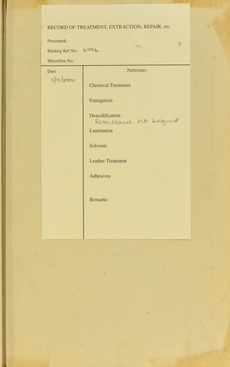 RECORD OF TREATMENT, EXTRACTION, REPAIR, etc. Pressmark: Binding Ref No: i Microfilm No: Date »|°i bp»o Particulars Chemical Treatment Fumigation Deacidification Pe/v?\ i ss'cxa.cc. K/V ^ Lamination Solvents Leather Treatment Adhesives Remarks
