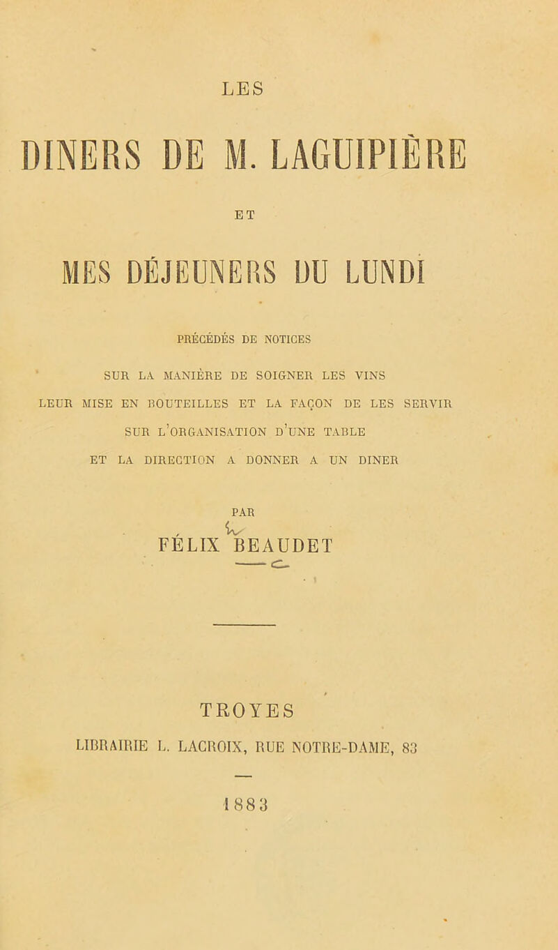 LES DINERS DE M. LAGUIPIÈRE ET MES DÉJEUNERS DU LUNDI PRÉCÉDÉS DE NOTICES SUR LA MANIÈRE DE SOIGNER LES VINS LEUR MISE EN ROUTEILLES ET LA FAÇON DE LES SERVIR SUR l’organisation d’une TABLE ET LA DIRECTION A DONNER A UN DINER PAR FELIX BEAUDET TROYES LIBRAIRIE L. LACROIX, RUE NOTRE-DAME, 83