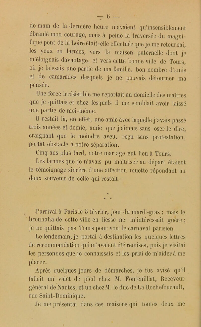 — 0 — » de main de la dernière heure n’avaient qu’insensiblement ébranlé mon courage, mais à peine la traversée du magni- fique pont de la Loire était-elle effectuée que je me retournai, les yeux en larmes, vers la maison paternelle dont Je m éloignais davantage, cl vers cette bonne ville de Tours, où je laissais une partie de ma famille, bon nombre d’amis et de camarades desquels je ne pouvais détourner ma pensée. Une force irrésistible me reportait au domicile des maîtres que je quittais et chez lesquels il me semblait avoir laissé une partie de moi-même. Il restait là, en effet, une amie avec laquelle j’avais passé trois années et demie, amie que j’aimais sans oser le dire, craignant que le moindre aveu, reçu sans protestation, portât obstacle à notre séparation. Cinq ans plus lard, notre mariage eut lieu à Tours. Les larmes que je n’avais pu maîtriser au départ étaient le témoignage sincère d’une affection muette répondant au doux souvenir de celle qui restait. * J’arrivai à Paris le 5 février, jour du mardi-gras ; mais le brouhaha de celte ville en liesse ne m’intéressait guère ; je ne quittais pas Tours pour voir le carnaval parisien. Le lendemain, je portai à destination les quelques lettres de recommandation qui m’avaient été remises, puis je visitai les personnes que je connaissais et les priai de m’aider à me placer. Après quelques jours de démarches, je fus avisé qu’il fallait un valet de pied chez M. Fontenilliat, Receveur général de Nantes, et un chezM. le duc de La Rochefoucault, rue Saint-Dominique. Je me présentai dans ces maisons qui toutes deux me