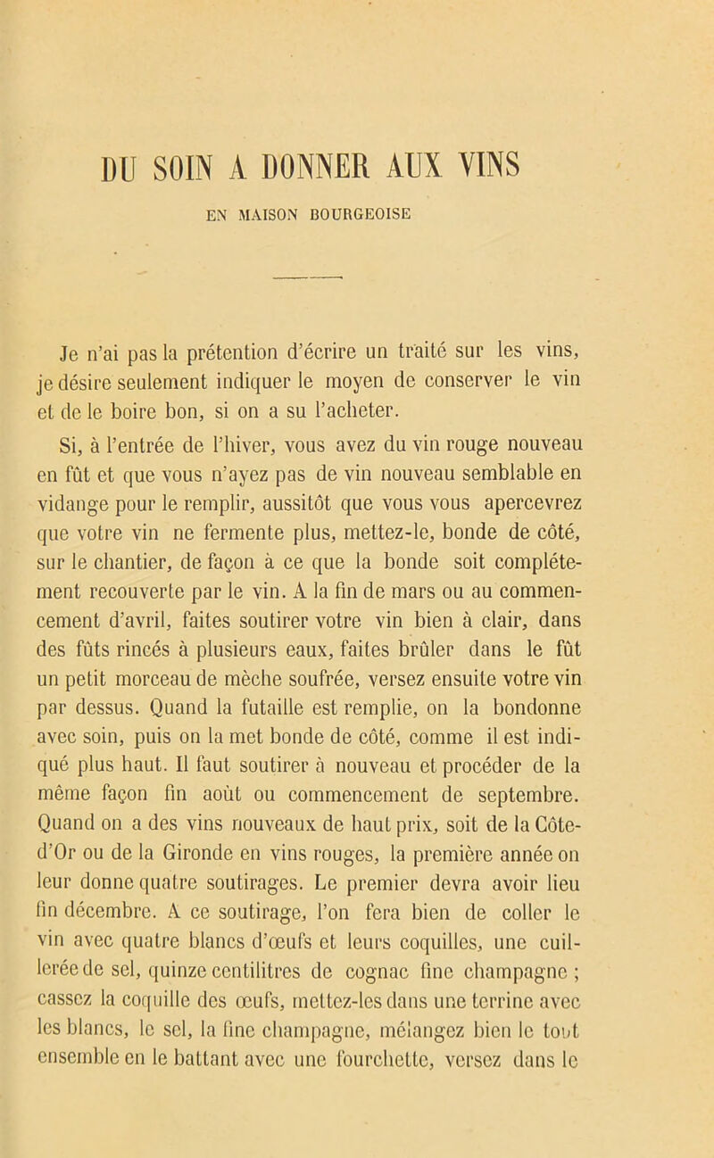 DU SOIN A DONNER AUX VINS EN MAISON BOURGEOISE Je n’ai pas la prétention d’écrire un traité sur les vins, je désire seulement indiquer le moyen de conserver le vin et de le boire bon, si on a su l’acheter. Si, à l’entrée de l’hiver, vous avez du vin rouge nouveau en fût et que vous n’ayez pas de vin nouveau semblable en vidange pour le remplir, aussitôt que vous vous apercevrez que votre vin ne fermente plus, mettez-le, bonde de côté, sur le chantier, de façon à ce que la bonde soit complète- ment recouverte par le vin. A la fin de mars ou au commen- cement d’avril, faites soutirer votre vin bien à clair, dans des fûts rincés à plusieurs eaux, faites brûler dans le fût un petit morceau de mèche soufrée, versez ensuite votre vin par dessus. Quand la futaille est remplie, on la bondonne avec soin, puis on la met bonde de côté, comme il est indi- qué plus haut. Il faut soutirer à nouveau et procéder de la même façon fin août ou commencement de septembre. Quand on a des vins nouveaux de haut prix, soit de la Côte- d’Or ou de la Gironde en vins rouges, la première année on leur donne quatre soutirages. Le premier devra avoir lieu fin décembre. A ce soutirage, l’on fera bien de coller le vin avec quatre blancs d’œufs et leurs coquilles, une cuil- lerée de sel, quinze centilitres de cognac fine champagne ; cassez la corpiille des œufs, mettez-les dans une terrine avec les blancs, le sel, la fine champagne, mélangez bien le tout ensemble en le battant avec une fourchette, versez dans le