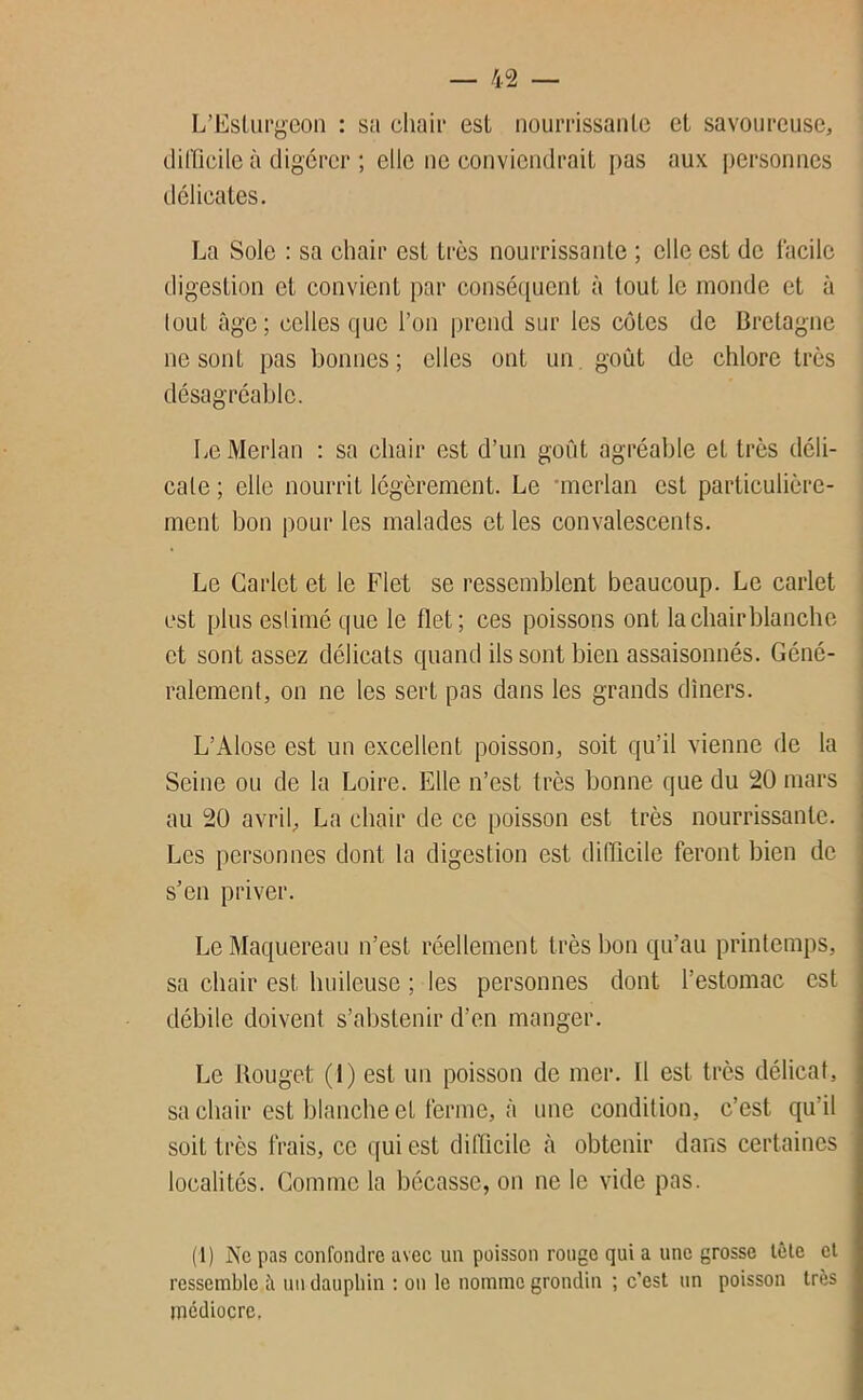 L’Eslüi’j^^con : sa chair est nourrissante et savoureuse, difficile à digérer ; elle ne conviendrait [>as aux j)ersonnes délicates. La Sole ; sa chair est très nourrissante ; elle est de facile digestion et convient par conséquent à tout le monde et à tout âge ; celles que l’on prend sur les cotes de Bretagne ne sont pas bonnes; elles ont un. goût de chlore très désagréable. Le Merlan : sa chair est d’un goût agréable et très déli- cate ; elle nourrit légèrement. Le •merlan est particulière- ment bon pour les malades et les convalescents. Le Garlet et le Flet se ressemblent beaucoup. Le carlet est plus eslimé que le flet; ces poissons ont la chair blanche et sont assez délicats quand ils sont bien assaisonnés. Géné- ralement, on ne les sert pas dans les grands dîners. L’Alose est un excellent poisson, soit qu’il vienne de la Seine ou de la Loire. Elle n’est très bonne que du 20 mars au 20 avril, La chair de ce poisson est très nourrissante. Les personnes dont la digestion est difficile feront bien de s’en priver. Le Maquereau n’est réellement très bon qu’au printemps, sa chair est huileuse ; les personnes dont l’estomac est débile doivent s’abstenir d’en manger. Le Rouget (1) est un poisson de mer. Il est très délicat, sa chair est blanche et ferme, à une condition, c’est qu’il soit très frais, ce (jui est difficile à obtenir dans certaines localités. Comme la bécasse, on ne le vide pas. (1) Ne pas confoiitlre avec un poisson rouge qui a une grosse tôle et ressemble à un dauphin ; on le nomme grondin ; c’est un poisson très médiocre.