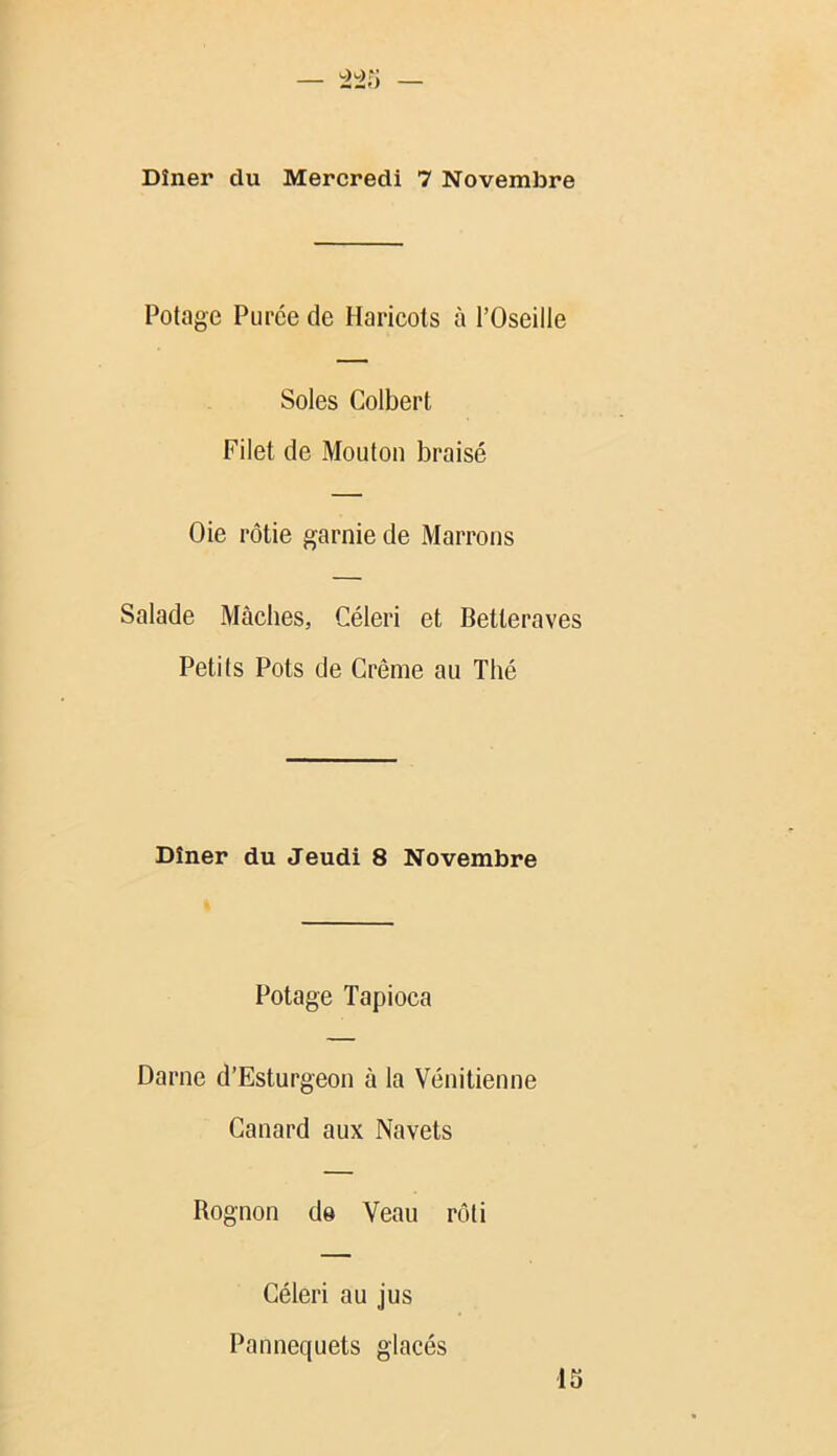 Potage Purée de Haricots à l’Oseille Soles Colbert Filet de Mouton braisé Oie rôtie garnie de Marrons Salade Mâches, Céleri et Betteraves Petits Pots de Crème au Thé Dîner du Jeudi 8 Novembre Potage Tapioca Darne d’Esturgeon à la Vénitienne Canard aux Navets Rognon d© Veau rôti Céleri au jus Pannequets glacés 13