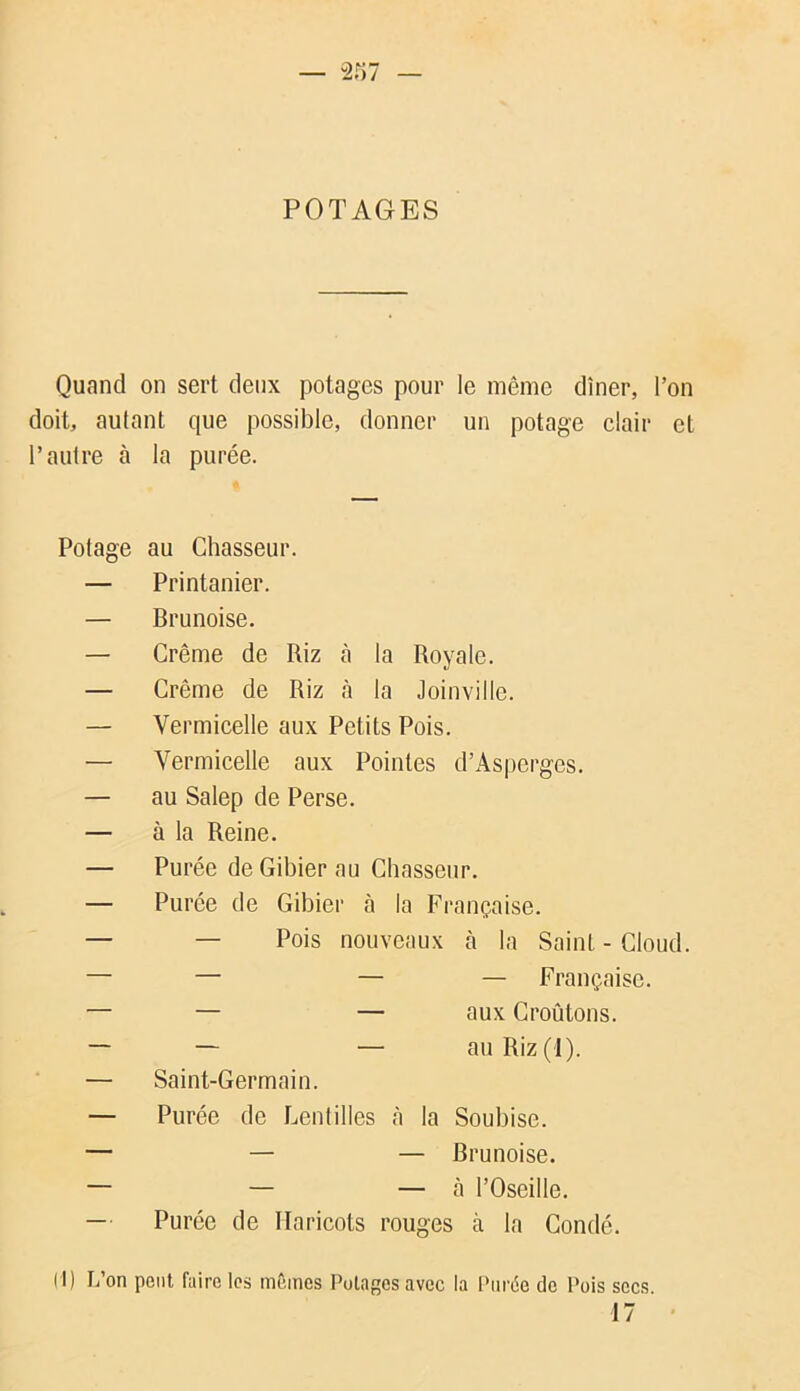 POTAGES Quand on sert deux potages pour le même dîner, l’on doit, autant que possible, donner un potage clair et l’autre à la purée. Potage au Chasseur. — Printanier. — Brunoise. — Crème de Riz cà la Royale. — Crème de Riz à la Joinville. — Vermicelle aux Petits Pois. — Vermicelle aux Pointes d’Asperges. — au Salep de Perse. — à la Reine. — Purée de Gibier au Chasseur. — Purée de Gibier à la Française. — — Pois nouveaux à la Saint-Cloud. — — — — Française. — — — aux Croûtons. — — — au Riz (1). — Saint-Germain. — Purée de Lentilles à la Soubise. — — — Brunoise. — — — à l’Oseille. — Purée de Haricots rouges à la Gondé. (I) L’on peut faire les mêmes Potages avec la Purée de Pois secs. 17 '