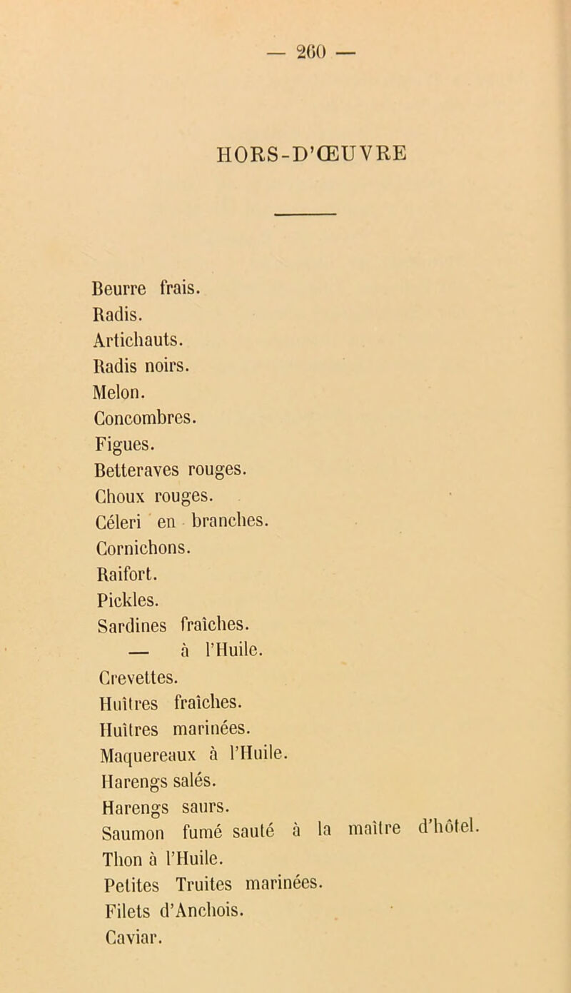 — 200 — HORS-D’ŒUVRE Beurre frais. Radis. Artichauts. Radis noirs. Melon. Concombres. Figues. Betteraves rouges. Choux rouges. Céleri en branches. Cornichons. Raifort. Pickles. Sardines fraîches. — à l’Huile. Crevettes. Huîtres fraîches. Huîtres marinées. Maquereaux à l’Huile. Harengs salés. Harengs saurs. Saumon fumé sauté à la maître d’hôtel. Thon à l’Huile. Petites Truites marinées. Filets d’Anchois. Caviar.