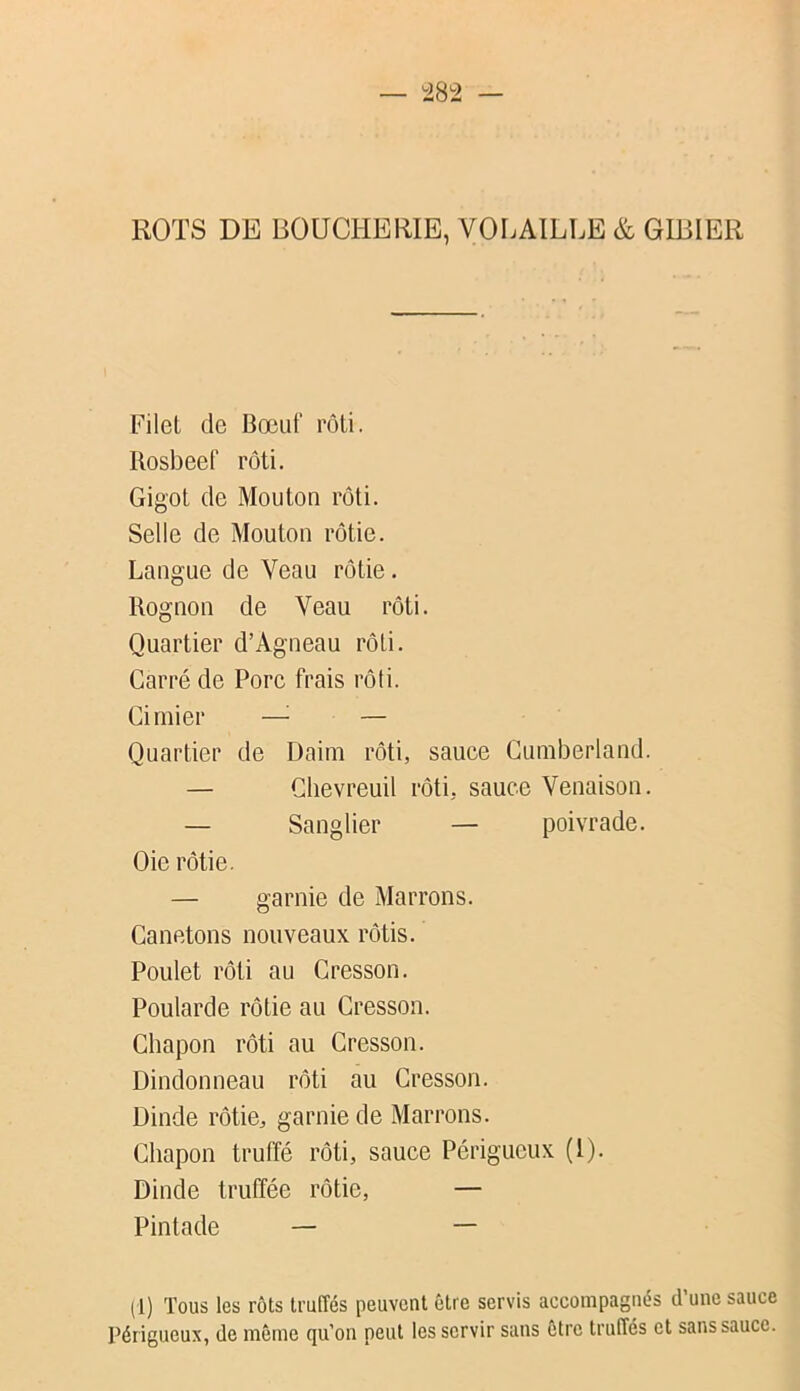 ^32 ROTS DE BOUCHERIE, VOLAILLE & GIBIER Filet de Bœuf rôti. Bosbeef rôti. Gigot de Mouton rôti. Selle de Moutou rôtie. Langue de Veau rôtie. Rognon de Veau rôti. Quartier d’Agneau rôti. Carré de Porc frais rôti. Cimier —^ — Quartier de Daim rôti, sauce Cumberland. — Chevreuil rôti, sauce Venaison. — Sanglier — poivrade. Oie rôtie. — garnie de Marrons. Canetons nouveaux rôtis. Poulet rôti au Cresson. Poularde rôtie au Cresson. Chapon rôti au Cresson. Dindonneau rôti au Cresson. Dinde rôtie, garnie de Marrons. Chapon truffé rôti, sauce Périgueux (l). Dinde truffée rôtie, — Pintade — — (1) Tous les rôts truffés peuvent être servis accompagnés d’une sauce Périgueux, de meme qu’on peut les servir sans être truffés et sans sauce.