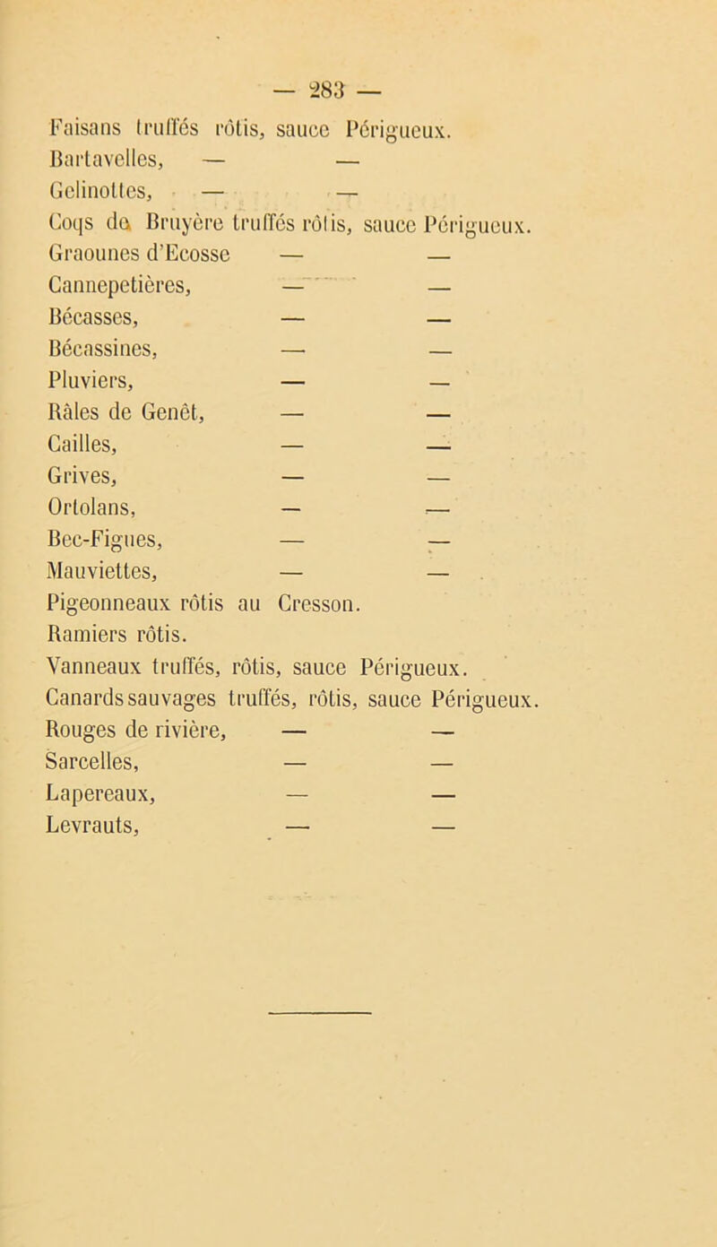 — -283 — Faisans (riiiïés mlis, sauce Perigueux. Bai’lavelles, — — dclinoUcs, — — Coqs da Bruyère Iruiïés rôlis, sauce Périgueux. Graounes d’Ecosse — — Cannepetières, — Bécasses, — — Bécassines, — — Pluviers, — — Baies de Genêt, — — Cailles, — — Grives, — — Ortolans, — .— Bec-Figues, — — Mauviettes, — — Pigeonneaux rôtis au Cresson. Bamiers rôtis. Vanneaux trulïés, rôtis, sauce Périgueux. Canards sauvages truffés, rôtis, sauce Périgueux. Rouges de rivière, — — Sarcelles, — — Lapereaux, — — Levrauts, — —