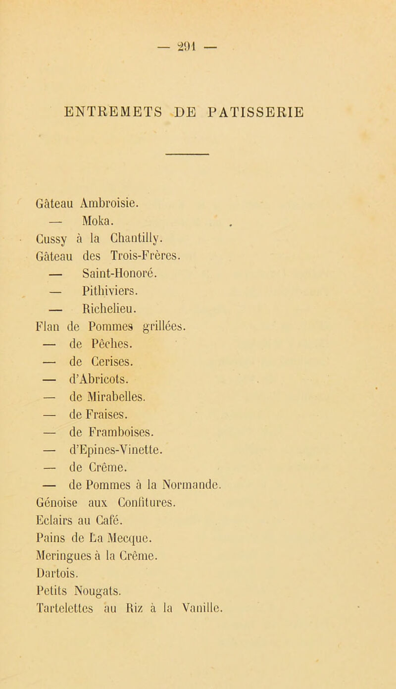 ENTREMETS DE PATISSERIE Gâteau Ambroisie. — Moka. Cussy à la Chantilly. Gâteau des Trois-Frères. — Saint-Honoré. — Pithiviers. — Richelieu. Flan de Pommes grillées. — de Pêches. — de Cerises. — d’Abricots. — de Mirabelles. — de Fraises. — de Framboises. — d’Epines-Vinette. — de Crème. — de Pommes â la Normande. Génoise aux Conülures. Eclairs au Café. Pains de La Mecque. Meringues à la Crème. Üartois. Petits Nougats. Tartelettes au Riz à la Vanille.