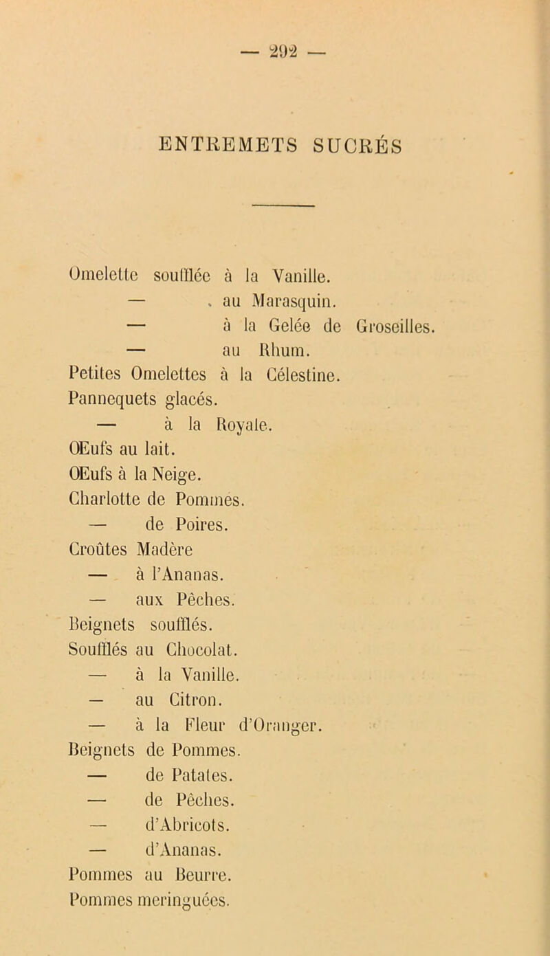 ENTREMETS SUCRÉS Oinelcltc souillée à la Vanille. — . au Marasquin. — à la Gelée de Petites Omelettes à la Gélestine. Pannequets glacés. — à la Royale. OEufs au lait. OEufs à la Neige. Charlotte de Pommes. — de Poires. Croûtes Madère — à l’Ananas. — aux Pèches. Beignets soufflés. Soufflés au Chocolat. — à la Vanille. — au Citron. — à la Fleur d’Oranger. Beignets de Pommes. — de Patates. — de Pêches. — d’Abricots. — d’Ananas. Pommes au Beuri-e. Pommes meringuées. Groseilles.