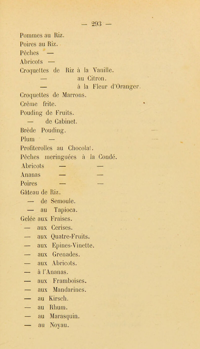 Pommes au Riz. Poires au Riz. Pêches — Abricols — Croquclles de Riz à la Vanille. — au Cilron. — à la Fleur d’Orangcr. Croquettes de Marrons. Crème frite. Pouding de Fruits. — de Cabinet. Brède Pouding. Plum — Protiterolles au Chocolat. Pêches meringuées à la Coudé. Abricots — — Ananas — — Poires — — Gâteau de Riz. — de Semoule. — au Tapioca. Gelée aux Fraises. — aux Cerises. — aux Quatre-Fruits. — aux Epines-Vinette. — aux Grenades. — aux Abricots. — à l’Ananas. — aux Framboises. — aux Mandarines. — au Kirsch. — au Rhum. — au Marasquin. — au Noyau.