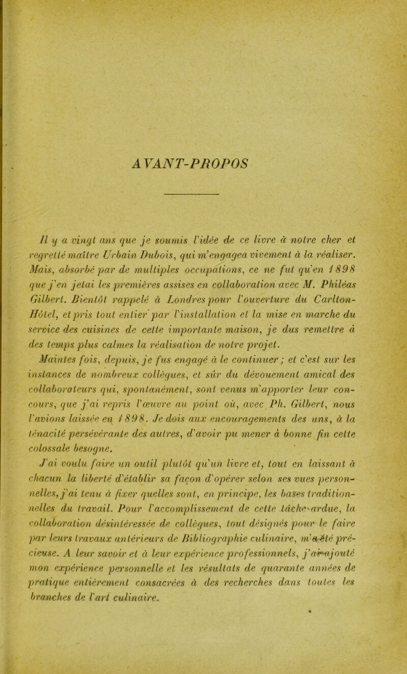 AVANT-PROPOS Il y a vingt ans que je soumis Vidée de ce livre à notre cher et regretté maître Urbain Dubois^ qui m’engagea vivement à la réaliser. Mais, absorbé J)ar de multiples occupations, ce ne fut cj[u’en 1898 que j'en jetai les premières assises en collaboration avec M. Philéas Gilbert. Bientôt rappelé à Londres pour l'ouverture du Carlton- Hôlel, et pris tout entier q)ar l'installat ion et la mise en marche du service des cuisines de celte importante maison, je dus remettre à des temps jolus calmes la réalisation de notre jorojet. Maintes fois, depuis, je fus engagé à le continuer ; et c'est sur les instances de nombreux collègues, et sûr du dévouement amical des collaborateurs c[ui, spontanément, sont venus m'apporter leur con- cours, que j’ai repris l'œuvre au point où, avec Ph. Gilbert, nous l'avions laissée en 1898. .Je dois aux encouragements des uns, à la ténacité persévérante des autres, d'avoir pu mener à bonne fin celte colossale besogne. J'ai voulu faire un outil plutôt cju'un livre et, tout en laissant à chacun la liberté d'établir sa façon d'oj)érer selon ses vues person- nelles, j'ai tenu à fixer quelles sont, en principe, les bases tradition- nelles du travail. Pour Vaccomplissement de cette tâche'-ardue, la collaboration désintéressée de collègues, tout désignés pour le faire par leurs travaux antérieurs de Bibliographie culinaire, m'a-ëté pré- cieuse. A leur savoir et à leur expérience professionnels, j'ahajouté mon expérience personnelle et les résultats de quarante années de pratique entièrement consacrées ci des recherches dans toutes les branches de l'art culinaire.