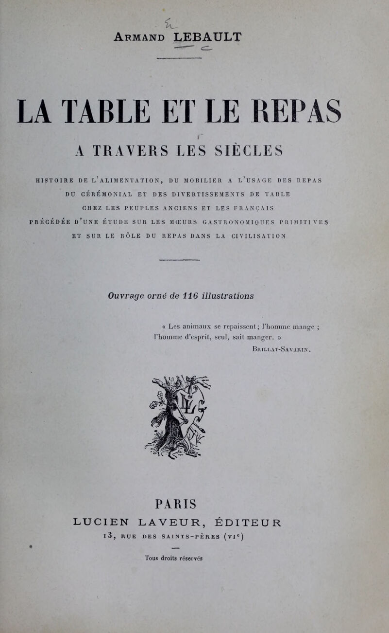 Armand LEBAULT LA TABLE ET LE REPAS HISTOIRE DE l’alimentation, DU MOBILIER A l’uSAGE DES REPAS DU CÉRÉMONIAL ET DES DIVERTISSEMENTS DE TABLE CHEZ LES PEUPLES ANCIENS ET LES FRANÇAIS PRÉCÉDÉE d’une ÉTUDE SUR LES MŒURS GASTRONOMIQUES PRIMITIVES ET SUR LE RÔLE DU REPAS DANS LA CIVILISATION Ouvrage orné de 116 illustrations « Les animaux se repaissent; riinmnic mange ; l’homme d’esprit, seul, sait manger. » BiULLAT-SA VAIUN. PIRIS LUCIEN LAVEUR, ÉDITEUR l3, RUE DES SAINTS-PÈRES (vl«) Tous droits réservés