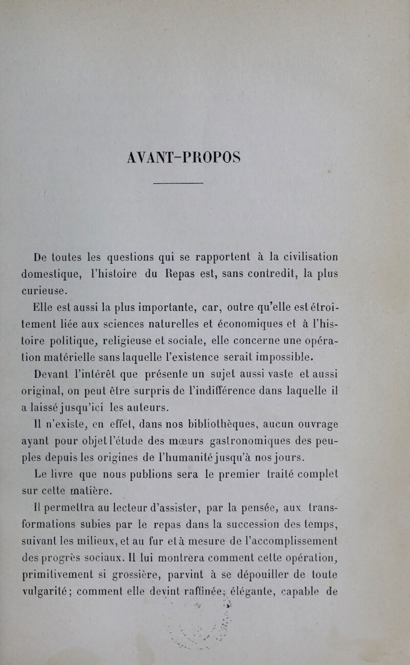 AVANT-PROPOS De toutes les questions qui se rapportent à la civilisation domestique, l’iiistoire du Repas est, sans contredit, la plus curieuse. Elle est aussi la plus importante, car, outre qu’elle est étroi- tement liée aux sciences naturelles et économiques et à l’his- toire politique^ religieuse et sociale, elle concerne une opéra- tion matérielle sans laquelle l’existence serait impossible. Devant l’intérêt que présente un sujet aussi vaste et aussi original, on peut être surpris de l’indifférence dans laquelle il a laissé jusqu’ici les auteurs. 11 n’existe, en effet, dans nos bibliothèques, aucun ouvrage ayant pour objet l’étude des mœurs gastronomiques des peu- ples depuis les origines de l’humanité jusqu’à nos jours. Le livre que nous publions sera le premier traité complet sur cette matière. H permettra au lecteur d’assister, par la pensée, aux trans- formations subies par le repas dans la succession des temps, suivant les milieux, et au fur età mesure de l’accomplissement des progrès sociaux. Il lui montrera comment cette opération, primitivement si grossière, parvint à se dépouiller de toute vulgarité; comment elle devint raffinée; élégante, capable de