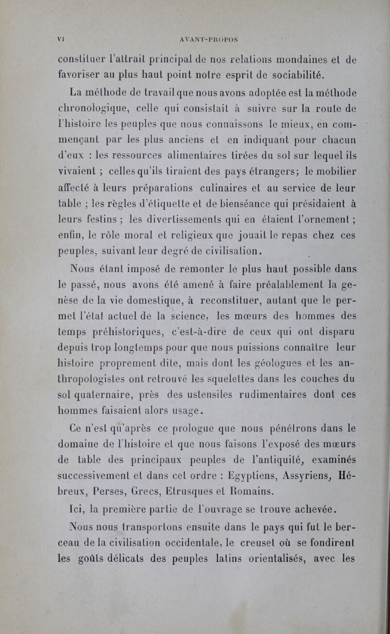 consliliier l’atlrait principal de nos relalions mondaines et de favoriser au plus haut point notre esprit de sociabilité. La méthode de travail que nous avons adoptée est la méthode chronologique, celle qui consistait à suivre sur la route de l’histoire les peuples que nous connaissons le mieux, en com- mençant par les plus anciens et en indiquant pour chacun d’eux : les ressources alimentaires tirées du sol sur lequel ils vivaient ; celles qu’ils tiraient des pays étrangers; le mobilier affecté à leurs préparations culinaires et au service de leur table ; les règles d’étiquette et de bienséance qui présidaient à leurs festins ; les divertissements qui en étaient l’ornement ; enfin, le rôle moral et religieux que jouait le repas chez ces peuples, suivant leur degré de civilisation. Nous étant imposé de remonter le plus haut possible dans le passé, nous avons été amené à faire préalablement la ge- nèse de la vie domestique, à reconstituer, autant que le per- met l’état actuel de la science, les mœurs des hommes des temps préhistoriques, c’est-à-dire de ceux qui ont disparu depuis trop longtemps pour que nous puissions connaître leur histoire proprement dite, mais dont les géologues et les an- thropologistes ont retrouvé les squelettes dans les couches du sol quaternaire, près des ustensiles rudimentaires dont ces hommes faisaient alors usage. Ce n’est qu’aprôs ce prologue que nous pénétrons dans le domaine de l'histoire et que nous faisons l’exposé des mœurs de table des principaux peuples de l’antiquité^ examinés successivement et dans cet ordre : Egyptiens, Assyriens^ Hé- breux, Perses, Grecs, Etrusques et Romains. Ici, la première partie de l’ouvrage se trouve achevée. Nous nous transportons ensuite dans le pays qui fut le ber- ceau de la civilisation occidentale, le creuset où se fondirent les goûts délicats des peuples latins orientalisés, avec les