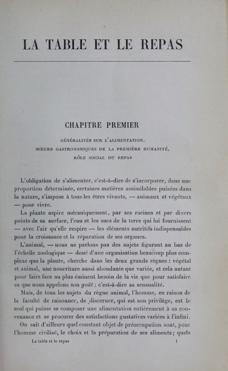 LA TABLE ET LE REPAS CHAPITRE PREMIER GÉNÉRALITÉS SUR l’aLIMENTATION. MŒURS GASTRONOMIQUES DE LA PREMIERE HUMANITÉ. RÔLE SOCIAL DU REPAS L’oblig’ation de s’alimenter, c’est-à-dire de s’incorporer, dans une proportion déterminée, certaines matières assimilables puisées dans la nature, s’impose à tous les êtres vivants, — animaux et végétaux — pour vivre. La plante aspire mécaniquement, par ses racines et par divers points de sa surface, l’eau et les sucs de la terre qui lui fournissent — avec l’air qu’elle respire — les éléments nutritifs indispensables pour la croissance et la réparation de ses organes. L’animal, —nous ne parlons pas des sujets figurant au bas de l’échelle zoologique — doué d’une organisation beaucoup plus com- plexe que la plante, cherche dans les deux grands règnes : végétal et animal, une nourriture aussi abondante que variée, et cela autant pour faire face au plus éminent besoin de la vie que pour satisfaire ce que nous appelons son goût : c’est-à-dire sa sensualité. Mais, de tous les sujets du règne animal, l’homme, en raison de la faculté de raisonner, de ^discerner, qui est son privilège, est le seul qui puisse se composer une alimentation entièrement à sa çon- venauce et se procurer des satisfactions gustatives variées à l’infini. On sait d’ailleurs quel constant objet de préoccupation sont, pour l’homme civilisé, le choix et la préparation de ses aliments; quels