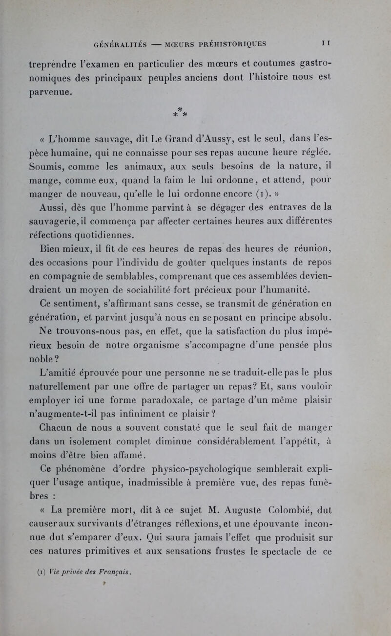 treprendre l’examen en particulier des moeurs et coutumes gastro- nomiques des principaux peuples anciens dont l’histoire nous est parvenue. * * * « L’homme sauvage, dit Le Grand d’Aussy, est le seul, dans l’es- pèce humaine, qui ne connaisse pour ses repas aucune heure réglée. Soumis, comme les animaux, aux seuls besoins de la nature, il mange, comme eux, quand la faim le lui ordonne, et attend, pour manger de nouveau, qu’elle le lui ordonne encore (i). » Aussi, dès que l’homme parvint à se dégager des entraves de la sauvagerie, il commença par affecter certaines heures aux différentes réfections quotidiennes. Bien mieux, il fit de ces heures de repas des heures de réunion, des occasions pour l’individu de goûter quelques instants de repos en compagnie de semblables, comprenant que ces assemblées devien- draient un moyen de sociabilité fort précieux pour l’humanité. Ce sentiment, s’affirmant sans cesse, se transmit de génération en génération, et parvint jusqu’à nous en se posant en principe absolu. Ne trouvons-nous pas, en effet, que la satisfaction du plus impé- rieux besoin de notre organisme s’accompagne d’une pensée plus noble ? L’amitié éprouvée pour une personne ne se traduit-elle pas le plus naturellement par une offre de partager un repas? Et, sans vouloir employer ici une forme paradoxale, ce partage d’un même plaisir n’augmente-t-il pas infiniment ce plaisir? Chacun de nous a souvent constaté que le seul fait de manger dans un isolement complet diminue considérablement l’appétit, à moins d’être bien affamé. Ce phénomène d’ordre physico-psychologique semblerait expli- quer l’usage antique, inadmissible à première vue, des repas funè- bres : « La première mort, dit à ce sujet M. Auguste Colombié, dut causer aux survivants d’étranges réflexions, et une épouvante incon- nue dut s’emparer d’eux. Oui saura jamais l’effet que produisit sur ces natures primitives et aux sensations frustes le spectacle de ce (i) fie privée des Français.