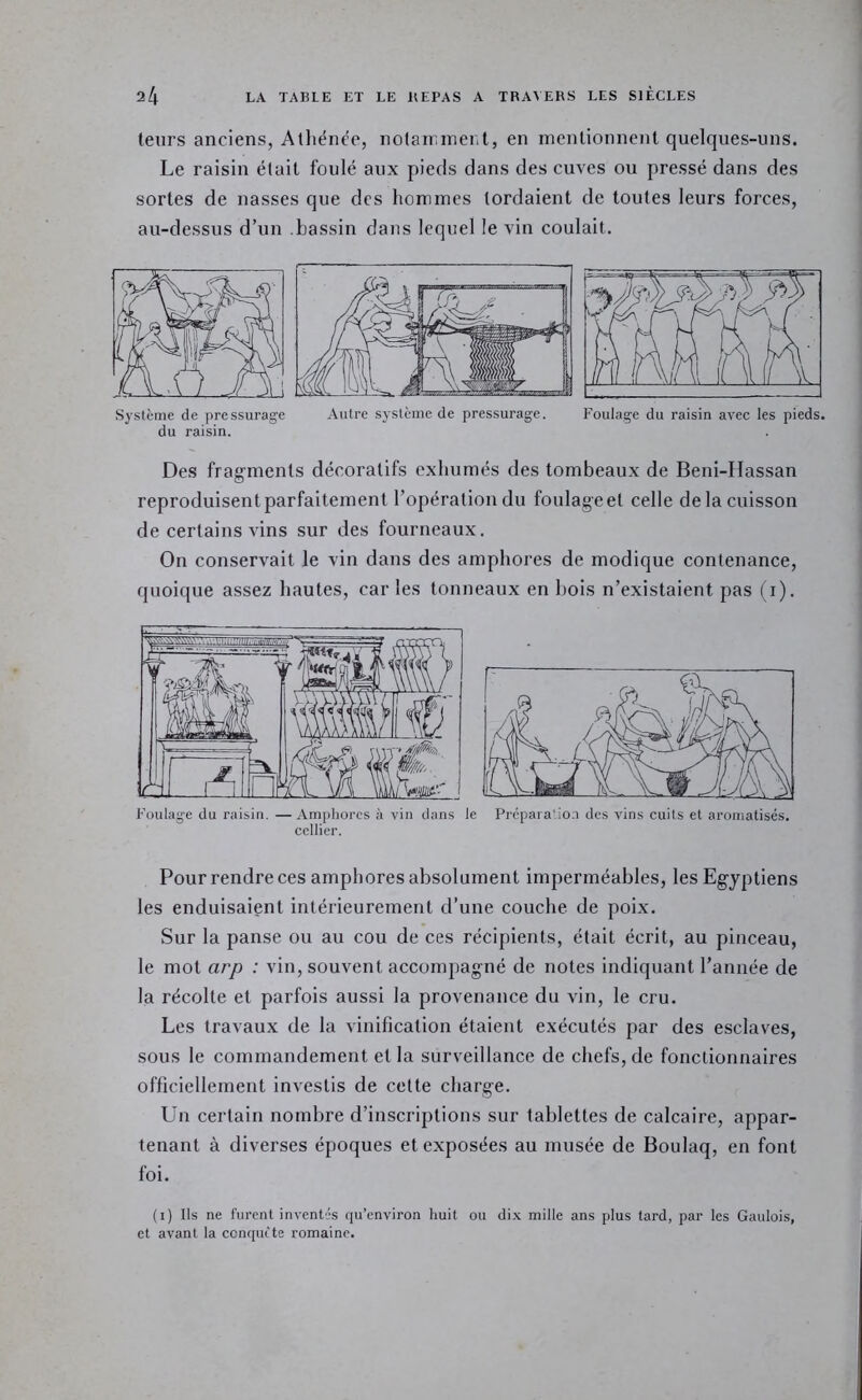 leurs anciens, Atliém^e, nolairinenl, en mentionnent quelques-uns. Le raisin était foulé aux pieds clans des cuves ou pressé dans des sortes de nasses que des hommes tordaient de toutes leurs forces, au-dessus d’un bassin dans lequel le vin coulait. du raisin. Des frag'menls décoratifs exhumés des tombeaux de Beni-IIassan reproduisent parfaitement l’opération du foulage et celle de la cuisson de certains vins sur des fourneaux. On conservait le vin dans des amphores de modique contenance, quoique assez hautes, car les tonneaux en l)ois n’existaient pas ( i). Foulage du raisin. —Amphores à vin dans le Prépara'io.n des vins cuits et aromatisés, cellier. Pour rendre ces amphores absolument imperméables, les Egyptiens les enduisaient intérieurement d’une couche de poix. Sur la panse ou au cou de ces récipients, était écrit, au pinceau, le mot arp : vin, souvent accompagné de notes indiquant l’année de la récolte et parfois aussi la provenance du vin, le cru. Les travaux de la vinification étaient exécutés par des esclaves, sous le commandement et la surveillance de chefs, de fonctionnaires officiellement investis de celte charge. Un certain nombre d’inscriptions sur tablettes de calcaire, appar- tenant à diverses époques et exposées au musée de Boulaq, en font foi. (i) Ils ne furent inventés qu’envlron huit ou di.x mille ans plus tard, par les Gaulois, et avant la cenquete romaine.