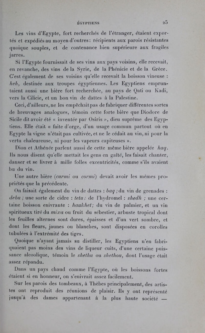 Les vins d’Egypte, fort recherchés de l’étranger, étaient expor- tés et expédiés au moyen d’outrés: récipients aux parois résistantes quoique souples, et de contenance bien supérieure aux fragiles jarres. Si l’Egypte fournissait de ses vins aux pays voisins, elle recevait, en revanche, des vins de la Syrie, de la Phénicie et de la Grèce. C’est également de ses voisins qu’elle recevait la boisson vineuse : heh, destinée aux troupes égyptiennes. Les Egyptiens emprun- taient aussi une bière fort recherchée, au pays de Qati ou Kadi, vers la Cilicie, et un bon vin de dattes à la Palestine. Ceci, d’ailleurs, ne les empêchait pas de fabriquer différentes sortes de breuvages analogues, témoin cette forte bière que Diodore de Sicile dit avoir été « inventée par Osiris dieu suprême des Egyp- tiens. Elle était « faite d’orge, d’un usage commun partout où en Egypte la vigne n’était pas cultivée, et ne le cédait au vin, ni pour la vertu chaleureuse, ni pour les vapeurs capiteuses ». Dion et y\^thénée parlent aussi de cette même bière appelée haq. Ils nous disent qu’elle mettait les gens en gaîté, les faisait chanter, danser et se livrer à mille folles excentricités, comme s’ils avaient bu du vin. Une autre bière {ciirmi ou cormi) devait avoir les mêmes pro- priétés que la précédente. On faisait également du vin de dattes : baq ; du vin de grenades : deba ; une sorte de cidre : ielu; de l’hydromel : shedh ; une cer- taine boisson enivrante : haiikhet; du vin de palmier, et un vin spiritueux tiré du mixa ou fruit du sébestier, arbuste tropical dont les feuilles alternes sont dures, épaisses et d’un vert sombre, et dont les fleurs, jaunes ou blanches, sont disposées en corolles tabulées à l’extrémité des tiges. Quoique n’ayant jamais su distiller, les Egyptiens n’eu fabri- ([uaient pas moins des vins de liqueur cuits, d’une certaine puis- sance alcoolique, témoin le shethii ou shethoii, dont l’usage était assez répandu. Dans un pays chaud comme l’Egypte, où les boissons fortes étaient si en honneur, on s’enivrait assez facilement. Sur les parois des tombeaux, à Thèbes principalement, des artis- tes ont reproduit des réunions de plaisir. Ils y ont représenté jusqu’à des dames appartenant à la plus haute société —