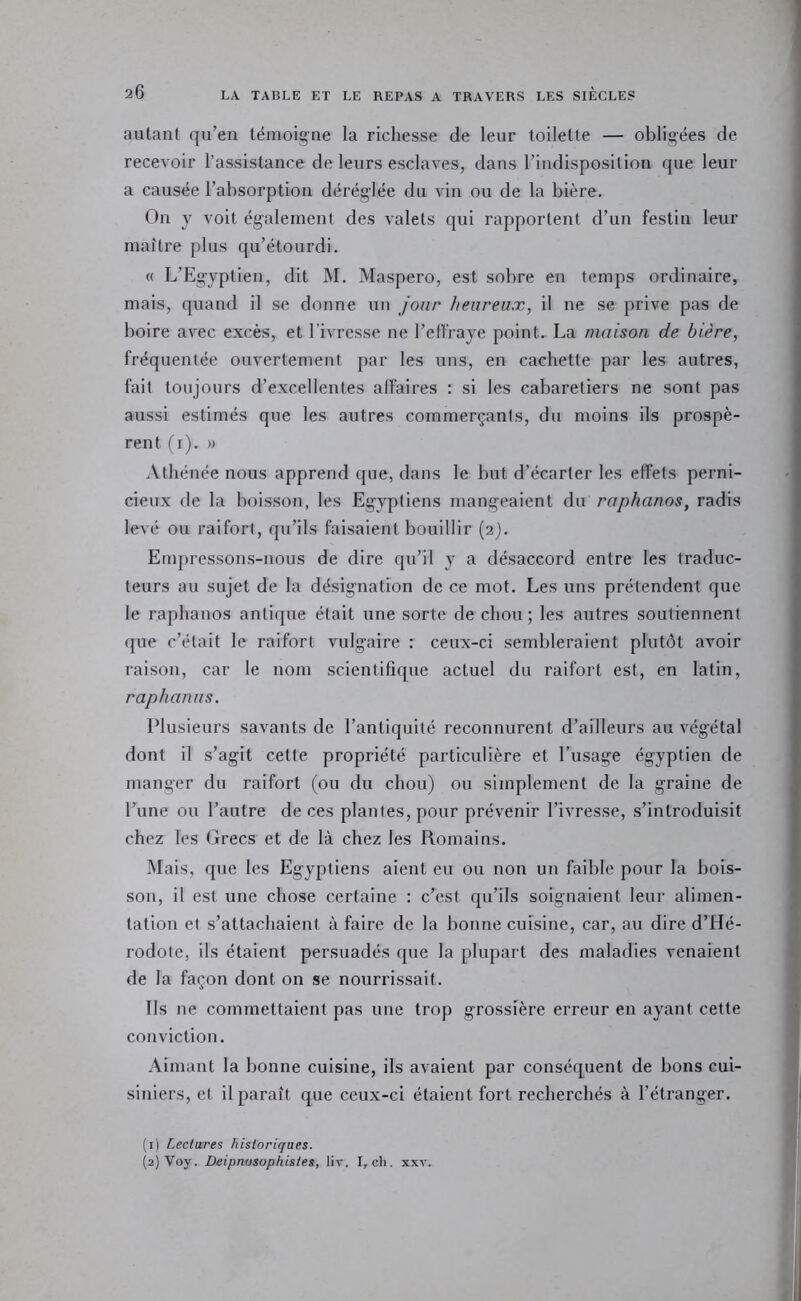 autant qu’en témoigne la richesse de leur toilette — obligées de recevoir l’assistance de leurs esclaves, dans l’indisposition que leur a causée l’absorption déréglée du vin ou de la bière. On y voit également des valets qui rapportent d’un festin leur maître plus qu’étourdi. « L’Egyptien, dit M. Maspero, est sobre en temps ordinaire, mais, quand il se donne un jour heureux, il ne se prive pas de boire avec excès, et l’ivresse ne l’elfraye point. La maison de bière, fréquentée ouvertement par les uns, en cachette par les autres, fait toujours d’excellentes affaires : si les cabaretiers ne sont pas aussi estimés que les autres commerçants, du moins ils prospè- rent (i). » Athénée nous apprend que, dans le but d’écarter les elFets perni- cieux de la boisson, les Egyptiens mangeaient du raphanos, radis levé ou raifort, qu’ils faisaient bouillir (2). Empressons-nous de dire qu’il y a désaccord entre les traduc- teurs au sujet de la désignation de ce mot. Les uns prétendent que le raphanos antique était une sorte de chou ; les autres soutiennent que c’était le raifort vulgaire : ceux-ci sembleraient plutôt avoir raison, car le nom scientifique actuel du raifort est, en latin, raphanus. Plusieurs savants de l’antiquité reconnurent d’ailleurs au végétal dont il s’agit cette propriété particulière et l’usage égyptien de manger du raifort (ou du chou) ou simplement de la graine de l’une ou l’autre de ces plantes, pour prévenir l’ivresse, s’introduisit chez les Grecs et de là chez les Romains. Mais, que les Egyptiens aient eu ou non un faible pour la bois- son, il est une chose certaine : c’est qu’ils soignaient leur alimen- tation et s’attachaient à faire de la bonne cuisine, car, au dire d’Hé- rodote, ils étaient persuadés que la plupart des maladies venaient de la façon dont on se nourrissait. Ils ne commettaient pas une trop grossière erreur en ayant cette conviction. Aimant la bonne cuisine, ils avaient par conséquent de bons cui- siniers, et il paraît que ceux-ci étaient fort recherchés à l’étranger. (1) Lectures historiques. (2) Voy. Deipnosophistes, liv. I, ch. xxv.