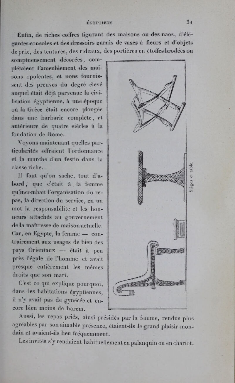 Enfin, de riches coffres figurant des maisons ou des naos, d’élé- gantes consoles et des dressoirs garnis de vases à fleurs et d’objets de prix, des tentures, des rideaux, des portières en étoffes brodées ou somptueusement décorées, com- plétaient l’ameublement des mai- sons opulentes, et nous fournis- sent des preuves du degré élevé auquel était déjà parvenue la civi- lisation égyptienne, à une époque où la Grèce était encore plongée dans une barbarie complète, et antérieure de quatre siècles à la fondation de Rome. Voyons maintenant quelles par- ticularités offraient l’ordonnance et la marche d’un festin dans la classe riche. Il faut qu’on sache, tout d’a- bord , que c’était à la femme ({u’incombait l’organisation du re- pas, la direction du service, en nn mot la responsabilité et les hon- neurs attachés au gouvernement de la maîtresse de maison actuelle. Car, en Egypte, la femme — con- trairement aux usages de bien des pays Orientaux — était à peu près l’égale de l’homme et avait presque entièrement les mêmes droits que son mari. C’est ce qui explique pourquoi, dans les habitations égyptiennes, il n’y avait pas de gynécée et en- core bien moins de harem. Aussi, les repas priés, ainsi présidés par la femme, rendus plus agréables par son aimable présence, étaient-ils le grand plaisir mon- dain et avaient-ils lieu fréquemment. Les invités s y rendaient habituellement en palanquin ou en chariot. Sièges cl table.