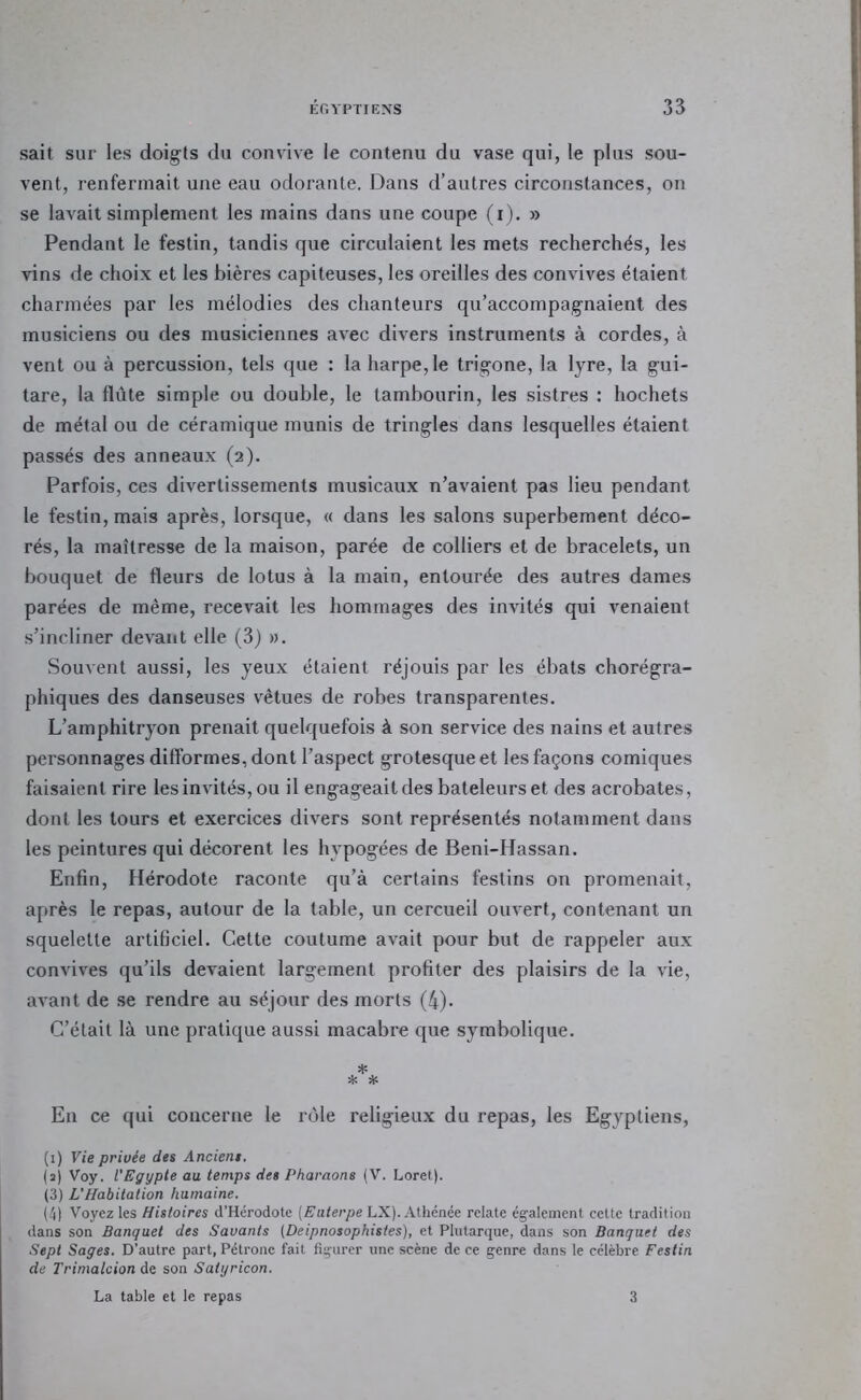 sait sur les doigts du convive le contenu du vase qui, le plus sou- vent, renfermait une eau odorante. Dans d’autres circonstances, on se lavait simplement les mains dans une coupe (i). » Pendant le festin, tandis que circulaient les mets recherchés, les vins de choix et les bières capiteuses, les oreilles des convives étaient charmées par les mélodies des chanteurs qu’accompagnaient des musiciens ou des musiciennes avec divers instruments à cordes, à vent ou à percussion, tels que : la harpe, le trigone, la lyre, la gui- tare, la flûte simple ou double, le tambourin, les sistres : hochets de métal ou de céramique munis de tringles dans lesquelles étaient passés des anneaux (2). Parfois, ces divertissements musicaux n’avaient pas lieu pendant le festin, mais après, lorsque, « dans les salons superbement déco- rés, la maîtresse de la maison, parée de colliers et de bracelets, un bouquet de fleurs de lotus à la main, entourée des autres dames parées de même, recevait les hommages des invités qui venaient s’incliner devant elle (3) ». Souvent aussi, les yeux étaient réjouis par les ébats chorégra- phiques des danseuses vêtues de robes transparentes. L’amphitryon prenait quelquefois à son service des nains et autres personnages difformes, dont l’aspect grotesque et les façons comiques faisaient rire les invités, ou il engageaitdes bateleurs et des acrobates, dont les tours et exercices divers sont représentés notamment dans les peintures qui décorent les hypogées de Beni-Hassan. Enfin, Hérodote raconte qu’à certains festins on promenait, après le repas, autour de la table, un cercueil ouvert, contenant un squelette artificiel. Cette coutume avait pour but de rappeler aux convives qu’ils devaient largement profiter des plaisirs de la vie, avant de se rendre au séjour des morts (4). C’était là une pratique aussi macabre que symbolique. * * * En ce qui concerne le rôle religieux du repas, les Egyptiens, (i) Vie privée des Anciens. (a) Voy. l’Egypte au temps des Pharaons (V. Loret). (3) L’Habitation humaine. (4) Voyez les Histoires d’Hérodote [Euterpe LX). Athénée relate également cette tradition dans son Banquet des Savants (Deipnosophistes), et Plutarque, dans son Banquet des Sept Sages. D’autre part, Pétrone fait figurer une scène de ce genre dans le célèbre Festin de Trimalcion de son Saiyricon. La table et le repas 3