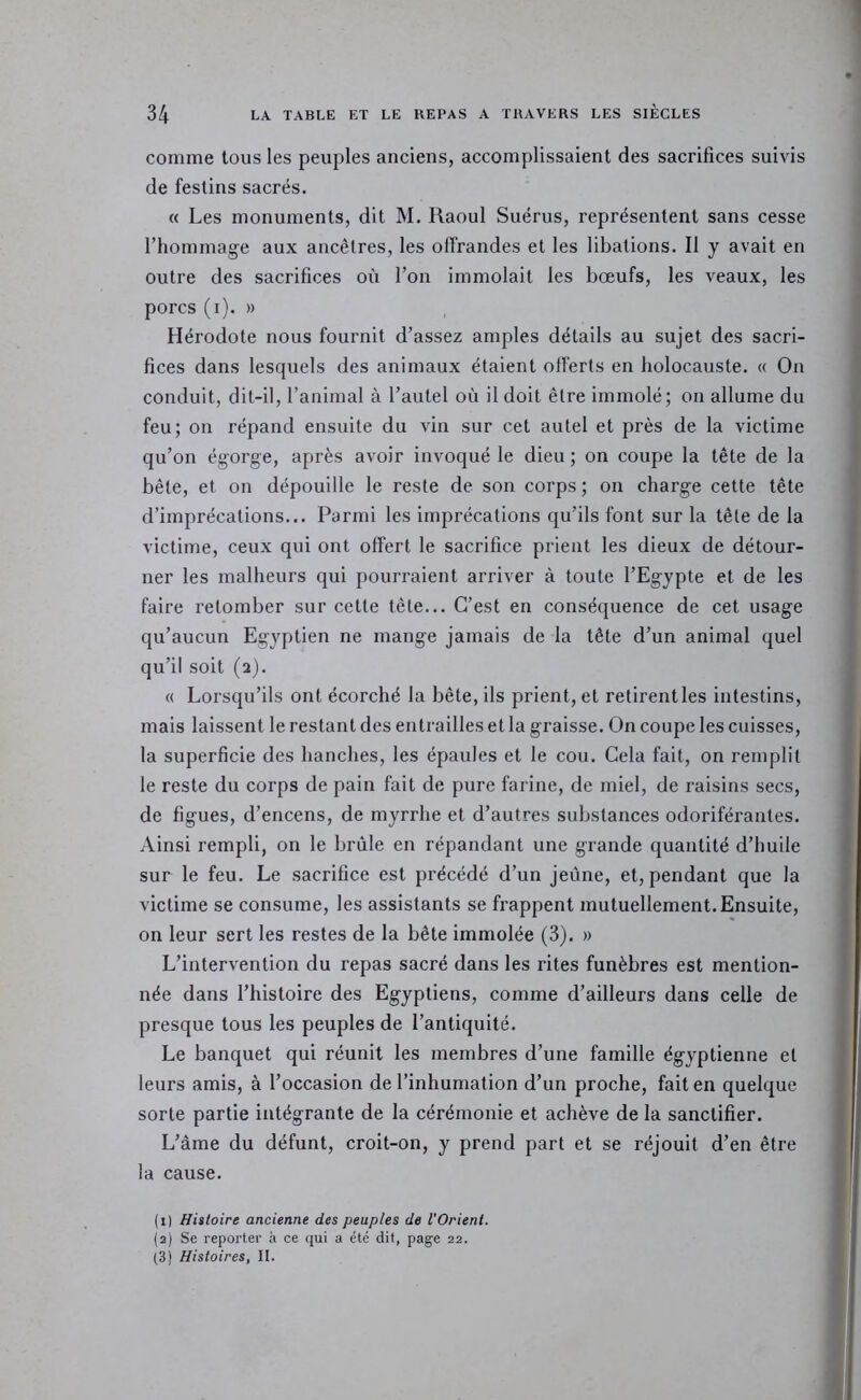 comme tous les peuples anciens, accomplissaient des sacrifices suivis de festins sacrés, « Les monuments, dit M. Raoul Suérus, représentent sans cesse l’hommage aux ancêtres, les olfrandes et les libations. Il y avait en outre des sacrifices où l’on immolait les bœufs, les veaux, les porcs (i). » Hérodote nous fournit d’assez amples détails au sujet des sacri- fices dans lesquels des animaux étaient offerts en holocauste. « On conduit, dit-il, l’animal à l’autel où il doit être immolé; on allume du feu; on répand ensuite du vin sur cet autel et près de la victime qu’on égorge, après avoir invoqué le dieu ; on coupe la tête de la bête, et on dépouille le reste de son corps ; on charge cette tête d’imprécations... Parmi les imprécations qu’ils font sur la tête de la victime, ceux qui ont offert le sacrifice prient les dieux de détour- ner les malheurs qui pourraient arriver à toute l’Egypte et de les faire retomber sur cette tête... C’est en conséquence de cet usage qu’aucun Egyptien ne mange jamais de la tête d’un animal quel qu’il soit (2). « Lorsqu’ils ont écorché la bête, ils prient, et retirent les intestins, mais laissent le restant des entrailles et la graisse. On coupe les cuisses, la superficie des hanches, les épaules et le cou. Cela fait, on remplit le reste du corps de pain fait de pure farine, de miel, de raisins secs, de figues, d’encens, de myrrhe et d’autres substances odoriférantes. Ainsi rempli, on le brûle en répandant une grande quantité d’huile sur le feu. Le sacrifice est précédé d’un jeune, et, pendant que la victime se consume, les assistants se frappent mutuellement. Ensuite, on leur sert les restes de la bête immolée (3). » L’intervention du repas sacré dans les rites funèbres est mention- née dans l’histoire des Egyptiens, comme d’ailleurs dans celle de presque tous les peuples de l’antiquité. Le banquet qui réunit les membres d’une famille égyptienne et leurs amis, à l’occasion de l’inhumation d’un proche, fait en quelque sorte partie intégrante de la cérémonie et achève de la sanctifier. L’âme du défunt, croit-on, y prend part et se réjouit d’en être la cause. (1) Hiitoire ancienne des peuples de l'Orient. (2) Se reporter à ce qui a été dit, page 22. (3 Histoires, II.