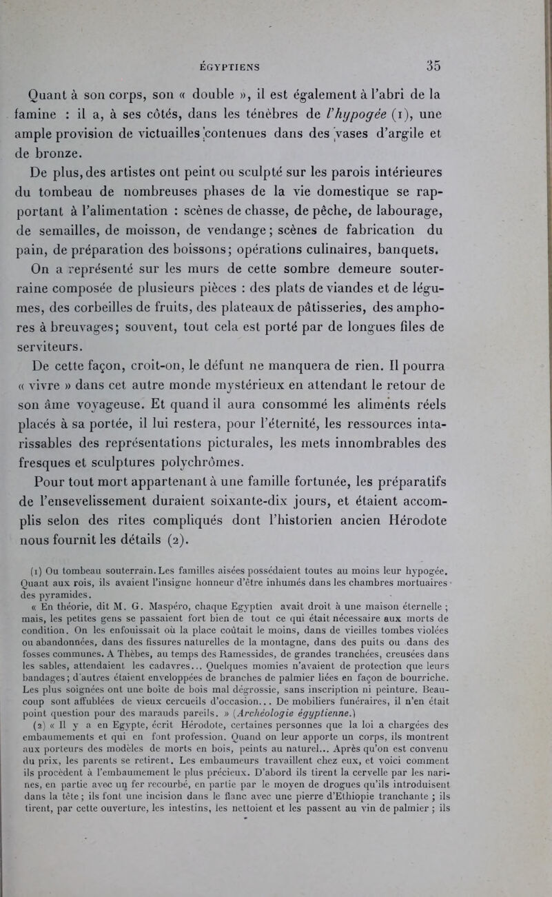 Quant à son corps, son « double », il est également à l’abri de la famine : il a, à ses côtés, dans les ténèbres de l’hypogée (i), une ample provision de victuailles'contenues dans des Vases d’argile et de bronze. De plus, des artistes ont peint ou sculpté sur les parois intérieures du tombeau de nombreuses phases de la vie domestique se rap- portant à l’alimentation : scènes de chasse, de pêche, de labourage, de semailles, de moisson, de vendange; scènes de fabrication du pain, de préparation des boissons; opérations culinaires, banquets. On a représenté sur les murs de cette sombre demeure souter- raine composée de plusieurs pièces : des plats de viandes et de légu- mes, des corbeilles de fruits, des plateaux de pâtisseries, des ampho- res abreuvages; souvent, tout cela est porté par de longues files de serviteurs. De cette façon, croit-on, le défunt ne manquera de rien. Il pourra « vivre » dans cet autre monde mystérieux en attendant le retour de son âme voyageuse. Et quand il aura consommé les aliments réels placés à sa portée, il lui restera, pour l’éternité, les ressources inta- rissables des représentations picturales, les mets innombrables des fresques et sculptures polychromes. Pour tout mort appartenant à une famille fortunée, les préparatifs de l’ensevelissement duraient soixante-dix jours, et étaient accom- plis selon des rites compliqués dont l’historien ancien Hérodote nous fournit les détails (2). (1) Ou tombeau souterrain.Les familles aisées possédaient toutes au moins leur hypogée. Quant aux rois, ils avaient l’insigne honneur d’être inhumés dans les chambres mortuaires des pyramides. « En théorie, dit M. G. Maspéro, chaque Egyptien avait droit à une maison éternelle ; mais, les petites gens se passaient fort bien de tout ce (jui était nécessaire aux morts de condition. On les enfouissait où la place coûtait le moins, dans de vieilles tombes violées ou abandonnées, dans des fissures naturelles de la montagne, dans des puits ou dans des fosses communes. A Thèbes, au temps des Ramessides, de grandes tranchées, creusées dans les sables, attendaient les cadavres... Quelques momies n’avaient de protection que leurs bandages ; d'auti’es étaient enveloppées de branches de palmier liées en façon de bourriche. Les plus soignées ont une boite de bois mal dégrossie, sans inscription ni peinture. Beau- coup sont affublées de vieux cercueils d’occasion... De mobiliers funéraires, il n’en était point (piestion pour des marauds pareils. » [Archéologie égyptienne.) (2) « Il y a en Egypte, écrit Hérodote, certaines personnes que la loi a chargées des embaumements et qui en font ]>rofession. Quand on leur apporte un corps, ils montrent aux porteurs des modèles de morts en bois, peints au naturel... Après qu’on est convenu du prix, les parents se retirent. Les embaumeurs travaillent chez eu.x, et voici comment ils procèdent à l’embaumement le plus précieux. D’abord ils tirent la cervelle par les nari- nes, en partie avec un fer recourbé, en partie par le moyen de drogues qu’ils introduisent dans la tète ; ils font une incision dans le flanc avec une pierre d’Ethiopie tranchante ; ils tirent, par cette ouverture, les intestins, les nettoient et les passent au vin de palmier ; ils