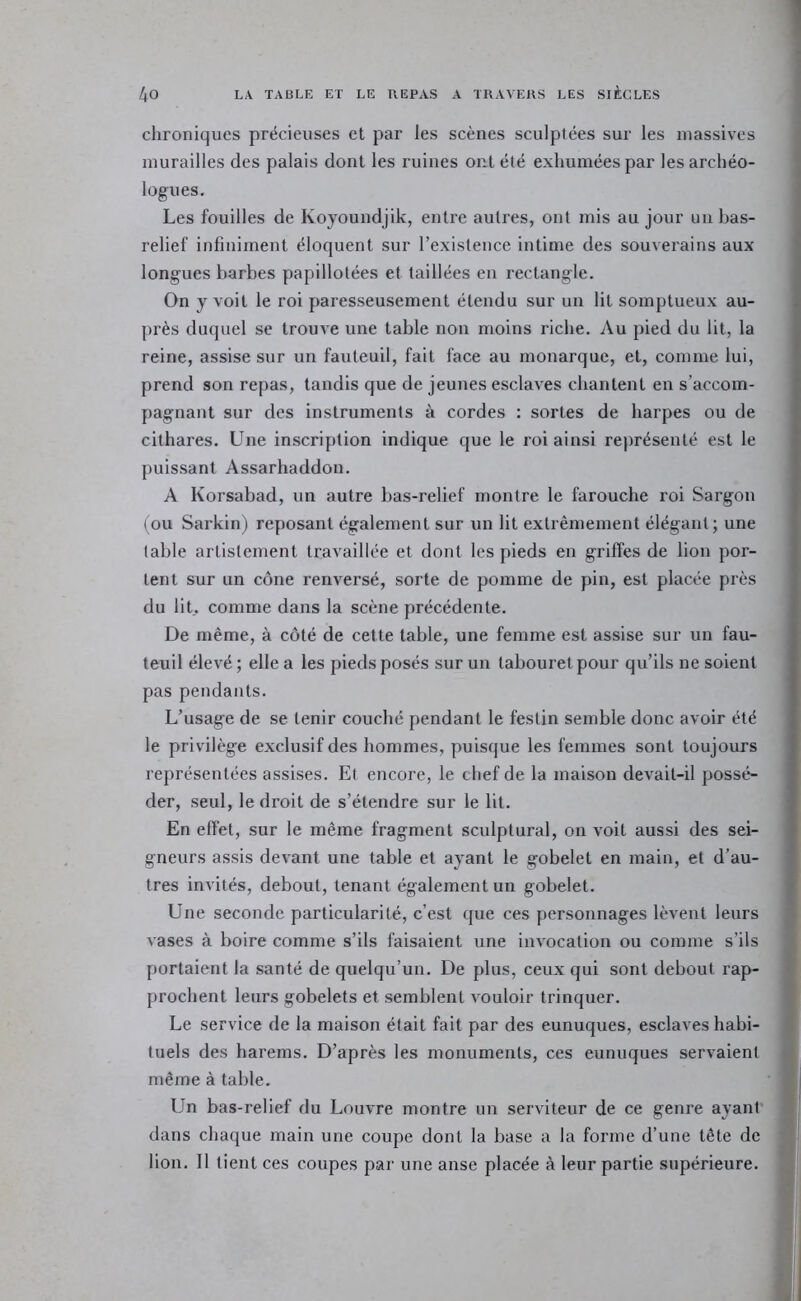 chroniques précieuses et par les scènes sculptées sur les massives murailles des palais dont les ruines ont été exhumées par les archéo- logues. Les fouilles de Koyoundjik, entre autres, ont mis au jour un bas- relief infiniment éloquent sur l’existence intime des souverains aux longues barbes papillotées et taillées en rectangle. On y voit le roi paresseusement étendu sur un lit somptueux au- près duquel se trouve une table non moins riche. 7\u pied du lit, la reine, assise sur un fauteuil, fait face au monarque, et, comme lui, prend son repas, tandis que de jeunes esclaves chantent en s’accom- pagnant sur des instruments à cordes : sortes de harpes ou de cithares. Une inscription indique que le roi ainsi représenté est le puissant Assarhaddon. A Korsabad, un autre bas-relief montre le farouche roi Sargon (OU Sarkin) reposant également sur un lit extrêmement élégant; une table artistement travaillée et dont les pieds en griffes de lion por- tent sur un cône renversé, sorte de pomme de pin, est placée près du lit., comme dans la scène précédente. De même, à côté de cette table, une femme est assise sur un fau- teuil élevé ; elle a les pieds posés sur un tabouret pour qu’ils ne soient pas pendants. L’usage de se tenir couché pendant le festin semble donc avoir été le privilège exclusif des hommes, puisque les femmes sont toujours représentées assises. Et encore, le chef de la maison devait-il possé- der, seul, le droit de s’étendre sur le lit. En effet, sur le même fragment sculptural, on voit aussi des sei- gneurs assis devant une table et ayant le gobelet en main, et d’au- tres invités, debout, tenant également un gobelet. Une seconde particularité, c’est que ces personnages lèvent leurs vases à boire comme s’ils faisaient une invocation ou comme s’ils portaient la santé de quelqu’un. De plus, ceux qui sont debout rap- prochent leurs gobelets et semblent vouloir trinquer. Le service de la maison était fait par des eunuques, esclaves habi- tuels des harems. D’après les monuments, ces eunuques servaient même à table. Un bas-relief du Louvre montre un serviteur de ce genre ayant dans chaque main une coupe dont la base a la forme d’une tête de