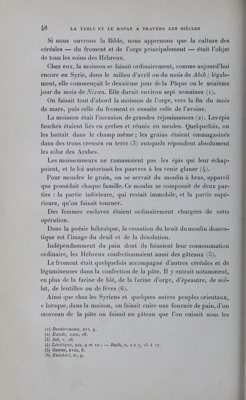 Si nous ouvrons la Bible, nous apprenons que la culture des céréales — du froment et de l’org-e principalement — était l’objet de tous les soins des Hébreux. Chez eux, la moisson se faisait ordinairement, comme aujourd’hui encore en Syrie, dans le milieu d’avril ou du mois de Abib ; lég'ale- ment, elle commençait le deuxième jour delà Pâque ou le seizième jour du mois de Elle durait environ sept semaines (i). On faisait tout d’abord la moisson de l’orge, vers la fin du mois de mars, puis celle du froment et ensuite celle de l’avoine. La moisson était l’occasion de grandes réjouissances (2). Les épis fauchés étaient liés en gerbes et réunis en meules. Quelquefois, on les battait dans le champ même ; les grains étaient emmagasinés dans des trous creusés en terre f3) auxijuels répondent absolument les silos des Arabes. Les moissonneurs ne ramassaient pas les épis qui leur échap- paient, et la loi autorisait les pauvres à les venir glaner (4). Pour moudre le grain, on se servait du moulin à bras, appareil que possédait chaque famille. Ce moulin se composait de deux par- ties : la partie inférieure, qui restait immobile, et la partie supé- rieure, qu’on faisait tourner. Des femmes esclaves étaient ordinairement chargées de cette opération. Dans la poésie hébraïque, la cessation du bruit dumoulin domes- tique est l’image du deuil et de la désolation. Indépendamment du pain dont ils faisaient leur consommation ordinaire, les Hébreux confectionnaient aussi des gâteaux (5). Le froment était quelquefois accompagné d’autres céréales et de légumineuses dans la confection de la pâte. Il y entrait notamment, en plus de la farine de blé, de la farine d’orge, d’épeautre, de mil- let, de lentilles ou de fèves (G). Ainsi que chez les Syriens et quelques autres peuples orientaux, « lorsque, dans la maison, on faisait cuire une fournée de pain, d’un morceau de la pâte on faisait un gâteau que l’on cuisait sous les (1) Deutéronome, xvi, g. (2) Exode, xxui, 16. (3) Job, V, 26. (4) Lévitique, XIX, 9 et 10 ; — Ruth, n, 2 à 7, i5 à 17. (5) Genèse, xviii, 6. (6) Ezéchiel, iv, 9.