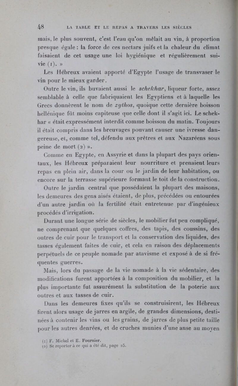 mais, le plus souvent, c’est l’eau qu’on mêlait au vin, à proportion presque égale : la force de ces nectars juifs et la chaleur du climat faisaient de cet usage une loi hygiénique et régulièrement sui- vie (i), » Les Hébreux avaient apporté d’Egypte l’usage de transvaser le vin pour le mieux garder. Outre le vin, ils buvaient aussi le schekhar, liqueur forte, assez semblable à celle que fabriquaient les Egyptiens et à laquelle les Grecs donnèrent le nom de sijllios, quoique cette dernière boisson hellénique fût moins capiteuse que celle dont il s’agit ici. Le schek- har « était expressément interdit comme boisson du matin. Toujours il était compris dans les breuvages pouvant causer une ivresse dan- gereuse, et, comme tel, défendu aux prêtres et aux Nazaréens sous peine de mort (2) ». Comme en Egypte, en Assyrie et dans la plupart des pays orien- taux, les Hébreux préparaient leur nourriture et prenaient leurs repas en plein air, dans la cour ou le jardin de leur habitation, ou encore sur la terrasse supérieure formant le toit de la construction. Outre le jardin central que possédaient la plupart des maisons, les demeures des gens aisés étaient, de plus, précédées ou entourées d’un autre jardin où la fertilité était entretenue par d’ingénieux procédés d’irrigation. Durant une longue série de siècles, le mobilier fut peu compliqué, ne comprenant que quelques colfres, des tapis, des coussins, des outres de cuir pour le transport et la conservation des liquides, des tasses également faites de cuir, et cela en raison des déplacements perpétuels de ce peuple nomade par atavisme et exposé à de si fré- quentes guerres. Mais, lors du passage de la vie nomade à la vie sédentaire, des modifications furent apportées à la composition du mobilier, et la plus importante fut assurément la substitution de la poterie aux outres et aux tasses de cuir. Dans les demeures fixes qu’ils se construisirent, les Hébreux firent alors usage de jarres en argile, de grandes dimensions, desti- nées à contenir les vins ou les grains, de jarres de plus petite taille pour les autres denrées, et de cruches munies d’une anse au moyen (i) F. Michel et E. Fournier. 12) Se reporter à ce qui a été dit, page 25.