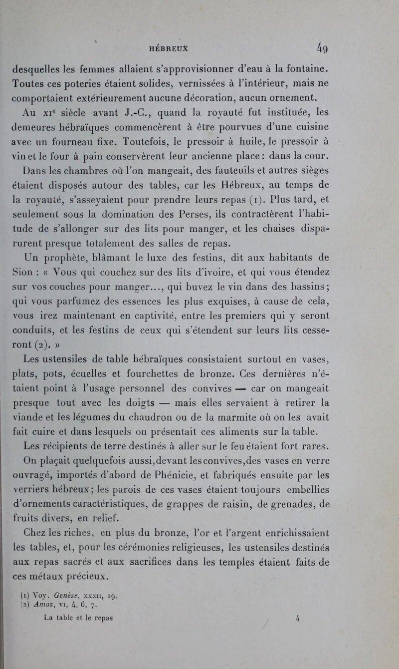 desquelles les femmes allaient s’approvisionner d’eau à la fontaine. Toutes ces poteries étaient solides, vernissées à l’intérieur, mais ne comportaient extérieurement aucune décoration, aucun ornement. Au XI® siècle avant J.-C., quand la royauté fut instituée, les demeures hébraïques commencèrent à être pourvues d’une cuisine avec un fourneau fixe. Toutefois, le pressoir à huile, le pressoir à vin et le four à pain conservèrent leur ancienne place: dans la cour. Dans les chambres où l’on mangeait, des fauteuils et autres sièges étaient disposés autour des tables, car les Hébreux, au temps de la royauté, s’asseyaient pour prendre leurs repas (i). Plus tard, et seulement sous la domination des Perses, ils contractèrent l’habi- tude de s’allonger sur des lits pour manger, et les chaises dispa- rurent presque totalement des salles de repas. Un prophète, blâmant le luxe des festins, dit aux habitants de Sion : « Vous qui couchez sur des lits d’ivoire, et qui vous étendez sur vos couches pour manger..., qui buvez le vin dans des bassins; qui vous parfumez des essences les plus exquises, à cause de cela, vous irez maintenant en captivité, entre les premiers qui y seront conduits, et les festins de ceux qui s’étendent sur leurs lits cesse- ront (2). » Les ustensiles de table hébraïques consistaient surtout en vases, plats, pots, écuelles et fourchettes de bronze. Ces dernières n’é- taient point à l’usage personnel des convives — car on mangeait presque tout avec les doigts — mais elles servaient à retirer la viande et les légumes du chaudron ou de la marmite où on les avait fait cuire et dans lesquels on présentait ces aliments sur la table. Les récipients de terre destinés à aller sur le feu étaient fort rares. On plaçait quelquefois aussi,devant les convives,des vases en verre ouvragé, importés d’abord de Phénicie, et fabriqués ensuite par les verriers hébreux; les parois de ces vases étaient toujours embellies d’ornements caractéristiques, de grappes de raisin, de grenades, de fruits divers, en relief. Chez les riches, en plus du bronze, l’or et l’argent enrichissaient les tables, et, pour les cérémonies religieuses, les ustensiles destinés aux repas sacrés et aux sacrifices dans les temples étaient faits de ces métaux précieux. (1) Voj'. Genèse, xxxii, 19. (2) Amos, VI, 4. G> 7- La table et le repas 4