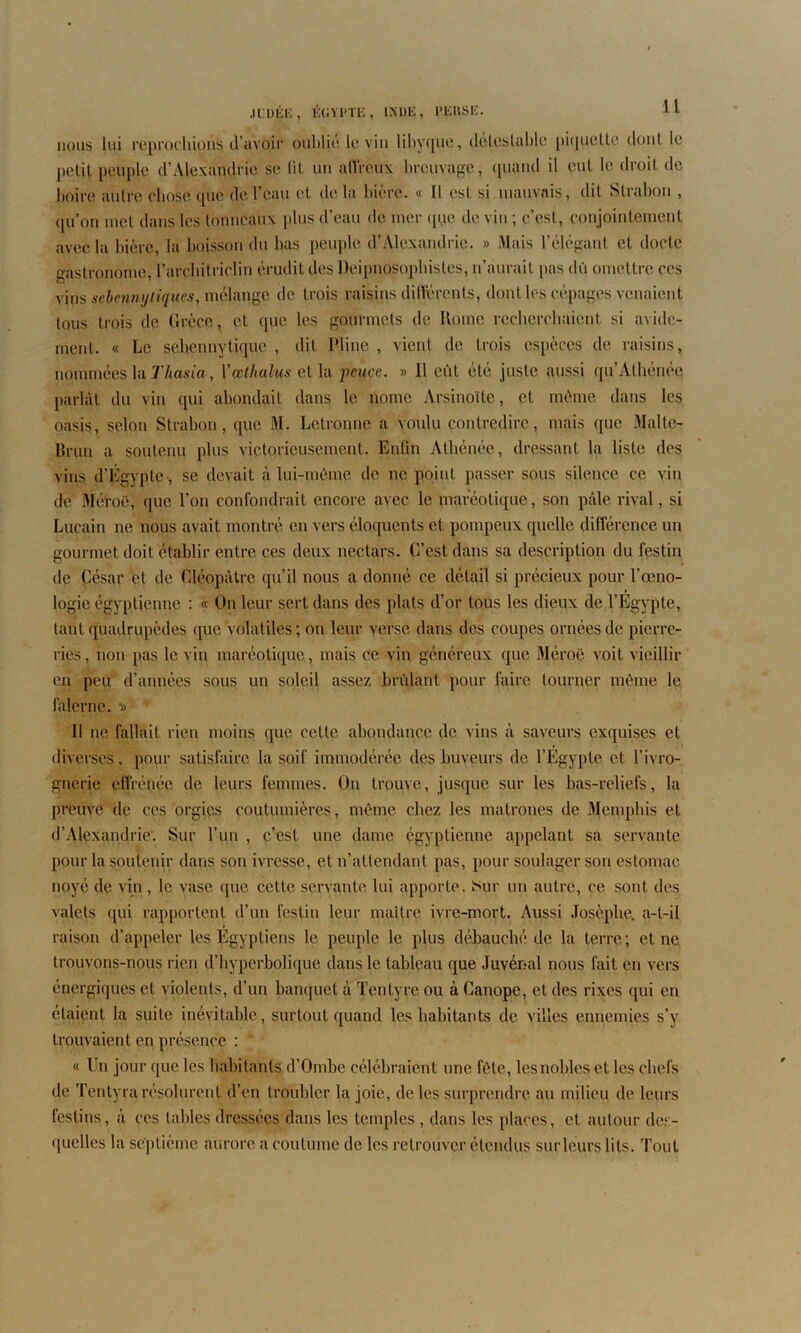 nous lui reprochions d’avoir oublié le vin libyque, détestable piquette dont le petit peuple d’Alexandrie se lit un affreux breuvage, quand il eut le droit de boire autre chose que de 1 eau et de la bière. « Il est si mauvais, dit Strabou , qu’on met dans les tonneaux plus d’eau de mer que de vin ; c’est, conjointement avec la bière, la boisson du bas peuple d’Alexandrie. » Mais l’élégant et docte gastronome, l’architriclin érudit des Deipnosophistes, n’aurait pas dû omettre ces vins sebennytiques, mélange de trois Raisins différents, dont les cépages venaient tous trois de Grèce, et que les gourmets de Home recherchaient si avide- ment. « Le sebennytique , dit Pline , vient de trois espèces de raisins, nommées la Thasia, Yœtltalus et la pcuce. » 11 eût été juste aussi qu’Atbénee parlât du vin qui abondait dans le nome Arsinoïtc, et même dans les oasis, selon Strabou, que M. Letronne a voulu contredire, mais que Malte- Brun a soutenu plus victorieusement. Enlin Athénée, dressant la liste des vins d’Égypte , se devait à lui-même de ne point passer sous silence ce vin de Méroë, que l’on confondrait encore avec le mareotique, son pâle rival, si Lucain ne nous avait montré en vers éloquents et pompeux quelle différence un gourmet doit établir entre ces deux nectars. C’est dans sa description du festin de César et de Cléopâtre qu’il nous a donné ce détail si précieux pour l’oeno- logie égyptienne : « On leur sert dans des plats d’or tous les dieux de l’Egypte, tant quadrupèdes que volatiles; on leur verse dans des coupes ornées de pierre- ries, non pas le vin maréotique, mais ce vin généreux que Méroë voit vieillir en peu d’années sous un soleil assez brûlant pour faire tourner môme le falerne. •» Il ne fallait rien moins que cette abondance de vins à saveurs exquises et diverses, pour satisfaire la soif immodérée des buveurs de l’Egypte et l’ivro- gnerie effrénée de leurs femmes. On trouve, jusque sur les bas-reliefs, la preuve de ces orgies coutumières, même chez les matrones de Memphis et d’Alexandrie. Sur l’un , c’est une dame égyptienne appelant sa servante pour la soutenir dans son ivresse, et n’attendant pas, pour soulager son estomac noyé de vin, le vase que cette servante lui apporte. ïsur un autre, ce sont des valets qui rapportent d’un festin leur maître ivre-mort. Aussi Josèphe. a-t-il raison d’appeler les Égyptiens le peuple le plus débauché de la terre; et ne trouvons-nous rien d’hyperbolique dans le tableau que Juvénal nous fait en vers énergiques et violents, d’un banqueta Tentyreou àCanope, et des rixes qui en étaient la suite inévitable, surtout quand les habitants de villes ennemies s’y trouvaient en présence : « Un jour que les habitants d’Ombe célébraient une fête, lesnoblcs et les chefs de Tentyra résolurent d’en troubler la joie, de les surprendre au milieu de leurs festins, à ces tables dressées dans les temples , dans les places, et autour des- quelles la septième aurore a coutume de les retrouver étendus sur leurs lits. Tout